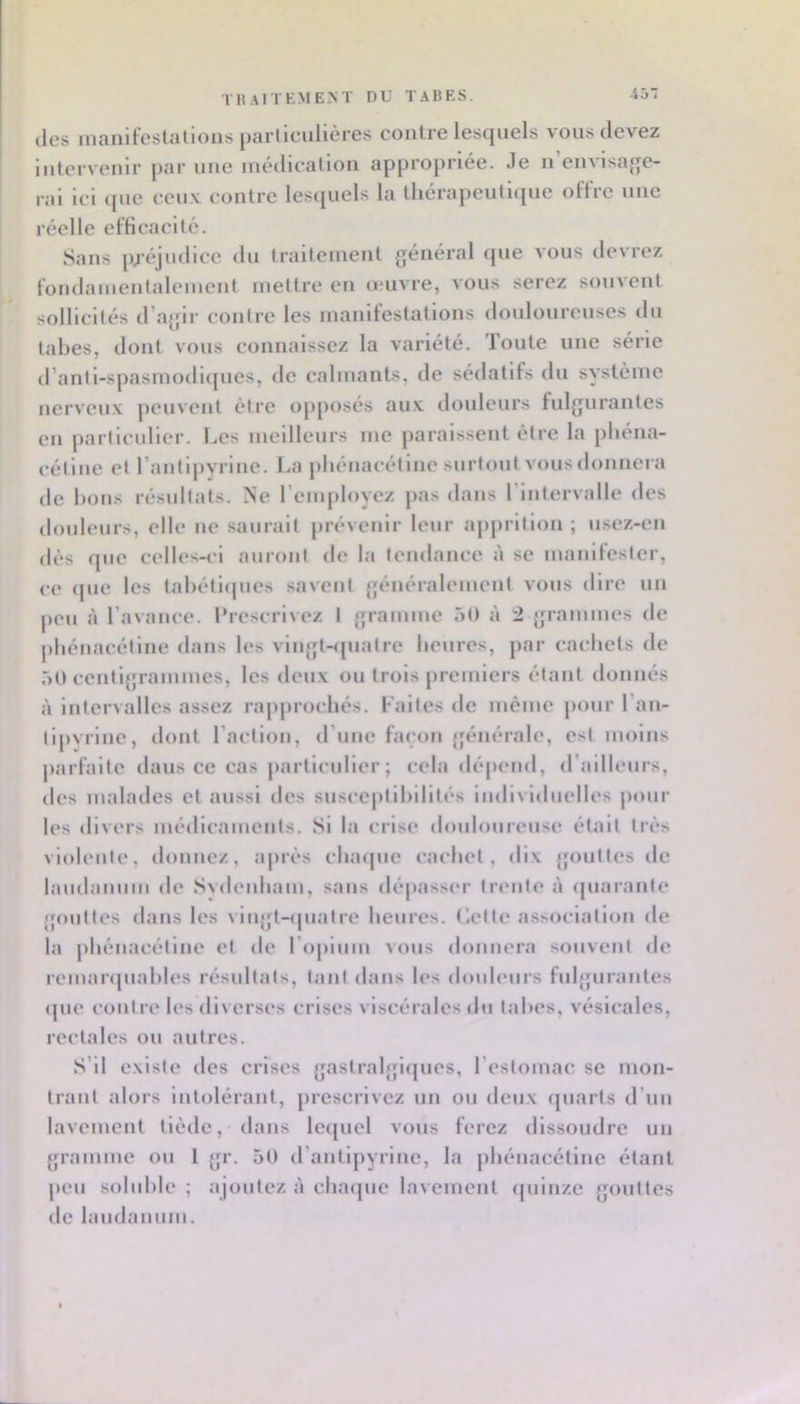 thaitkment du tabes. -ij des manifeslalions particulières contre lescpiels vous devez intervenir par une médication appropriée. Je n envisaf^e- rai ici cpie ceu.v contre lesquels la tliérapeuti(pie olïre uue réelle efficacité. Sans préjudice du traitement général (pie vous devrez fondainentalement mettre en amvre, vous serez souvent sollicités d’agir contre les manifestations douloureuses du tabes, dont vous connaissez la variété. Toute une série d’anti-spasmodicpies, de calmants, de sédatifs du système nerveux peuvent être opposés au.x douleurs fulgurantes en particulier. l..es meilleurs me paraissent être la pliéna- cétiiie et l’antipyrine, ba pliénacétine surtout vous donnera de bons résultats. Ne l’employez jias dans l’intervalle des douleurs, elle ne saurait prévenir leur ajiprition ; usez-en dès ([lie celles-i*i auront de la tendance à se manifester, ce (pie les tabétiipies savent généralement vous dire un jieii à l’avance, l’rescrivez I gramme 50 à 2 grammes de pliénacétine dans les vingt-<piatre beures, par cacbets de 50 centigrammes, les deux ou trois premiers étant donnés à intervalles assez rapjirocliés. Faites de même pour l’an- tijivrine, dont l’action, d’une façon {générale, est moins parfaite dans ce cas particulier ; cela dé|)end, d’ailleurs, des malades et aussi des susceptibilités individuelles jxmr les divers médicaments. Si la crise douloureuse était très violente, donnez, après clnupie cacbet, dix gouttes de laudaniim de Svdenbam, sans dépasser trente à (piarante gouttes dans les vlngt-ipiatre beures. (iette association de la pliénacétine et de ropiiim vous donnera souvent de remaripiables résultats, tant dans les douleurs fulgurantes (pie contre les diverses crises viscérales du tabes, vésicales, rectales ou autres. S’il existe des crises gastralgiipies, l’estomac se mon- trant alors intolérant, prescrivez un ou deux (piarts d’un lavement tiède, dans leipiel vous ferez dissoudre un gramme ou 1 gr. 5t) d’antipyrine, la pliénacétine étant peu soluble ; ajoutez à cbaipie lavement (piinze gouttes de laudanum.