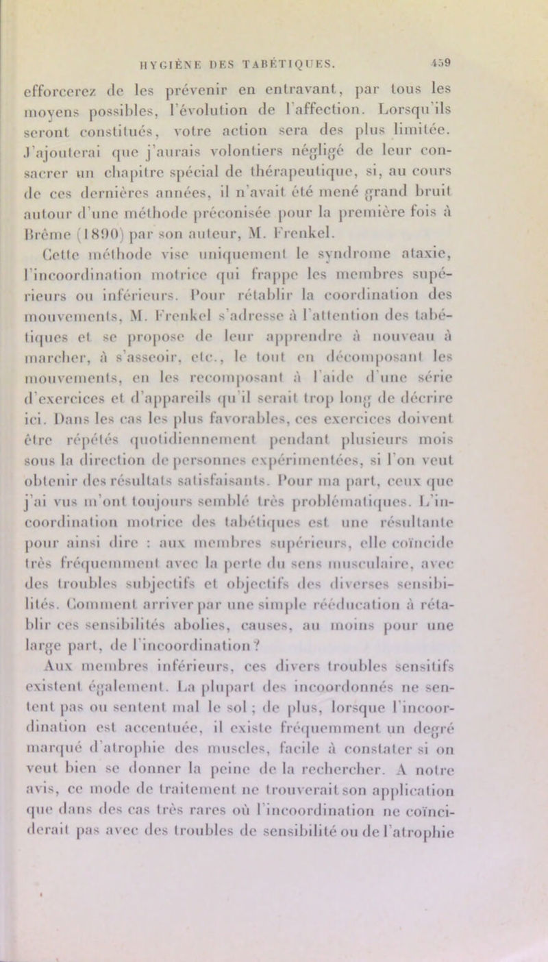 i59 HYGIÈNE DES TABETIQUES. efforcerez de les prévenir en enlravant, par Ions les moyens possibles, l’évolulion de 1 affection. Ijorscju ils seront constllnés, votre action sera des pins limitée, .rajonlerai que j’aurais volontiers néjjligé de leur con- sacrer nn cha|)itre sjiécial de thérapeutique, si, au cours de ces dernières années, il n’avait été mené {rrand bruit autour <rune méthode préconisée jiour la première fois à brème (IS!)0) par son auteur, M. l'renkel. Cette méthode vise uniquement le syndrome ataxie, l’incoordination motrice ipii frappe les membres supé- rieurs ou inféiieurs. Pour rétablir la coordination des mouvements, M. Krenkel s’adresse à l’attention des tabé- tiipies et se propose de leur a|>preudre à nouveau A marcher, à s’asseoir, etc., le tout eu décomposant les mouvements, en les reconqiosant à l’aide d’une série d’exercices et d’appareils ipi’il serait trop loiqj de décrire ici. Dans les cas les plus favorables, ces exercices doivent être ré|)étés (piotidiennement pendant jilusieurs mois sous la direction de personnes exjiérimentées, si l’on veut obtenir des résultats satisfaisants. Pour ma part, ceux <pie j’ai vus m’ont toujours semblé très problèmaticpies. L’iii- coordluation motrice des tabéti<pies est une résultante pour ainsi dire : aux membres supérieurs, elle coïncide très fréipiemment avec la perle du sens musculairt*, avec des troubles subjectifs et objectifs des divm-ses sensibi- lités. Comment arriver par une simple rééducation à réta- blir ces senslblUlés abolies, causes, au moins pour une laïqje part, de l’Incoordination? Aux membres inférieurs, ces divers troubles sensitifs existent éjjalement. I^a plu|)arl des iiicoordonnés ne sen- tent pas ou senleul mal le sol ; de |)lus, lorsque l’incoor- dlnallon est accentuée, il existe frécpiemment un de{pé inanpié d’alropble des muscles, facile à constater si on veut bien se donner la peine de la recberclier. A notre avis, ce mode de traitement ne trouverait son ap|)licalioii (jue dans des cas très rares où l’incoordination ne coïnci- derait pas avec des troubles de sensibilité ou de l’atropble