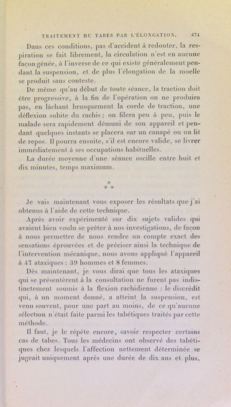 Dans ces conditions, pas d’accident à redouter, la res- piration se fait librement, la circulation n’est en aucune façon gênée, à l’inverse de ce qui existe généralement pen- dant la suspension, et de plus l’élongation de la moelle se produit sans conteste. De même qu’au début de toute séance, la traction doit être progressive, à la fin de l’opération on ne produira pas, en lâchant brusquement la corde de traction, une déflexion subite du racbis ; on filera peu ii peu, puis le malade sera rapidement démuni de son appareil et pen- dant quebpies instants se placera sur un canapé ou un lit de repos. Il pourra ensuite, s’il est encore valide, se li^■re^ Immédiatement i\ ses occupations habituelles. La durée movenne d’une séance oscille entre huit et dix minutes, temps maximum. * * * Je vais maintenant vous exposer les résultats que j’ai obtenus à l’aide de cette teclmlfjue. Ajirès avoir expérimenté sur dl.x sujets valides qui avalent bien voulu se prêter à nos investigations, de façon Il nous permettre de nous rendre un compte exact des sensations éprouvées et de préciser ainsi la teclmlrpie de l’Intervention mécani<|ue, nous avons appliipié l’ap|)areil à 47 ataxlipies : bommes et 8 femmes. Dés maintenant, je vous dirai cpie tous les ataxiques cpil se présentèrent à la consultation ne furent pas indis- tinctement soumis à la flexion rachidienne ; le discrédit ([ul, à un moment donné, a atteint la suspension, est venu souvent, pour une part au moins, de ce ([u’aucune sélection n’était faite parmi les tabétl([ues traités par cette méthode. Il faut, je le répété encore, savoir respecter certains cas de tabes. Tous les médecins ont observé des tabéti- ques chez lescjuels l’affection nettement déterminée se jugeait uniquement après une durée de dix ans et plus,