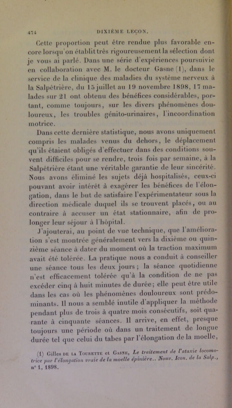 47 i (icUe projiorlioii |)cnt être rendue j)liis favoralile en- core lorsiju’oii établit très rigoureusement la sélection dont je vous al parlé. Dans une série (rexj)érlences |)Oursulvle en collaboration avec M. le docteur (;asne(l), dans le service de la cllnuiuo des maladies du système nerveu.x à la Salpétrière, du làjulllctau lî) novembre ISOS, 17 ma- lades sur 21 ont obtenu des bénéfices considérables, por- tant, comme toujours, sur les divers phénomènes dou- loureux, les troubles {jénlto-urlnalres, rincoordlnatlon motrice. Dans cette dernière statistique, nous avons uniquement compris les malades venus du dehors, le déplacement (ju’lls étalent oblljjés d’eflectuer dans des conditions sou- vent difficiles j)Our se rendre, trois fols j)ar semaine, a la Sal|)ètrlère étatit une véritable {jarantle de leur sincérité. Nous avons éliminé les sujets <léjà hospitalisés, ceux-ci pouvant avoir Intérêt à exagérer les hénéficcs de 1 élon- {jatlon, dans le but de satisfaire l’expérimentateur sous la direction médicale duquel Ils se trouvent placés, ou au contraire à accuser un état stationnaire, afin de pro- loiijfer leur séjour à rii()|)ltal. J’ajouterai, au point de vue tecbnupie, ({uc 1 améliora- tion s’est montrée {généralement vers la dixiéme ou ([uln- /léme séance à dater du moment où la traction ma.xlmum avait été tolérée. La pratlipie nous a conduit à conseiller une séance tous les deux jours ; la séance quotidienne n’est efficacement tolérée (ju’à la condition de ne pas e.vcéder cinq à huit minutes de duree; elle peut être utile dans les cas où les phénomènes douloureux sont prédo- minants. Il nous a semblé inutile d appliquer la méthode jiendant plus de trois à quatre mois consécutifs, soit qua- rante à cinquante séances. Il arrive, en effet, piesque toujours une période où dans un traitement de loii{}ue durée tel que celui du tabes par rélon{jation de la moelle, (l) Gilles DE LA TounETTE el Gassk, Le traitement de l'ataxie locomo- trice par l’élongation vraie de la moelle épinière.. Nouv. Icon. de la Salp., n“ 1, 1898.