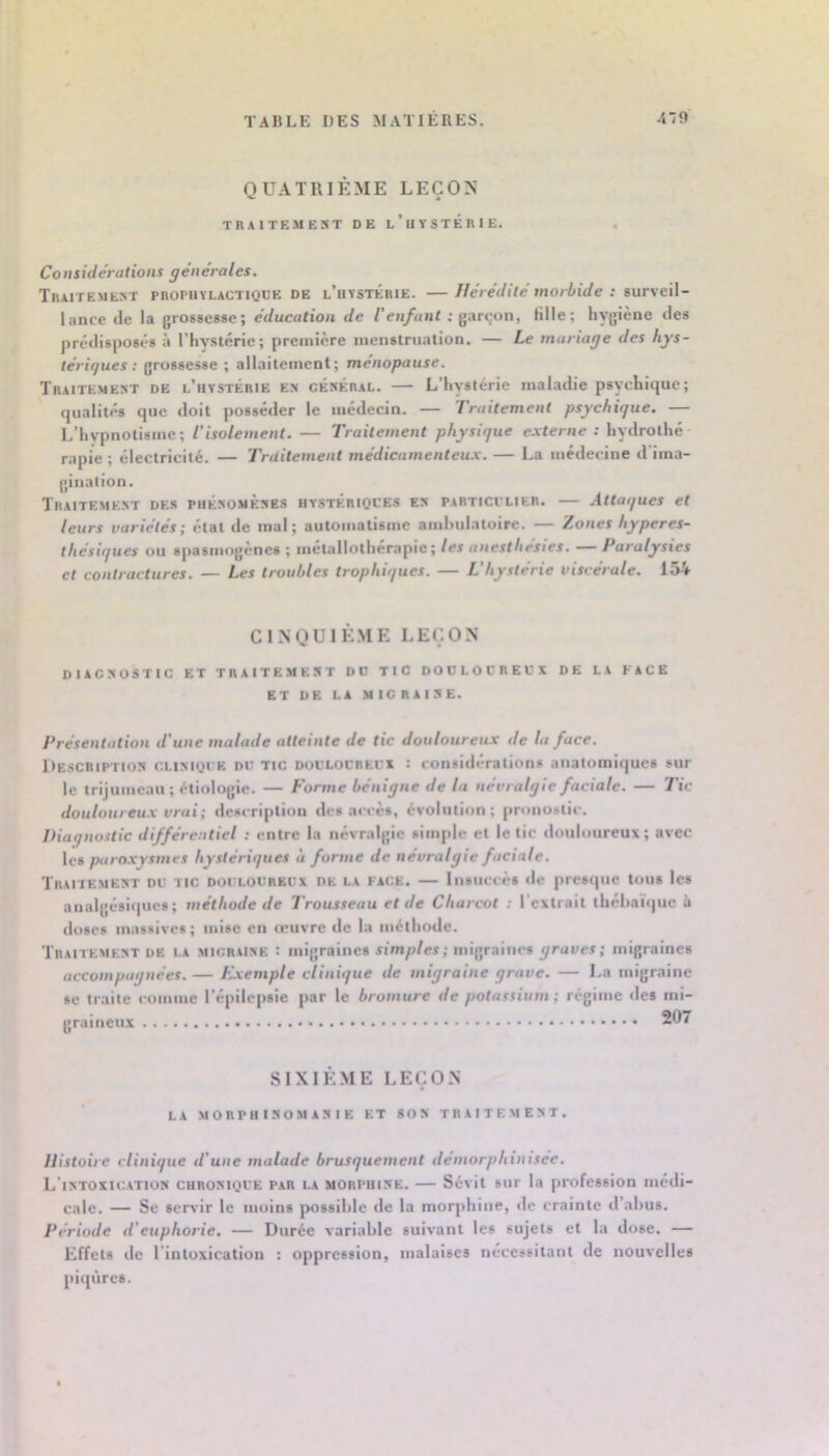 QUATRIÈME LEÇON TBAITEMEST DE L’uYSTÉnlE. Considérations générales. Tbaitement pnoPiiïLACTiQDE DE l’ütstÉbie. — Hérédité morbide : surveil- lance de la grossesse; éducation de l'enfant ; garçon, fille; hygiène des prédisposés à ITiysléric; première menstruation, — Le mariage des hys- tériques ; grossesse ; allaitement; ménopause. Tbaitement de l’hystÊbie e» césÉbal. — L’hystérie maladie psychique; qualités que doit posséder le médecin. — Traitement psychique. — L’hvpnotismc; l'isolement. — Traitement physique e.xterne : hydrothé rapie ; électricité. — Traitement médicamenteu.x. — La médecine d’ima- gination, TBAITEME^T DES PIIKSOMÈSES UVSTÉBIQCES Et» PABTICVLIEB, .Attaques et leurs variétés; état de mal; automatisme amhulatoire. — Zones hyperes- thésiques ou spasmogènes ; métallothérapie; les anesthésies. — Paralysies et contractures. — Les troubles trophiques. — L'hystérie viscérale. 154 CINQUIÈME LEÇON DIAC:(OSTIC ET TBAITEMEST DO TIC DOOLOCBEOX DE LA FACE ET DE LA MIC BAISE. Présentation d'une malade atteinte de tic douloureux de la face. Descbiptios CLisiQiE DU TIC DOULOCBEUX : considérations anatomiques sur le trijumeau; étiologie. — Forme bénigne de la névralgie faciale. — Tic douloureux vrai; description des accès, évolution; pronostic. Diagnostic différentiel ; entre la névralgie simple et le tic douloureux; avec les paroxysmes hystériques à forme de névralgie faciale. Tbaitemest du tic Doi i.ouBKUx DK LA FACE. — liisiiccès «le presque tous les analgésiijues ; méthode de Trousseau et de Charcot : l’extrait lhéhaiV|ue à doses massives; mise en œuvre de la méthode. Tbaitemest de la mic.baise : migraines simp/er; migraines graves; migraines accompagnées. — Exemple clinique de migraine grave. — La migraine se traite «oinme l’épilepsie par le bromure de potassium; régime des mi- graineux 207 SIXIÈ.ME LEÇON LA MOBPII ISOM AS I E ET SOS TBAITEMEST. Histoire clinique d'une malade brusquement démorphinisee. L’istoxicatios cubosique pab la mobpuise. — Sévit sur la profession médi- cale. — Se servir le moins possible de la morphine, de crainte d’ahus. Période d'euphorie. — Durée variable suivant les sujets et la dose. — Effets de l’intoxication : oppression, malaises nécessitant de nouvelles piqûres.