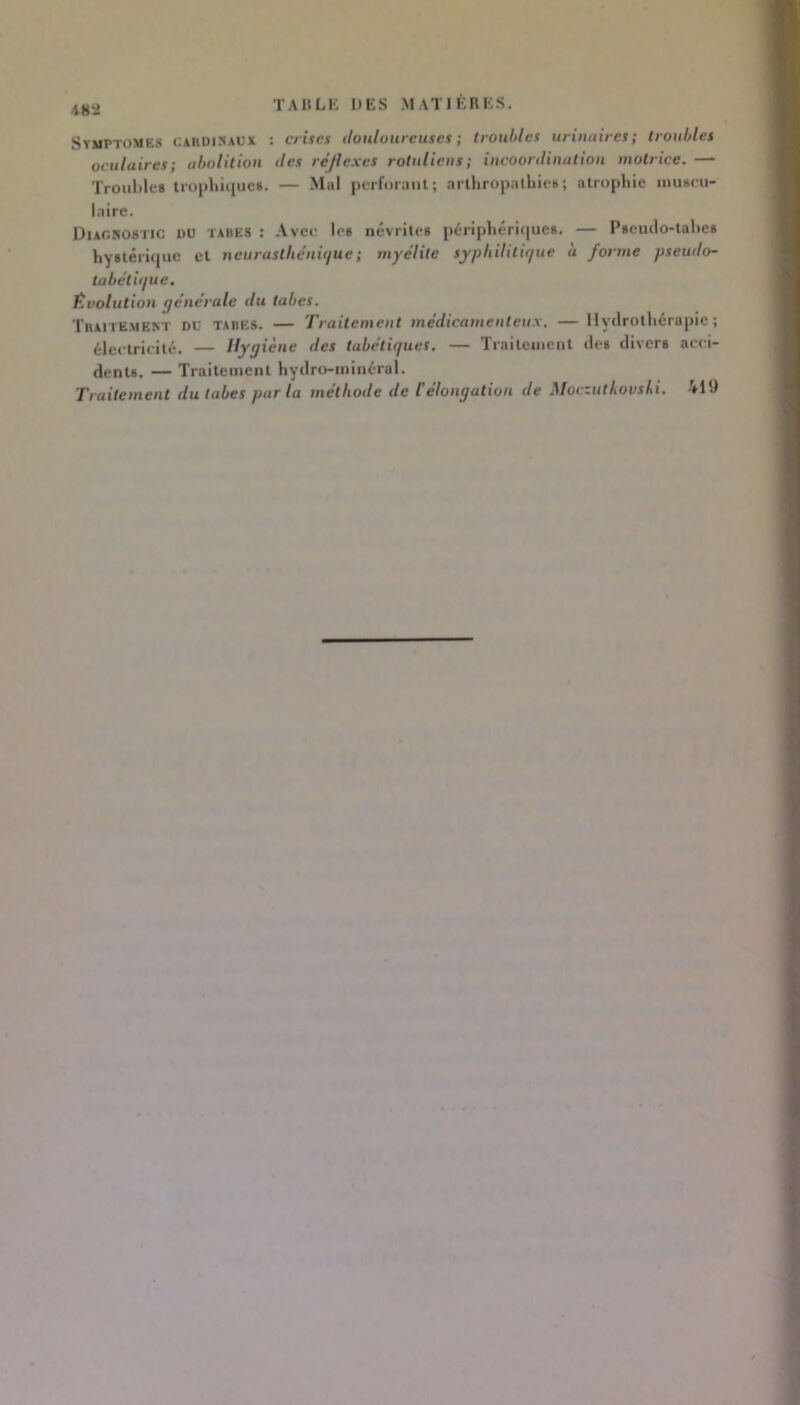 Symptômes caiiuisauk : crises douloureuses; troubles urinaires; troubles oculaires; abolition des réflexes rotuliens; incoordination motrice. —- Trouilles Irojiliiqucs. — Mal perforant; arlliropntliies; atrophie inuneii- laire. Diaorostic du tabes : Avee les névrites périphériiiues. — Pseudo-tahes hystéritjue et neurasthéni(/ue; myélite syphilitique a forme pseudo- tabétique. Évolution générale du tabes. TbaiiEment du tabes. — Traitement médicamenteux. — Hydrothérapie; éleetrieité. — Hygiène des tabétiques. — Traitement des divers acci- dents. — Traitement hydro-minéral. Traitement du tabes parla méthode de [élongation de Moezutkovski. 419