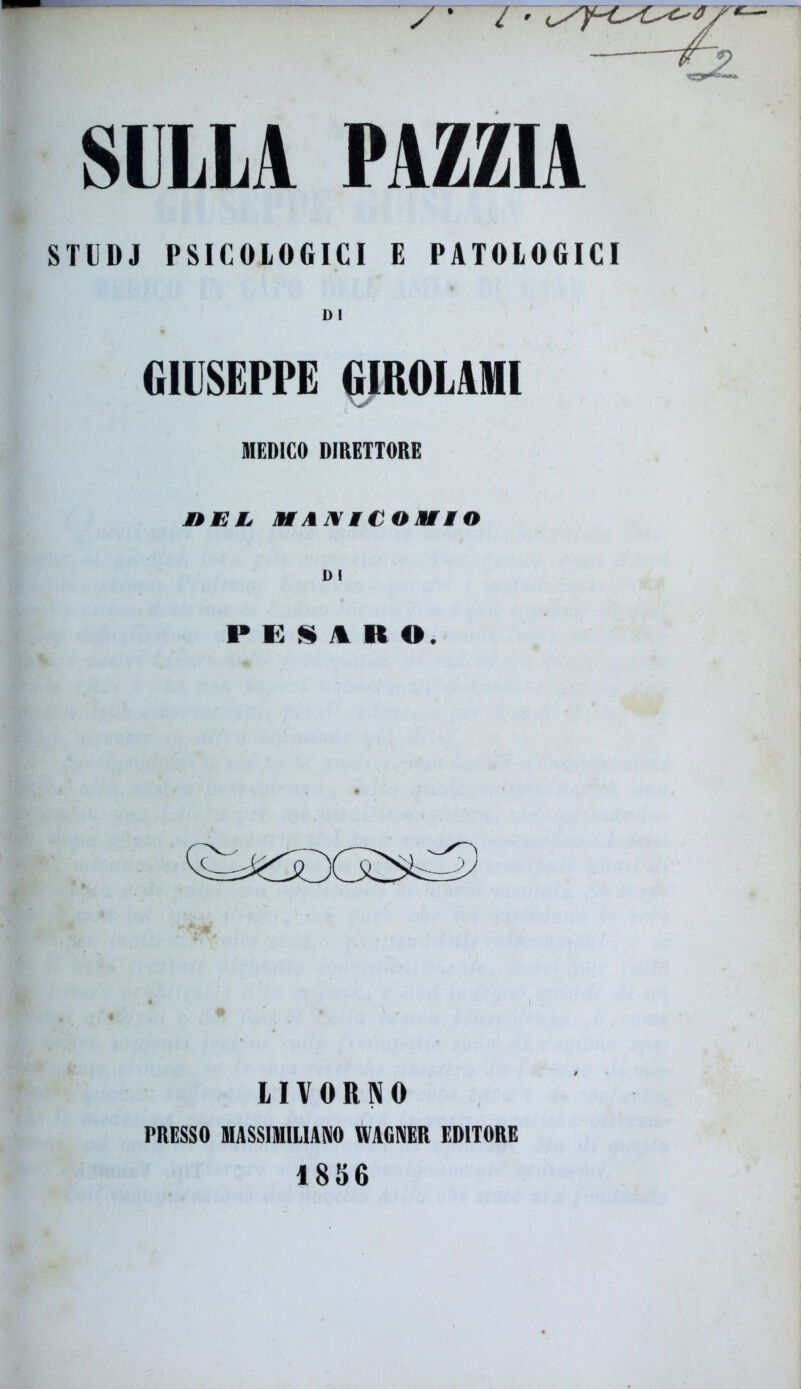 SULLA PAZZIA STUDJ PSICOLOGICI E PATOLOGICI DI GIUSEPPE GIROLAMI MEDICO DIRETTORE » i; /. h i v 11 o v i « DI PESARO. LIVORNO PRESSO MASSIMILIANO WAGNER EDITORE 1856