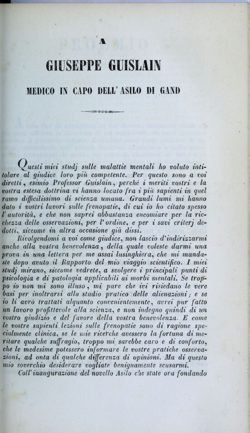 GIUSEPPE GUISLA1N MEDICO l\ CAPO DELI'ASILO DI GAND uesli miei studj sulle malattie mentali ho voluto inti- tolare al giudice loro più competente. Ver questo sono a voi diretti, esimio Professor Guislain, perchè i meriti vostri e la vostra estesa dottrina vi hanno localo fra i più sapienti in quel ramo difficilissimo di scienza umana. Grandi lumi mi hanno dato i vostri lavori sulle frempatie, di cui io ho citato spesso l autorità, e che non saprei abbastanza encomiare per la ric- chezza delle osservazioni, per V or dine, e per i savi criterj de- dotti., siccome in altra occasione già dissi. Rivolgendomi a voi come giudice, non lascio d'indirizzarmi anche alla vostra benevolenza, della quale voleste darmi una prova in una lettera per me assai lusinghiera, che mi manda- ste dopo avuto il Rapporto del mio viaggio scientifico. I miei studj mirano9 siccome vedrete5 a svolgere i principali punti di psicologia e di patologia applicabili ai morbi mentali. Se trop- po io non mi sono illuso , mi pare che ivi risiedano le vere basi per inoltrarsi allo studio pratico delle alienazioni ; e se io li avrò trattati alquanto convenientemente, avrei pur fatto un lavoro profittevole alla scienza, e non indegno quindi di un vostro giudizio e del favore della vostra benevolenza. E come le vostre sapienti lezioni sulle frenopatie sono di ragione spe- cialmente clinica, se le mie ricerche avessero la fortuna di me- ritare qualche suffragio, troppo mi sarebbe caro e di conforto, che le medesime potessero informare le vostre pratiche osserva- zioni, ad onta di qualche differenza di opinioni. Ma di questo mio soverchio desiderare vogliate benignamente scusarmi. Coll’ inaugurazione del novello Asilo che stale ora fondando