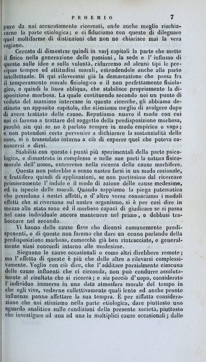 pure da noi accuratamente ricercati, onde anche meglio rischia- rarne la parte ecologica; e ci fiduciamo con questo di dileguare quel moltiforme di distinzioni che non ne chiarisce mai la vera ragione. Cercato di dimostrar quindi in varj capitoli la parte che mette il fisico nella generazione delle passioni, la sede e 1’ influsso di queste sulle idee e sulla volontà, ridurremo ad alcuni tipi le pre- cipue tempre od attitudini morali, estendendole anche alla parte intellettuale. Di qui rileverassi già la demarcazione che passa fra il temperamento morale fisiologico e il non perfettamente fisiolo- gico, e quindi la linea obliqua, che stabilisce propriamente la di- sposizione morbosa. La quale costituendo secondo noi un punto di veduta del massimo interesse in queste ricerche, gli abbiamo de- stinato un apposito capitolo, che stimiamo meglio di svolgere dopo di avere trattato delle cause. Reputiamo nuovo il modo con cui noi ci faremo a trattare del soggetto della predisposizione morbosa, perchè sin qui se ne è parlato sempre in modo empirico o vago; e non potendosi certo pervenire a dichiarare la sostanzialità delle cose, si è trasandato intorno a ciò di esporre quel che poteva co- noscersi e dirsi. Stabiliti con questo i punti più sperimentali della parte psico- logica, e dimostrata in complesso e nelle sue parti la natura fisico- morale dell’ uomo, entreremo nella ricerca delle cause morbifere. Questa non potrebbe a senso nostro farsi in un modo razionale, e fruttifero quindi di applicazioni, se non partissimo dal ricercare primieramente l’indole e il modo di azione delle cause medesime, ed in ispecie delle morali. Quando sappiamo la piega patematica ; che prendono i nostri affetti, e d* altro verso conosciamo i modali | effetti che si riversano sul nostro organismo, si è per così dire in i mezzo allo stato sano ed il morboso capaci di giudicare se si possa | nel caso individuale ancora mantenere nel primo, o debbasi tra- boccare nel secondo. Yi hanno delle cause fisse che diconsi comunemente predi- sponenti, e di queste non faremo che dare un cenno parlando della predisposizione morbosa, comecché già ben rintracciate, e general- mente siasi concordi intorno alle medesime. Sieguono le cause occasionali o come altri direbbero remote; ma 1’ effetto di queste è più che delle altre a rilevarsi complessi- vamente. Voglio con ciò dire, che l’additare parzialmente ciascuna delle cause influenti che ci circonda, non può condurre assoluta- mente al risultato che si ricerca; e sia perciò d’uopo, considerato 1* individuo immerso in una data atmosfera morale del tempo in che egli vive, vederne collettivamente quali lente ed anche pronte influenze ponno affettare la sua tempra. È per siffatta considera- zione che noi stimiamo nella parte etiologica, dare piuttosto uno sguardo analitico sulle condizioni della presente società, piuttosto che investigare ad una ad una le moltiplici cause occasionali ; dalle