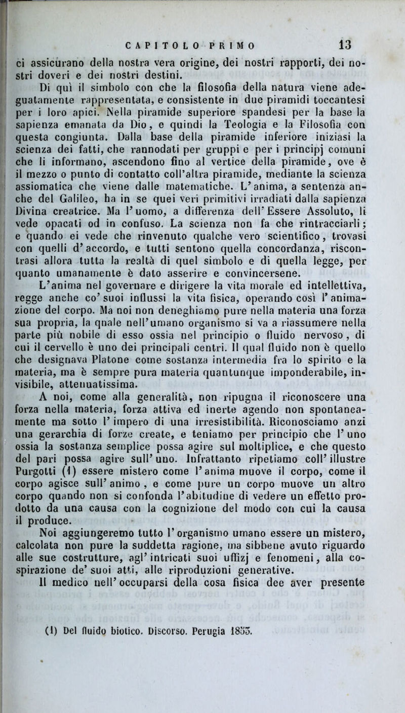 ci assicurano della nostra vera origine, dei nostri rapporti, dei no- stri doveri e dei nostri destini. Di qui il simbolo con che la filosofia della natura viene ade- guatamente rappresentata, e consistente in due piramidi toccantesi per i loro apici. Nella piramide superiore spandesi per la base la sapienza emanata da Dio, e quindi la Teologia e la Filosofia con questa congiunta. Dalla base della piramide inferiore iniziasi la scienza dei fatti, che rannodati per gruppi e per i principi comuni che li informano, ascendono fino al vertice della piramide, ove è il mezzo o punto di contatto coll’altra piramide, mediante la scienza assiomatica che viene dalle matematiche. L’ anima, a sentenza an- che del Galileo, ha in se quei veri primitivi irradiati dalla sapienza Divina creatrice. Ma Duomo, a differenza dell’Essere Assoluto, li vede opacati od in confuso. La scienza non fa che rintracciarli ; e quando ei vede che rinvenuto qualche vero scientifico, trovasi con quelli d’accordo, e tutti sentono quella concordanza, riscon- trasi allora tutta la realtà di quel simbolo e di quella legge, per quanto umanamente è dato asserire e convincersene. L’anima nel governare e dirigere la vita morale ed intellettiva, regge anche co’suoi influssi la vita fisica, operando così l’anima- zione del corpo. Ma noi non deneghiamo pure nella materia una forza sua propria, la quale nell’umano organismo si va a riassumere nella parte più nobile di esso ossia nel principio o fluido nervoso , di cui il cervello è uno dei principali centri. Il qual fluido non è quello che designava Platone come sostanza intermedia fra lo spirito e la materia, ma è sempre pura materia quantunque imponderabile, in- visibile, atteuuatissima. A noi, come alla generalità, non ripugna il riconoscere una forza nella materia, forza attiva ed inerte agendo non spontanea- mente ma sotto V impero di una irresistibilità. Riconosciamo anzi una gerarchia di forze create, e teniamo per principio che 1’ uno ossia la sostanza semplice possa agire sul moltiplice, e che questo del pari possa agire sull’ uuo. Infrattanto ripetiamo coll’illustre Purgotti (1) essere mistero come l’anima muove il corpo, come il corpo agisce sull’animo, e come pure un corpo muove un altro corpo quando non si confonda l’abitudine di vedere un effetto pro- dotto da una causa con la cognizione del modo con cui la causa il produce. Noi aggiungeremo tutto l’organismo umano essere un mistero, calcolata non pure la suddetta ragione, ma sibbene avuto riguardo alle sue costrutture, agl’intricati suoi uffizj e fenomeni, alla co- spirazione de* suoi atti, alle riproduzioni generative. Il medico nell’occuparsi della cosa fisica dee aver presente (1) Del fluido biotico. Discorso. Perugia I8o5.