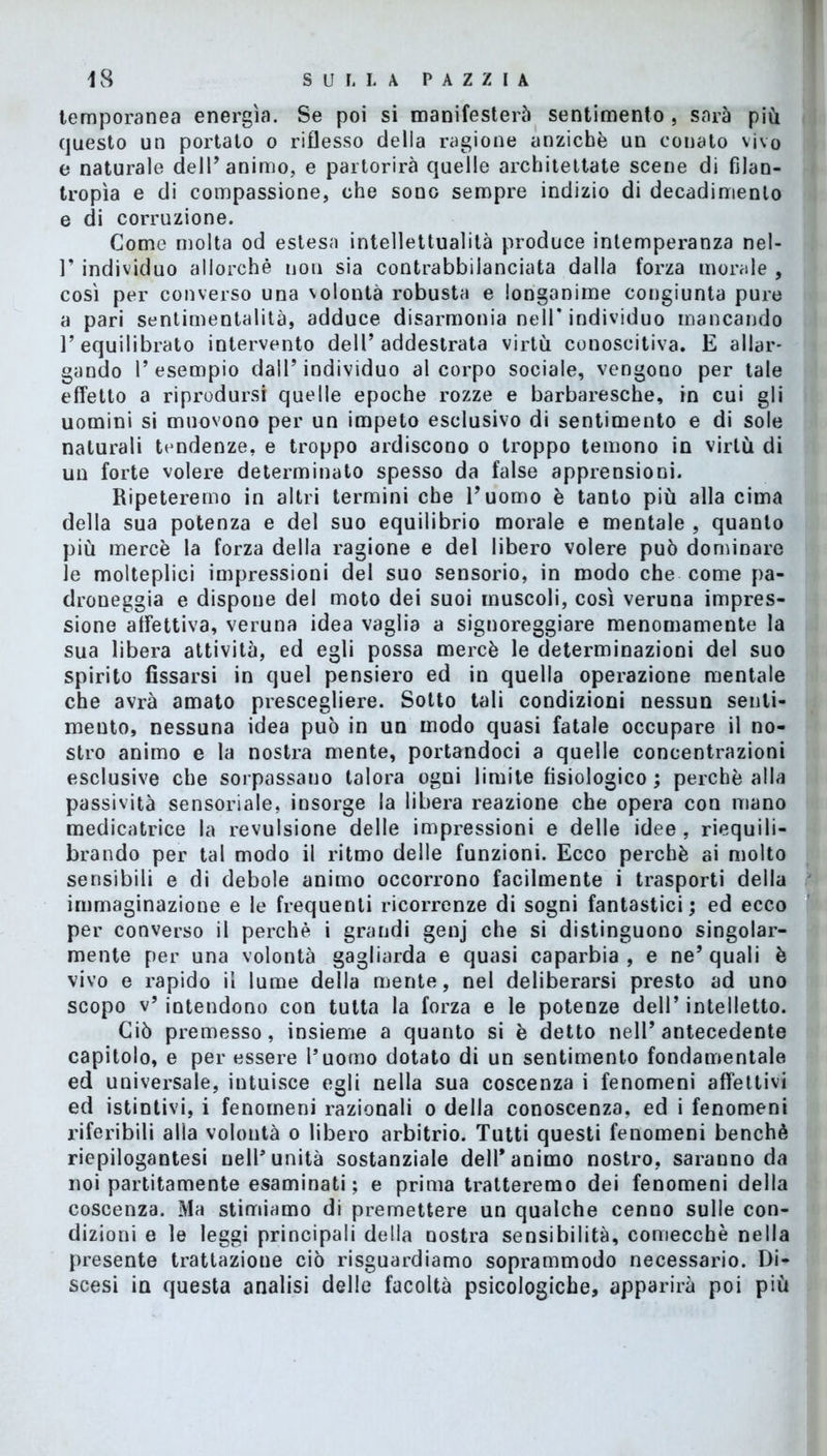 temporanea energìa. Se poi si manifesterà sentimento , sarà più questo un portato o riflesso della ragione anziché un conato vivo e naturale dell’animo, e partorirà quelle architettate scene di filan- tropìa e di compassione, che sono sempre indizio di decadimento e di corruzione. Come molta od estesa intellettualità produce intemperanza nel- T individuo allorché non sia contrabbilanciata dalla forza morale , così per converso una volontà robusta e longanime congiunta pure a pari sentimentalità, adduce disarmonia nell* individuo mancando T equilibrato intervento dell’addestrata virtù conoscitiva. E allar- gando T esempio dall’individuo al corpo sociale, vengono per tale effetto a riprodursi quelle epoche rozze e barbaresche, in cui gli uomini si muovono per un impeto esclusivo di sentimento e di sole naturali tendenze, e troppo ardiscono o troppo temono in virtù di un forte volere determinato spesso da false apprensioni. Ripeteremo in altri termini che l’uomo è tanto più alla cima della sua potenza e del suo equilibrio morale e mentale , quanto più mercè la forza della ragione e del libero volere può dominare le molteplici impressioni del suo sensorio, in modo che come pa- droueggia e dispone del moto dei suoi muscoli, così veruna impres- sione affettiva, veruna idea vaglia a signoreggiare menomamente la sua libera attività, ed egli possa mercè le determinazioni del suo spirito fissarsi in quel pensiero ed in quella operazione mentale che avrà amato prescegliere. Sotto tali condizioni nessun senti- mento, nessuna idea può in un modo quasi fatale occupare il no- stro animo e la nostra mente, portandoci a quelle concentrazioni esclusive che sorpassano talora ogni limite fisiologico ; perchè alla passività sensoriale, insorge la libera reazione che opera con mano medicatrice la revulsione delle impressioni e delle idee, riequili- brando per tal modo il ritmo delle funzioni. Ecco perchè ai molto sensibili e di debole animo occorrono facilmente i trasporti della immaginazione e le frequenti ricorrenze di sogni fantastici; ed ecco per converso il perchè i grandi genj che si distinguono singolar- mente per una volontà gagliarda e quasi caparbia , e ne’ quali è vivo e rapido il lume della mente, nel deliberarsi presto ad uno scopo v* intendono con tutta la forza e le potenze dell’ intelletto. Ciò premesso, insieme a quanto si è detto nell’antecedente capitolo, e per essere l’uomo dotato di un sentimento fondamentale ed universale, intuisce egli nella sua coscenza i fenomeni affettivi ed istintivi, i fenomeni razionali o della conoscenza, ed i fenomeni riferibili alla volontà o libero arbitrio. Tutti questi fenomeni benché riepilogantesi nell’unità sostanziale dell'animo nostro, saranno da noi paratamente esaminati; e prima tratteremo dei fenomeni della coscenza. Ma stimiamo di premettere un qualche cenno sulle con- dizioni e le leggi principali della nostra sensibilità, comecché nella presente trattazione ciò riguardiamo soprammodo necessario. Di- scesi in questa analisi delle facoltà psicologiche, apparirà poi più