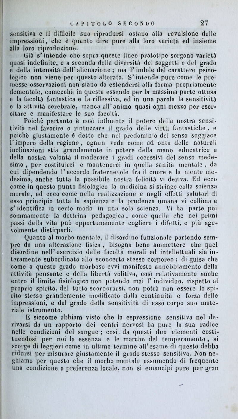 sensitiva e il difficile suo riprodursi ostano alla revulsione delle impressioni, che è quanto dire pure alla loro varietà ed insieme alla loro riproduzione. Già s’intende che sopra queste linee prototipe sorgono varietà quasi indefinite, e a seconda della diversità dei soggetti e del grado e della intensità dell’alienazione ; ma l’indole del carattere psico- logico non viene per questo alterata. S’intende pure come le pre- messe osservazioni non siano da estendersi alla forma propriamente dementale, comecché in questa essendo per la massima parte ottusa e la facoltà fantastica e la riflessiva, ed in una parola la sensitività e la attività cerebrale, manca all’animo quasi ogni mezzo per eser- citare e manifestare le sue facoltà. Poiché pertanto è così influente il potere della nostra sensi- tività nel favorire o rintuzzare il grado delle virtù fantastiche , e poiché giustamente è detto che nel predominio del senso soggiace l’impero della ragione, ognun vede come ad onta delle naturali inclinazioni stia grandemente in potere della mano educatrice e della nostra volontà il moderare i gradi eccessivi del senso mede- simo , per costituirci e mantenerci in quella sanità mentale , da cui dipendendo l’accordo fraternevole fra il cuore e la mente me- desima, anche tutta la possibile nostra felicità vi deriva. Ed ecco come in questo punto fisiologico la medicina si stringe colla scienza morale, ed ecco come nella realizzazione e negli effetti salutari di esso principio tutta la sapienza e la prudenza umana vi collima e s’identifica in certo modo in una sola scienza. Vi ha parte poi sommamente la dottrina pedagogica , come quella che nei primi passi della vita può opportunamente cogliere i difetti, e più age- volmente distirparli. Quanto al morbo mentale, il disordine funzionale partendo sem- pre da una alterazione fisica , bisogna bene ammettere che quel disordine nell’esercizio delle facoltà morali ed intellettuali sia in- teramente subordinato allo sconcerto stesso corporeo; di guisa che come a questo grado morboso evvi manifesto annebbiamento della attività pensante e della libertà volitiva, così relativamente anche entro il limite fisiologico non potendo mai l’individuo, rispetto al proprio spirito, del tutto scorporarsi, nou potrà non essere lo spi- rito stesso grandemente modificato dalla continuità e forza delle impressioni, e dal grado della sensitività di esso corpo suo mate- riale istrumento. E siccome abbiam visto che la espressione sensitiva nel de- rivarsi da un rapporto dei centri nervosi ha pure la sua radice nelle condizioni del sangue; così, da questi due elementi costi- tuendosi per noi la essenza e le marche del temperamento , si scorge di leggieri come in ultimo termine all’esame di questo debba ridursi per misurare giustamente il grado stesso sensitivo. Non ne- ghiamo per questo che il morbo mentale assumendo di frequente una condizione a preferenza locale, non si emancipi pure per gran