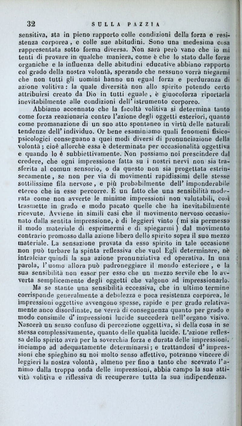 sensitiva, sta in pieno rapporto colle condizioni della forza e resi- stenza corporea , e colle sue abitudini. Sono una medesima cosa rappresentata sotto forma diversa. Non sarà però vano che io ini tenti di provare in qualche maniera, come è che lo stato dalle forze organiche e la influenza delle abitudini educative abbiano rapporto col grado della nostra volontà, sperando che nessuno vorrà niegarmi che non tutti gli uomini hanno un egual forza e perduranza di azione volitiva : la quale diversità non allo spirito potendo certo attribuirsi creato da Dio in tutti eguale, è giuocoforza riportarla inevitabilmente alle condizioni dell’ istrumento corporeo. Abbiamo accennato che la facoltà volitiva si determina tanto come forza reazionaria contro l’azione degli oggetti esteriori, quanto come promanazione di un suo atto spontaneo in virtù delle naturali tendenze dell’individuo. Or bene esaminiamo quali fenomeni fisico- psicologici conseguano a quei modi diversi di pronunciazione della volontà; cioè allorché essa è determinata per occasionalità oggettiva e quando lo è subbiettivamente. Non possiamo noi prescindere dal credere, che ogni impressione fatta su i nostri nervi non sia tra- sferita al comun sensorio, o da questo non sia progettata estrin- secamente , se non per via di movimenti rapidissimi delle stesse sottilissime fila nervose, e più probabilmente dell’imponderabile etereo che in esse percorre. È un fatto che una sensibilità mode- rata come non avverte le minime impressioni non valutabili, così trasmette in grado e modo pacato quelle che ha inevitabilmente ricevute. Avviene in simili casi che il movimento nervoso occasio- nato dalla sentita impressione, è di leggieri vinto (mi sia permesso il modo materiale di esprimermi e di spiegarmi ) dal movimento contrario promosso dalla azione libera dello spirito sopra il suo mezzo materiale. La sensazione provata da esso spirito in tale occasione non può turbare la spinta reflessiva che vuol Egli determinare, nè intralciar quindi la sua azione pronunziativa ed operativa. In una parola, l’uomo allora può padroneggiare il mondo esteriore, e la sua sensibilità non esser per esso che un mezzo servile che lo av- verta semplicemente degli oggetti che valgono ad impressionarlo. Ma se stante una sensibilità eccessiva, che in ultimo termine corrisponde generalmente a debolezza e poca resistenza corporea, le impressioni oggettive avvengono spesse, rapide e per grado relativa- mente anco disordinate, ne verrà di conseguenza quanto per grado e modo consimile d’impressioni lucide succederà nell’organo visivo. Nascerà un senso confuso di percezione oggettiva, sì della cosa in se stessa complessivamente, quanto delle qualità lucide. L’azione refles- sa dello spirito avrà per la soverchia forza e durata delle impressioni, inciampo ad adequatamente determinarsi ; e trattandosi d’impres- sioni che spieghino su noi molto senso affettivo, potranno vincere di leggieri la nostra volontà, almeno per fino a tanto che scevrato l’a- nimo dalla troppa onda delle impressioni, abbia campo la sua atti- vità volitiva e riflessiva di recuperare tutta la sua indipendenza.
