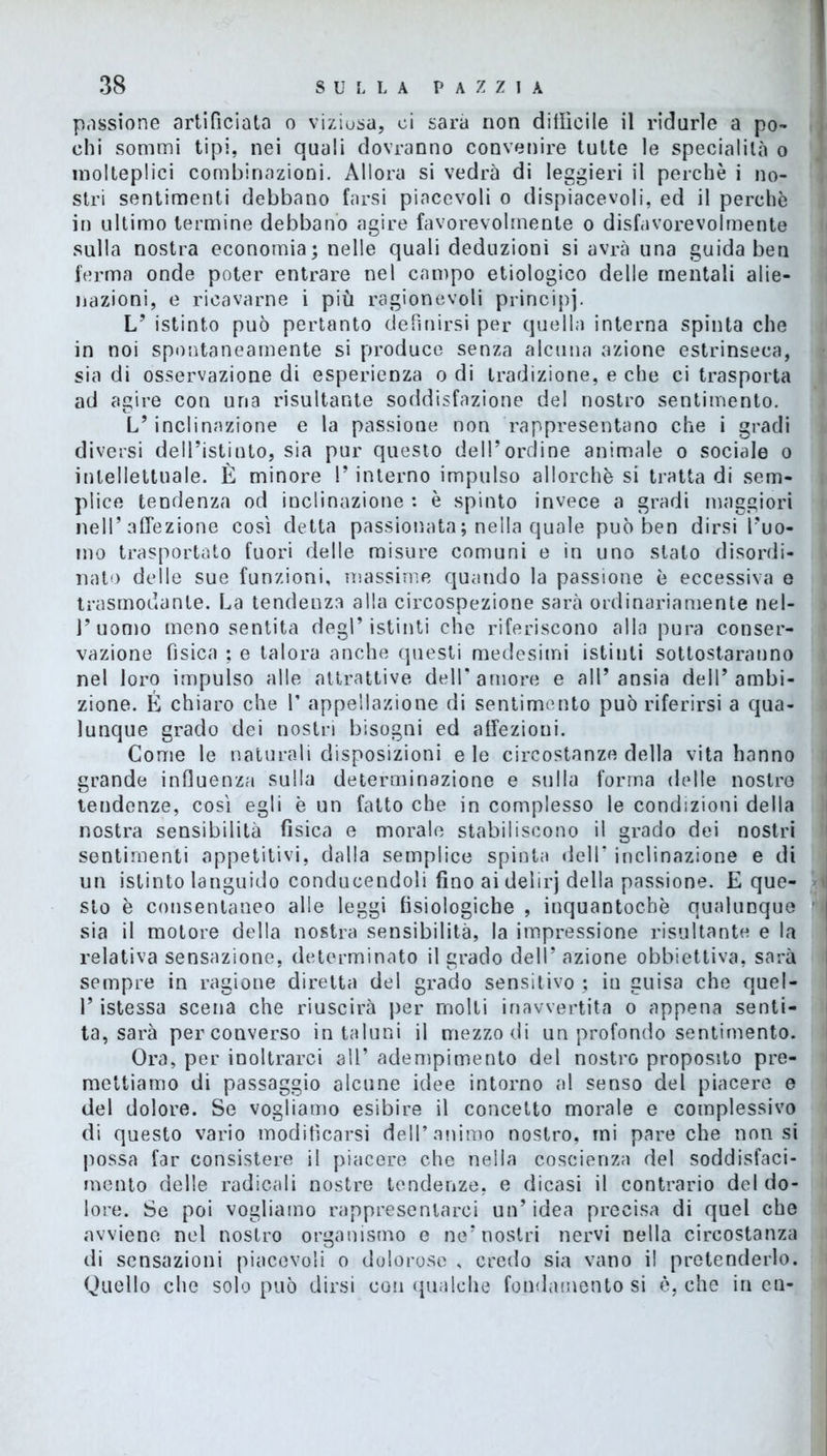 passione artificiata o viziosa, ci sarà non difficile il ridurle a po- chi sommi tipi, nei quali dovranno convenire tutte le specialità o molteplici combinazioni. Allora si vedrà di leggieri il perchè i no- stri sentimenti debbano farsi piacevoli o dispiacevoli, ed il perchè in ultimo termine debbano agire favorevolmente o disfavorevolmente sulla nostra economia; nelle quali deduzioni si avrà una guida ben ferma onde poter entrare nel campo etiologico delle mentali alie- nazioni, e ricavarne i più ragionevoli principj. L’ istinto può pertanto definirsi per quella interna spinta che in noi spontaneamente si produce senza alcuna azione estrinseca, sia di osservazione di esperienza o di tradizione, e che ci trasporta ad agire con una risultante soddisfazione del nostro sentimento. L’inclinazione e la passione non rappresentano che i gradi diversi delPistinto, sia pur questo dell’ordine animale o sociale o intellettuale. È minore !’ interno impulso allorché si tratta di sem- plice tendenza od inclinazione : è spinto invece a gradi maggiori nell’affezione così detta passionata ; nella quale può ben dirsi l’uo- mo trasportato fuori delle misure comuni e in uno stato disordi- nato delle sue funzioni, massime quando la passione è eccessiva e trasmodante. La tendenza alla circospezione sarà ordinariamente nel- l’uomo meno sentita degl’istinti che riferiscono alla pura conser- vazione fisica ; e talora anche questi medesimi istinti sottostaranno nel loro impulso alle attrattive dell'amore e all’ansia dell’ambi- zione. É chiaro che 1’ appellazione di sentimento può riferirsi a qua- lunque grado dei nostri bisogni ed affezioni. Come le naturali disposizioni eie circostanze della vita hanno grande influenza sulla determinazione e sulla forma delle nostre tendenze, così egli è un fatto che in complesso le condizioni della nostra sensibilità fisica e morale stabiliscono il grado dei nostri sentimenti appetitivi, dalla semplice spinta dell’ inclinazione e di un istinto languido conducendoli fino ai delirj della passione. E que- sto è consentaneo alle leggi fisiologiche , inquantocbè qualunque sia il motore della nostra sensibilità, la impressione risultante e la relativa sensazione, determinato il grado dell’ azione obbiettiva, sarà sempre in ragione diretta del grado sensitivo ; in guisa che quel- l’istessa scena che riuscirà per molti inavvertita o appena senti- ta, sarà per converso in taluni il mezzo di un profondo sentimento. Ora, per inoltrarci 311’ adempimento del nostro proposito pre- mettiamo di passaggio alcune idee intorno al senso del piacere e del dolore. Se vogliamo esibire il concetto morale e complessivo di questo vario modificarsi dell’animo nostro, mi pare che non si possa far consistere il piacere che nella coscienza del soddisfaci- mento delle radicali nostre tendenze, e dicasi il contrario del do- lore. Se poi vogliamo rappresentarci un’ idea precisa di quel che avviene nel nostro organismo e ne’nostri nervi nella circostanza di sensazioni piacevoli o dolorose , credo sia vano il pretenderlo. Quello che solo può dirsi con qualche fondamento si è, che in cu-
