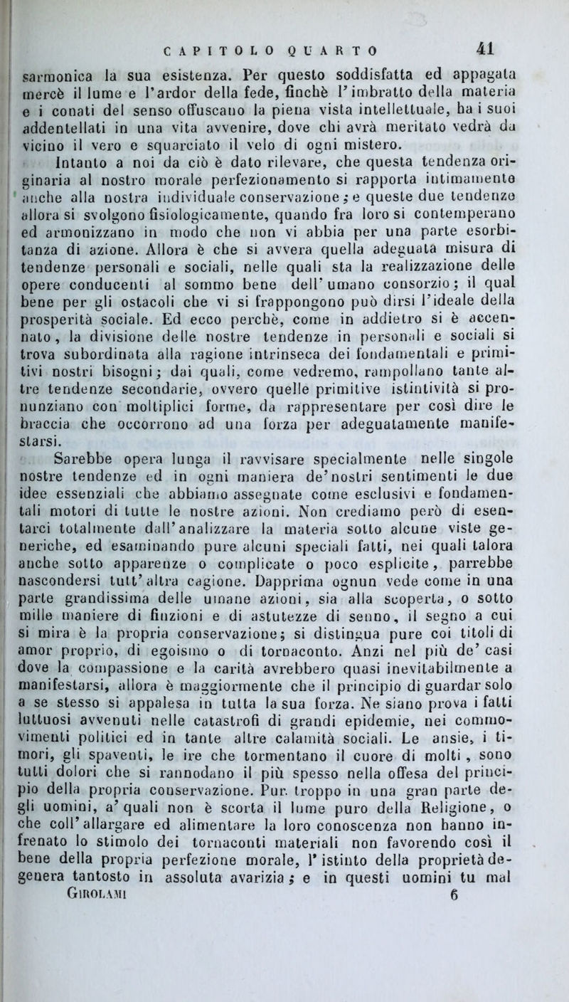 sarmonica la sua esistenza. Per questo soddisfatta ed appagala mercè il lume e l'ardor della fede, finché V imbratto della materia e i conati del senso offuscano la piena vista intellettuale, ha i suoi addentellati in una vita avvenire, dove chi avrà meritato vedrà da vicino il vero e squarciato il velo di ogni mistero. Intanto a noi da ciò è dato rilevare, che questa tendenza ori- ginaria al nostro morale perfezionamento si rapporta intimamente anche alla nostra individuale conservazione ,* e queste due tendenze allora si svolgono fisiologicamente, quando fra loro si contemperano ed armonizzano in modo che non vi abbia per una parte esorbi- tanza di azione. Allora è che si avvera quella adeguata misura di tendenze personali e sociali, nelle quali sta la realizzazione delle opere conducenti al sommo bene dell’ umano consorzio; il qual bene per gli ostacoli che vi si frappongono può dirsi l’ideale della prosperità sociale. Ed ecco perchè, come in addietro si è accen- nato, la divisione delle nostre tendenze in personali e sociali si trova subordinata alla ragione intrinseca dei fondamentali e primi- tivi nostri bisogni; dai quali, come vedremo, rampollano tante al- tre tendenze secondarie, ovvero quelle primitive istintività si pro- nunziano con moltipiici forme, da rappresentare per così dire le braccia che occorrono ad una forza per adeguatamente manife- starsi. Sarebbe opera lunga il ravvisare specialmente nelle singole nostre tendenze ed in ogni maniera de’nostri sentimenti le due idee essenziali che abbiamo assegnate come esclusivi e fondamen- tali motori di tutte le nostre azioni. Non crediamo però di esen- tarci totalmente dall’analizzare la materia sotto alcune viste ge- neriche, ed esaminando pure alcuni speciali fatti, nei quali talora anche sotto apparenze o complicate o poco esplicite, parrebbe nascondersi tutt’ altra cagione. Dapprima ognun vede come in una parte grandissima delie umane azioni, sia alla scoperta, o sotto mille maniere di finzioni e di astutezze di senno, il segno a cui si mira è la propria conservazione; si distingua pure coi titoli di amor proprio, di egoismo o di tornaconto. Anzi nel più de’ casi dove la compassione e la carità avrebbero quasi inevitabilmente a manifestarsi, allora è maggiormente che il principio di guardar solo a se stesso si appalesa in tutta la sua forza. Ne siano prova i fatti luttuosi avvenuti nelle catastrofi di grandi epidemie, nei commo- vimenti politici ed in tante altre calamità sociali. Le ansie, i ti- mori, gii spaventi, le ire che tormentano il cuore di molti , sono tutti dolori che si rannodano il più spesso nella offesa del princi- pio della propria conservazione. Pur. troppo in una gran parte de- gli uomini, a’quali non è scorta il lume puro della Religione, o che coll’allargare ed alimentare la loro conoscenza non hanno in- frenato lo stimolo dei tornaconti materiali non favorendo così il bene della propria perfezione morale, Pistinto della proprietà de- genera tantosto in assoluta avarizia ; e in questi uomini tu mal Girolami 6