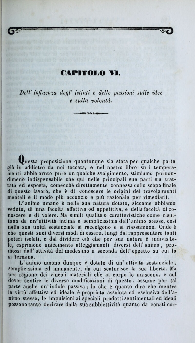 CAPITOLO ¥1, Dell' influenza degl’ istinti e delle passioni sulle idee e sulla volontà. Questa proposizione quantunque sia stata per qualche parte già in addietro da noi toccata, e nel nostro libro su i tempera- meuti abbia avuto pure un qualche svolgimento, stimiamo purnon- dimeno indispeusabile che qui nelle principali sue parti sia trat- tata ed esposta, comecché direttamente connessa collo scopo finale di questo lavoro, che è di conoscere le origini dei travolgimenti mentali e il modo più acconcio e più razionale per rimediarli. L’animo umano è nella sua natura dotato, siccome abbiamo veduto, di una facoltà affettiva od appetitiva, e della facoltà di co- noscere e di volere. Ma simili qualità o caratteristiche come risul- tano da un’attività intima e semplicissima dell*animo stesso, così nella sua unità sostanziale si raccolgono e si riassumono. Onde è che questi suoi diversi modi di essere, lungi dal rappresentare tanti poteri isolati, e dal dividere ciò che per sua natura è indivisibi- le, esprimono unicamente atteggiamenti diversi dell’animo, pro- mossi dall’attività del medesimo a seconda dell’oggetto su cui la si termina. L’animo umano dunque è dotato di un’attività sostanziale, semplicissima ed immanente, da cui scaturisce la sua libertà. Ma per ragione dei vincoli materiali che al corpo lo uniscono, e col dover sentire le diverse modificazioni di questo , assume per tal parte anche un’indole passiva; lo che è quanto dire che mentre la virtù affettiva ed ideale è proprietà assoluta ed esclusiva dell’a- nimo stesso, le impulsioni ai speciali prodotti sentimentali ed ideali possono tanto derivare dalla sua subbiettività quanto da conati cor-