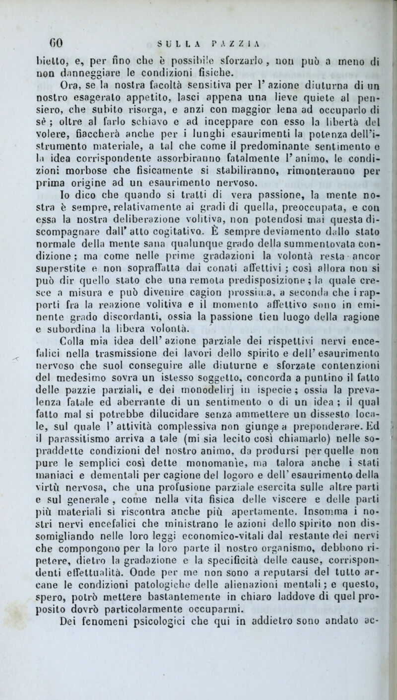 biotto, e, per fino che è possibile sforzarlo , uou può a meno di non danneggiare le condizioni fisiche. Ora, se la nostra facoltà sensitiva per l’azione diuturna di un nostro esagerato appetito, lasci appena una lieve quiete al pen- siero, che subito risorga, e anzi con maggior lena ad occuparlo di sè ; oltre al farlo schiavo e ad inceppare con esso la libertà del volere, fiaccherà anche per i lunghi esaurimenti la potenza dell’i- strumento materiale, a tal che come il predominante sentimento e la idea corrispondente assorbiranno fatalmente l’animo, le condi- zioni morbose che fisicamente si stabiliranno, rimonteranno per prima origine ad un esaurimento nervoso. Io dico che quando si tratti di vera passione, la mente no- stra è sempre, relativamente ai gradi di quella, preoccupata, e con essa la nostra deliberazione volitiva, non potendosi mai questa di- scompagnare dall* atto cogitativo. È sempre deviamento dallo stato normale della mente sano qualunque grado della summentovata con- dizione ; ma come nelle prime gradazioni la volontà resta ancor superstite e non sopraffatta dai conati affettivi ; così allora non si può dir quello stato che una remota predisposizione ; la quale cre- sce a misura e può divenire cagion prossima, a seconda che i rap- porti fra la reazione volitiva e il momento affettivo sono in emi- nente grado discordanti, ossia la passione tieu luogo della ragione e subordina la libera volontà. Colla mia idea dell’azione parziale dei rispettivi nervi ence- falici nella trasmissione dei lavori dello spirito e dell’esaurimento nervoso che suol conseguire alle diuturne e sforzate contenzioni del medesimo sovra un istesso soggetto, concorda a puntino il fatto delle pazzie parziali, e dei monodelirj in ispecie ; ossia la preva- lenza fatale ed aberrante di un sentimento o di un idea ; il qual fatto mal si potrebbe dilucidare senza ammettere un dissesto loca- le, sul quale l’attività complessiva non giunge a preponderare. Ed il parassitismo arriva a tale (mi sia lecito così chiamarlo) nelle so- praddette condizioni del nostro animo, da prodursi per quelle non pure le semplici così dette monomanie, ma talora anche i stati maniaci e dementali per cagione del logoro e dell’esaurimento della virtù nervosa, che una profusione parziale esercita sulle altre parti e sul generale , come nella vita fisica delle viscere e delle parti più materiali si riscontra anche più apertamente. Insomma i no- stri nervi encefalici che ministrano le azioni dello spirito non dis- somigliando nelle loro leggi economico-vitali dal restante dei nervi che compongono per la loro parte il nostro organismo, debbono ri- petere, dietro la gradazione e la specificità delle cause, corrispon- denti effettualità. Onde per me non sono a reputarsi del tutto ar- cane le condizioni patologiche delle alienazioni mentali; e questo, spero, potrò mettere bastantemente in chiaro laddove di quel pro- posito dovrò particolarmente occuparmi. Dei fenomeni psicologici che qui in addietro sono andato ac-