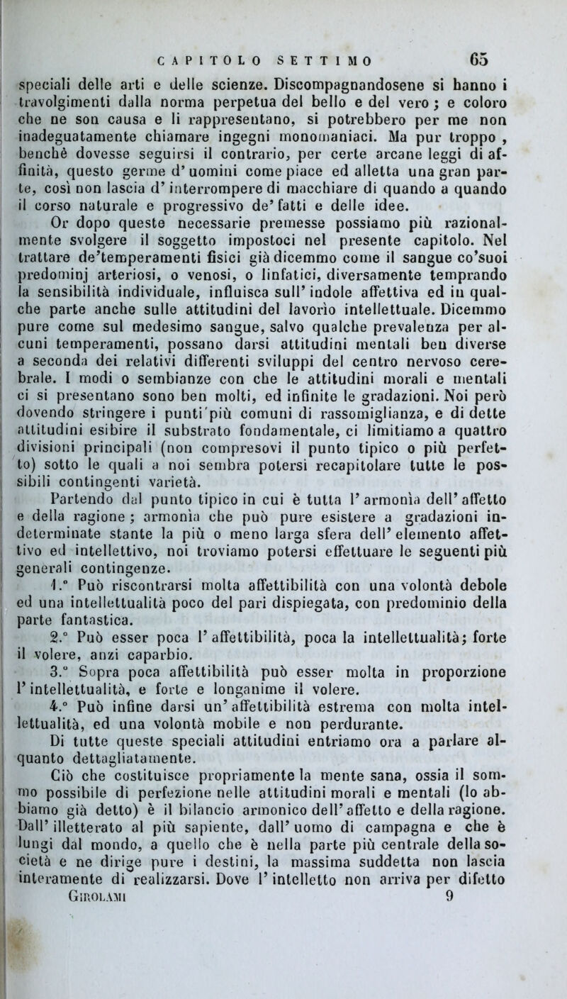 speciali delle arti e delle scienze. Discompagnandosene si hanno i travolgimenti dalla norma perpetua del bello e del vero ; e coloro che ne son causa e li rappresentano, si potrebbero per me non inadeguatamente chiamare ingegni monomaniaci. Ma pur troppo , benché dovesse seguirsi il contrario, per certe arcane leggi di af- finità, questo germe d’uomini come piace ed alletta una gran par- te, così non lascia d’interrompere di macchiare di quando a quando il corso naturale e progressivo de* fatti e delle idee. Or dopo queste necessarie premesse possiamo più razional- mente svolgere il soggetto impostoci nel presente capitolo. Nel trattare de’temperamenti fisici già dicemmo come il sangue co’suoi predominj arteriosi, o venosi, o linfatici, diversamente temprando la sensibilità individuale, influisca sull’indole affettiva ed iu qual- j che parte anche sulle attitudini del lavorìo intellettuale. Dicemmo pure come sul medesimo sangue, salvo qualche prevalenza per al- cuni temperamenti, possano darsi attitudini mentali ben diverse a seconda dei relativi differenti sviluppi del centro nervoso cere- brale. 1 modi o sembianze con che le attitudini morali e mentali | ci si presentano sono ben molti, ed infinite le gradazioni. Noi però dovendo stringere i punti più comuni di rassomiglianza, e di dette attitudini esibire il substrato fondamentale, ci limitiamo a quattro divisioni principali (non compresovi il punto tipico o più perfet- to) sotto le quali a noi sembra potersi recapitolare tutte le pos- I sibili contingenti varietà. Partendo dal punto tipico in cui è tutta l’armonìa dell’affetto e della ragione ; armonìa che può pure esistere a gradazioni in- determinate stante la più o meno larga sfera dell’elemento affet- , tivo ed intellettivo, noi troviamo potersi effettuare le seguenti più I generali contingenze. 1.° Può riscontrarsi molta affettibilità con una volontà debole ed una intellettualità poco del pari dispiegata, con predominio della parte fantastica. 2t.° Può esser poca 1’affettibilità, poca la intellettualità; forte il volere, anzi caparbio. 3. ° Sopra poca affettibilità può esser molta in proporzione l’intellettualità, e forte e longanime il volere. 4. ° Può infine darsi un’ affettibilità estrema con molta intel- lettualità, ed una volontà mobile e non perdurante. Di tutte queste speciali attitudini entriamo ora a parlare al- quanto dettagliatamente. Ciò che costituisce propriamente la mente sana, ossia il som- mo possibile di perfezione nelle attitudini morali e mentali (lo ab- | biamo già detto) è il bilancio armonico dell’affetto e della ragione. : Dall’ illetterato al più sapiente, dall’ uomo di campagna e che è lungi dal mondo, a quello che è nella parte più centrale della so- cietà e ne dirige pure i destini, la massima suddetta non lascia interamente di realizzarsi. Dove l’intelletto non arriva per difetto GinoLAMi 9