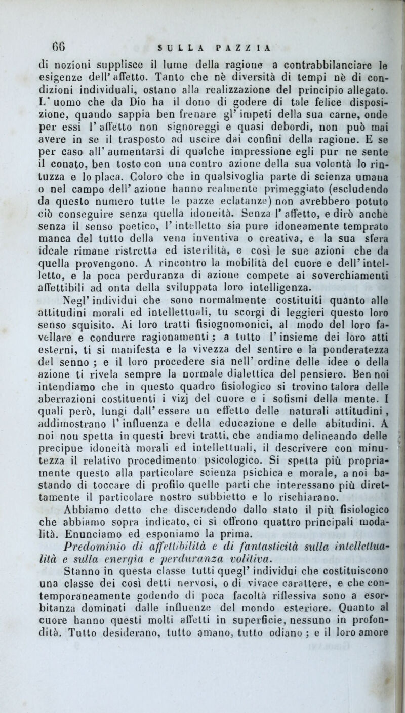 di nozioni supplisce il lume della ragione a contrabbilanciare le esigenze dell’affetto. Tanto che nè diversità di tempi nè di con- dizioni individuali, ostano alla realizzazione del principio allegato. L* uomo che da Dio ha il dono di godere di tale felice disposi- zione, quando sappia ben frenare gl’ impeti della sua carne, onde per essi 1’ affetto non signoreggi e quasi debordi, non può mai avere in se il trasposto ad uscire dai confini della ragione. E se per caso all’ aumentarsi di qualche impressione egli pur ne sente il conato, ben tosto con una contro azione della sua volontà lo rin- tuzza e lo placa. Coloro che in qualsivoglia parte di scienza umana o nel campo dell’azione hanno realmente primeggiato (escludendo da questo numero tutte le pazze eclatanze) non avrebbero potuto ciò conseguire senza quella idoneità. Senza 1* affetto, e dirò anche senza il senso poetico, 1* intelletto sia pure idoneamente temprato manca del tutto della vena inventiva o creativa, e la sua sfera ideale rimane ristretta ed isterilì là, e così le sue azioni che da quella provengono. A rincontro la mobilità del cuore e dell’intel- letto, e la poca perduranza di azione compete ai soverchiameuti affettibili ad onta della sviluppata loro intelligenza. Negl’ individui che sono normalmente costituiti quanto alle attitudini morali ed intellettuali, tu scorgi di leggieri questo loro senso squisito. Ai loro tratti fisiognomonici, al modo del loro fa- vellare e condurre ragionamenti ; a tutto l’insieme dei loro alti esterni, ti si manifesta e la vivezza del sentire e la ponderatezza del senno ; e il loro procedere sia nell’ ordine delle idee o della azione ti rivela sempre la normale dialettica del pensiero. Ben noi intendiamo che in questo quadro fisiologico si trovino talora delle aberrazioni costituenti i vizj del cuore e i sofismi della mente. I quali però, lungi dall’essere un effetto delle naturali attitudini, addimostrano l’influenza e della educazione e delle abitudini. A noi non spetta in questi brevi tratti, che andiamo delineando delle precipue idoneità morali ed intellettuali, il descrivere con minu- tezza il relativo procedimento psicologico. Si spetta più propria- mente questo alla particolare scienza psichica e morale, a noi ba- stando di toccare di profilo quelle parti che interessano più diret- tamente il particolare nostro subbietto e lo rischiarano. Abbiamo detto che discendendo dallo stato il più fisiologico che abbiamo sopra indicato, ci si offrono quattro principali moda- lità. Enunciamo ed esponiamo la prima. Predominio di ajfetlibilità e di fantasticità sulla intellettua- lilà e sulla energìa e perduranza volitiva. Stanno in questa classe tutti quegl’ individui che costituiscono una classe dei così detti nervosi, odi vivace carattere, e che con- temporaneamente godendo di poca facoltà riflessiva sono a esor- bitanza dominati dalle influenze del mondo esteriore. Quanto al cuore hanno questi molti affetti in superficie, nessuno in profon- dità. Tutto desiderano, tutto amano, tutto odiano; e il loro amore