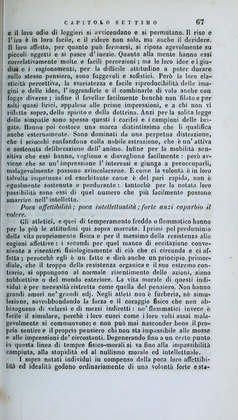 e il loro odio di leggieri si avvicendano e si permutano. Il riso e l’ira è in loro facile, e il ridere non solo, ma anche il deridere. Il loro affetto, per quanto può fermarsi, si riposa agevolmente su piccoli oggetti e si pasce d’inezie. Quanto alla mente hanno essi correlativamente molte e facili percezioni ; ma le loro idee e i giu- dizi e i ragionamenti, per la diffìcile attitudine a poter durare sullo stesso pensiero, sono fuggevoli e sofìstici. Però la loro ela- sticità percettiva, la svariatezza e facile riproducibilità delle inda- gini e delle idee, l’ingrandirle e il combinarle di volo anche con fogge diverse; infine il favellar facilmente benché non filato e per salti quasi lirici, appalesa alle prime impressioni, e a chi non vi riflette sopra, dello spirito e della dottrina. Anzi perla solita legge delle simpatie sono spesso questi i corifei e i campioni delle bri- gate. Hanno poi costoro una marca distintissima che li qualifica anche esternameute. Sono dominati da una perpetua distrazione, che i sciocchi confondono colla nobile astrazione, che è un’attiva e sostenuta deliberazione dell’ animo. Infine per la mobilità sen- sitiva che essi hanno, vogliono e disvogliono facilmente : però av- viene che se un’impressione l’interessi e giunga a preoccuparli, malagevolmente possono svincolarsene. E come la volontà è in loro talvolta impetuosa ed esorbitante come è del pari rapida, non è egualmente sostenuta e perdurante : tantoché per la notata loro passibilità sono essi di quel numero che più facilmente possono smarrire nell’ intelletto. Poca affctlibiUtà ; poca intelletluatilà ; forte anzi caparbio il volere. Gli atletici, e quei di temperamento freddo o flemmatico hanno per lo più le attitudini qui sopra marcate. I primi pel predominio della vita propriamente fisica e per il massimo della resistenza alle cagioni affettive : i secondi per quel manco di eccitazione conve- niente a risentirsi fisiologicamente di ciò che ci circonda e ci af- fetta ; perocché egli è un fatto e dirò anche un principio primor- diale, che il troppo della resistenza organica e il suo estremo con- trario, si oppongono al normale risentimento delle azioni, siano subbiettive o del mondo esteriore. La vita morale di questi indi- vidui è per necessità ristretta come quella del pensiero. Non hanno grandi amori ne’grandi odj. Negli atleti none furberìa, nè simu- lazione, sovrabbondando la forza e il coraggio fisico che non ab- bisognano di velarsi e di mezzi indiretti: ne’flemmatici invece è facile il simulare, perchè i loro cuori come i loro volti assai mala- gevolmente si commuovono; e non può mai nasconder bene il pro- prio sentire e il proprio pensiero chi non sta impassibile alle mosse e alle impressioni de’ circostanti. Degenerando fino a un certo punto in questa linea di tempre fisico-morali si va fino alla impassibilità compiuta, alla stupidità ed al nullismo morale ed intellettuale. I sopra notati individui in compenso della poca loro affettibi- lità ed idealità godono ordinariamente di una volontà forte està-