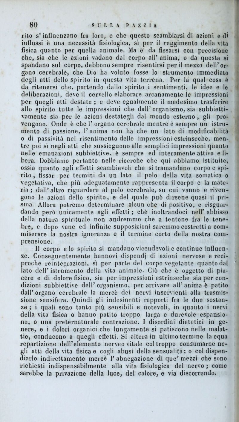 rito s’influenzano fra loro, e che questo scambiarsi di azioni e di influssi è una necessità fisiologica, sì per il reggimento della vita fisica quanto per quella animale. Ma è' da fissarsi eoa precisione che, sia che le azioni vadano dal corpo all’ anima, o da questa si spandano sul corpo, debbono sempre risentirsi per il mezzo dell’or- gano cerebrale, che Dio ha voluto fosse lo strumento immediato degli atti dello spirito in questa vita terrena. Per la qual cosa è da ritenersi che, partendo dallo spirito i sentimenti, le idee e le deliberazioni, deve il cervello elaborare arcanamente le impressioni per quegli alti destate ; e deve egualmente il medesimo trasferire allo spirito tutte le impressioni che dall’organismo, sia subbietti- vamente sia per le azioni destategli dal mondo esterno , gli pro- vengono. Onde è che 1’ organo cerebrale mentre è sempre un istru- mento di passione, l’anima non ha che un lato di modificabilità o di passività nel risentimento delle impressioni estrinseche, men- tre poi sì negli atti che sussieguono alle semplici impressioni quanto nelle emanazioni subbiettive, è sempre ed interamente attiva e li- bera. Dobbiamo pertanto nelle ricerche che qui abbiamo istituite, ossia quanto agli effetti scambievoli che si tramandano corpo e spi- rito , fissar per termini da un lato il polo della vita somatica o vegetativa, che più adeguatamente rappresenta il corpo e la mate- ria ; dall’altro riguardare al polo cerebrale, su cui vanno e riven- gono le azioni dello spirito, e del quale può dirsene quasi il pri- sma. Allora potremo determinare alcun che di positivo, e riguar- dando però unicamente agli effetti ; chè inoltrandoci nell* abbisso della natura spirituale non andremmo che a tentone fra le tene- bre, e dopo vane ed infinite supposizioni saremmo costretti a com- miserare la nostra ignoranza e il termine corto della nostra com- prensione. Il corpo e lo spirito si mandano vicendevoli e continue influen- ze. Conseguentemente hannovi dispendj di azioni nervose e reci- proche reintegrazioni, sì per parte del corpo vegetante quanto dal lato dell’istrumento della vita animale. Ciò che è oggetto di pia- cere e di dolore fisico, sia per impressioni estrinseche sia per con- dizioni subbiettive dell’organismo, per arrivare all’anima è patito dall’organo cerebrale la mercè dei nervi inservienti alla trasmis- sione sensifera. Quindi gli indesinenti rapporti fra le due sostan- ze ; i quali sono tanto più sensibili e notevoli, in quanto i nervi della vita fìsica o hanno patito troppo larga e durevole espansio- ne, o una preternaturale contrazione. I disordini dietetici in ge- nere, e i dolori organici che lungamente si patiscono nelle malat- tie, conducono a quegli effetti. Si altera in ultimo termine la equa repartizione dell’elemento nerveo vitale col troppo consumarne ne- gli atti della vita fisica e cogli abusi della sensualità; o col dispen- diarlo indirettamente mercè l’abnegazione di que’mezzi che sono richiesti indispensabilmente alla vita fisiologica del nervo ; come sarebbe la privazione della luce, del calore, e via discorrendo.