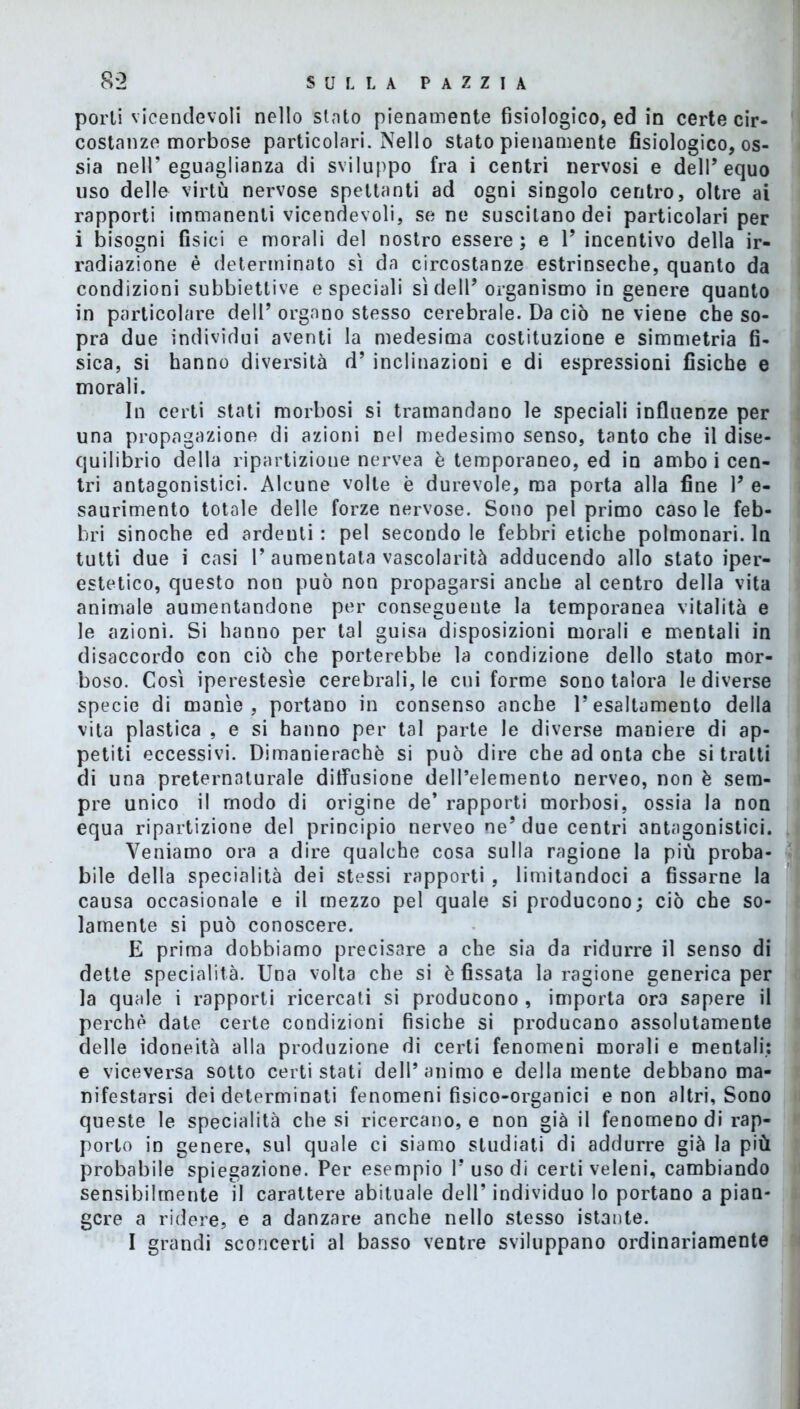 porti vicendevoli nello stato pienamente fisiologico, ed in certe cir- costanze morbose particolari. Nello stato pienamente fisiologico, os- sia nell’eguaglianza di sviluppo fra i centri nervosi e dell’equo uso delle virtù nervose spettanti ad ogni singolo centro, oltre ai rapporti immanenti vicendevoli, sene suscitano dei particolari per i bisogni fisici e morali del nostro essere; e 1’ incentivo della ir- radiazione è determinato sì da circostanze estrinseche, quanto da condizioni subbiettive e speciali sì dell’organismo in genere quanto in particolare dell’ organo stesso cerebrale. Da ciò ne viene che so- pra due individui aventi la medesima costituzione e simmetria fi- sica, si hanno diversità d’ inclinazioni e di espressioni fisiche e morali. In certi stati morbosi si tramandano le speciali influenze per una propagazione di azioni nel medesimo senso, tanto che il dise- quilibrio della ripartizione nervea è temporaneo, ed in ambo i cen- tri antagonistici. Alcune volle è durevole, ma porta alla fine V e- saurimento totale delle forze nervose. Sono pel primo caso le feb- bri sinoche ed ardenti : pel secondo le febbri etiche polmonari. In tutti due i casi 1’aumentata vascolarità adducendo allo stato iper- estetico, questo non può non propagarsi anche al centro della vita animale aumentandone per conseguente la temporanea vitalità e le azioni. Si hanno per tal guisa disposizioni morali e mentali in disaccordo con ciò che porterebbe la condizione dello stato mor- boso. Così iperestesìe cerebrali, le cni forme sono talora le diverse specie di manìe, portano in consenso anche l’esaltamento della vita plastica , e si hanno per tal parte le diverse maniere di ap- petiti eccessivi. Dimanierachè si può dire che ad onta che si tratti di una preternaturale diffusione dell’elemento nerveo, non è sem- pre unico il modo di origine de’ rapporti morbosi, ossia la non equa ripartizione del principio nerveo ne’due centri antagonistici. Veniamo ora a dire qualche cosa sulla ragione la più proba- bile della specialità dei stessi rapporti , limitandoci a fissarne la causa occasionale e il mezzo pel quale si producono; ciò che so- lamente si può conoscere. E prima dobbiamo precisare a che sia da ridurre il senso di dette specialità. Una volta che si è fissata la ragione generica per la quale i rapporti ricercati si producono , importa ora sapere il perchè date certe condizioni fisiche si producano assolutamente delle idoneità alla produzione di certi fenomeni morali e mentali: e viceversa sotto certi stati dell’animo e deliamente debbano ma- nifestarsi dei determinati fenomeni fisico-organici e non altri. Sono queste le specialità che si ricercano, e non già il fenomeno di rap- porto in genere, sul quale ci siamo studiati di addurre già la più probabile spiegazione. Per esempio l’uso di certi veleni, cambiando sensibilmente il carattere abituale dell’ individuo lo portano a pian- gere a ridere, e a danzare anche nello stesso istante. I grandi sconcerti al basso ventre sviluppano ordinariamente