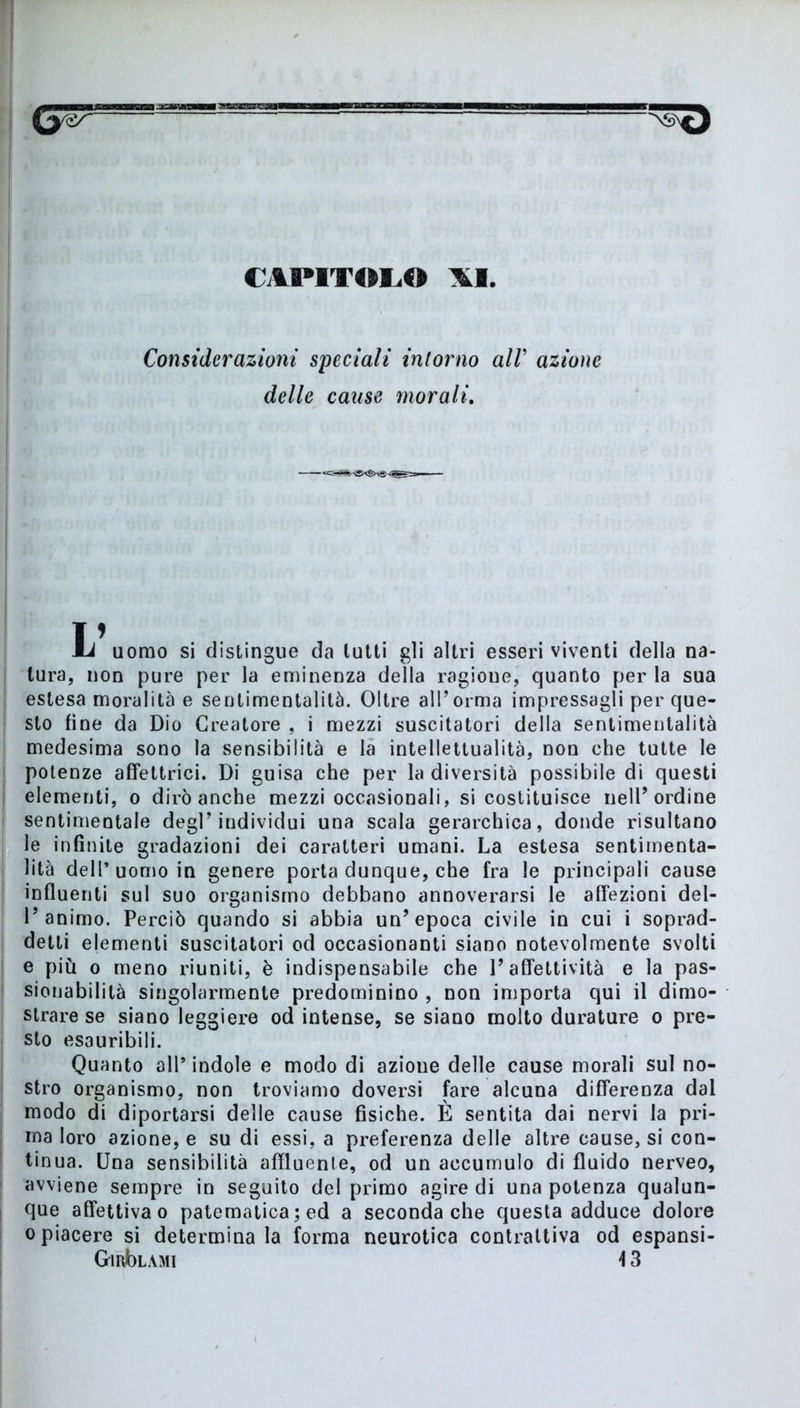 CAPITOLO Considerazioni speciali intorno all’ azione delle cause morali. MJ uomo si distingue da lutti gii altri esseri viventi della na- tura, non pure per la eminenza della ragione, quanto per la sua estesa moralità e sentimentalità. Oltre all’orma impressagli per que- sto fine da Dio Creatore , i mezzi suscitatori della sentimentalità medesima sono la sensibilità e la intellettualità, non che tutte le potenze afféttrici. Di guisa che per la diversità possibile di questi elementi, o dirò anche mezzi occasionali, si costituisce nell’ordine sentimentale degl’individui una scala gerarchica, donde risultano le infinite gradazioni dei caratteri umani. La estesa sentimenta- lità dell’uomo in genere porta dunque, che fra le principali cause influenti sul suo organismo debbano annoverarsi le affezioni del- 1’animo. Perciò quando si abbia un’epoca civile in cui i soprad- detti elementi suscitatori od occasionanti siano notevolmente svolti e più o meno riuniti, è indispensabile che l’affettività e la pas- sionabililà singolarmente predominino , non importa qui il dimo- strare se siano leggiere od intense, se siano molto durature o pre- sto esauribili. Quanto all* indole e modo di azione delle cause morali sul no- stro organismo, non troviamo doversi fare alcuna differenza dal modo di diportarsi delle cause fisiche. È sentita dai nervi la pri- ma loro azione, e su di essi, a preferenza delle altre cause, si con- tinua. Una sensibilità affluente, od un accumulo di fluido nerveo, avviene sempre in seguito del primo agire di una potenza qualun- que affettiva o patematica ; ed a seconda che questa adduce dolore o piacere si determina la forma neurotica contraltiva od espansi- GmbLAMi \ 3