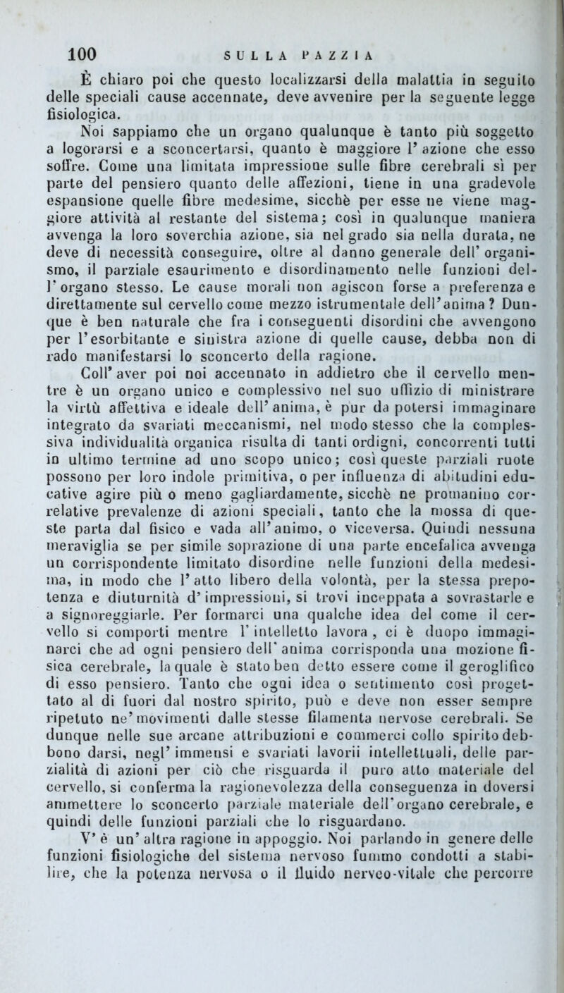 È chiaro poi che questo localizzarsi della malattia io seguito delle speciali cause accennate, deve avvenire perla seguente legge fisiologica. Noi sappiamo che un organo qualunque è tanto più soggetto a logorarsi e a sconcertarsi, quanto è maggiore 1’ azione che esso soffre. Come una limitata impressione sulle fibre cerebrali sì per parte del pensiero quanto delle affezioni, tiene in una gradevole espansione quelle fibre medesime, sicché per esse ne viene mag- giore attività al restante del sistema; così in qualunque maniera avvenga la loro soverchia azione, sia nel grado sia nella durata, ne deve di necessità conseguire, oltre al danno generale dell’ organi- smo, il parziale esaurimento e disordinamento nelle funzioni deI- T organo stesso. Le cause morali non agiscon forse a preferenza e direttamente sul cervello come mezzo istrumentale dell’anima ? Dun- que è ben naturale che fra i conseguenti disordini che avvengono per Tesorbitante e sinistra azione di quelle cause, debba non di rado manifestarsi lo sconcerto della ragione. Coll* aver poi noi accennato in addietro che il cervello men- tre è un organo unico e complessivo nel suo uffìzio di ministrare la virtù affettiva e ideale dell’anima, è pur da potersi immaginare integrato da svariati meccanismi, nel modo stesso che la comples- siva individualità organica risulta di tanti ordigni, concorrenti tutti in ultimo termine ad uno scopo unico; così queste parziali ruote possono per loro indole primitiva, o per influenza di abitudini edu- cative agire più o meno gagliardamente, sicché ne promanino cor- relative prevalenze di azioni speciali, tanto che la mossa di que- ste parta dal fisico e vada all’animo, o viceversa. Quindi nessuna meraviglia se per simile soprazione di una parte encefalica avvenga un corrispondente limitato disordine nelle funzioni della medesi- ma, in modo che 1’ atto libero della volontà, per la stessa prepo- tenza e diuturnità d’impressioni, si trovi inceppata a sovrastarle e a signoreggiarle. Per formarci una qualche idea del come il cer- vello si comporti mentre V intelletto lavora , ci è duopo immagi- narci che ad ogni pensiero dell'anima corrisponda una mozione fi- sica cerebrale, la quale è stato ben detto essere come il geroglifico di esso pensiero. Tanto che ogni idea o sentimento così proget- tato al di fuori dal nostro spirito, può e deve non esser sempre ripetuto ne’movimenti dalle stesse filamento nervose cerebrali. Se dunque nelle sue arcane attribuzioni e commerci collo spirito deb- bono darsi, negl’ immensi e svariati lavorìi intellettuali, delle par- zialità di azioni per ciò che risguarda il puro atto materiale del cervello, si conferma la ragionevolezza della conseguenza in doversi ammettere lo sconcerto parziale materiale dell’organo cerebrale, e quindi delle funzioni parziali che lo riguardano. V* è un’ altra ragione in appoggio. Noi parlando in genere delle funzioni fisiologiche del sistema nervoso fummo condotti a stabi- lire, che la potenza nervosa o il fluido nerveo-vitale che percorre