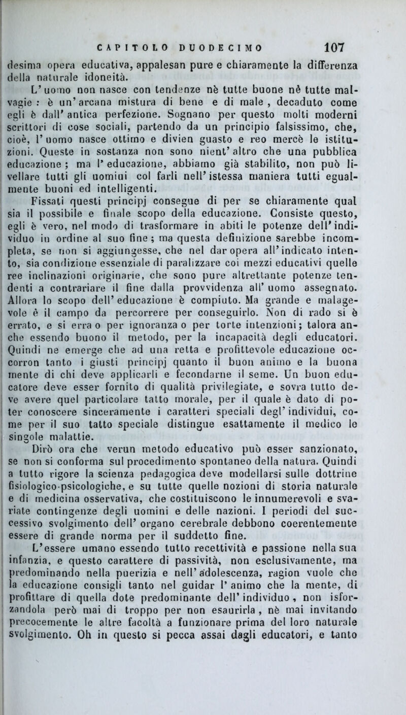 desima opera educativa, appalesar! pure e chiaramente la differenza della naturale idoneità. L’uomo non nasce con tendenze nè tutte buone nè tutte mal- vagie : è un’arcana mistura di bene e di male, decaduto come egli è dall’ antica perfezione. Sognano per questo molti moderni scrittori di cose sociali, partendo da un principio falsissimo, che, cioè, 1’ uomo nasce ottimo e divien guasto e reo mercè le istitu- zioni. Queste in sostanza non sono nient’ altro che una pubblica educazione ; ma 1* educazione, abbiamo già stabilito, non può li- vellare tutti gli uomiui col farli nell’istessa maniera tutti egual- mente buoni ed intelligenti. Fissati questi principi consegue di per se chiaramente qual sia il possibile e finale scopo della educazione. Consiste questo, egli è vero, nel modo di trasformare in abiti le potenze dell’indi- viduo in ordine al suo fine; ma questa definizione sarebbe incom- pleta, se non si aggiungesse, che nel dar opera all’indicato inten- to, sia condizione essenziale di paralizzare coi mezzi educativi quelle ree inclinazioni originarie, che sono pure altrettante potenze ten- denti a contrariare il fine dalla provvidenza all’ uomo assegnato. Allora lo scopo dell’ educazione è compiuto. Ma grande e malage- vole è il campo da percorrere per conseguirlo. Non di rado si è errato, e si erra o per ignoranza o per torte intenzioni; talora an- che essendo buono il metodo, per la incapacità degli educatori. Quindi ne emerge che ad una retta e profittevole educazione oc- corron tanto i giusti principj quanto il buon animo e la buona mente di chi deve applicarli e fecondarne il seme. Un buon edu- catore deve esser fornito di qualità privilegiate, e sovra tutto de- ve avere quel particolare tatto morale, per il quale è dato di po- ter conoscere sinceramente i caratteri speciali degl’ individui, co- me per il suo tatto speciale distingue esattamente il medico le singole malattie. Dirò ora che verun metodo educativo può esser sanzionato, se non si conforma sul procedimento spontaneo della natura. Quindi a tutto rigore la scienza pedagogica deve modellarsi sulle dottrine fisiologico-psicologiohe, e su tutte quelle nozioni di storia naturale e di medicina osservativa, che costituiscono le innumerevoli e sva- riate contingenze degli uomini e delle nazioni. I periodi del suc- cessivo svolgimento dell’ organo cerebrale debbono coerentemente essere di grande norma per il suddetto fine. L’essere umano essendo tutto recettività e passione nella sua infanzia, e questo carattere di passività, non esclusivamente, ma predominando nella puerizia e nell’adolescenza, ragion vuole che la educazione consigli tanto nel guidar I’ animo che la mente, di profittare di quella dote predominante dell’individuo, non {sfor- zandola però mai di troppo per non esaurirla , nè mai invitando precocemente le altre facoltà a funzionare prima del loro naturale svolgimento. Oh in questo si pecca assai dagli educatori, e tanto