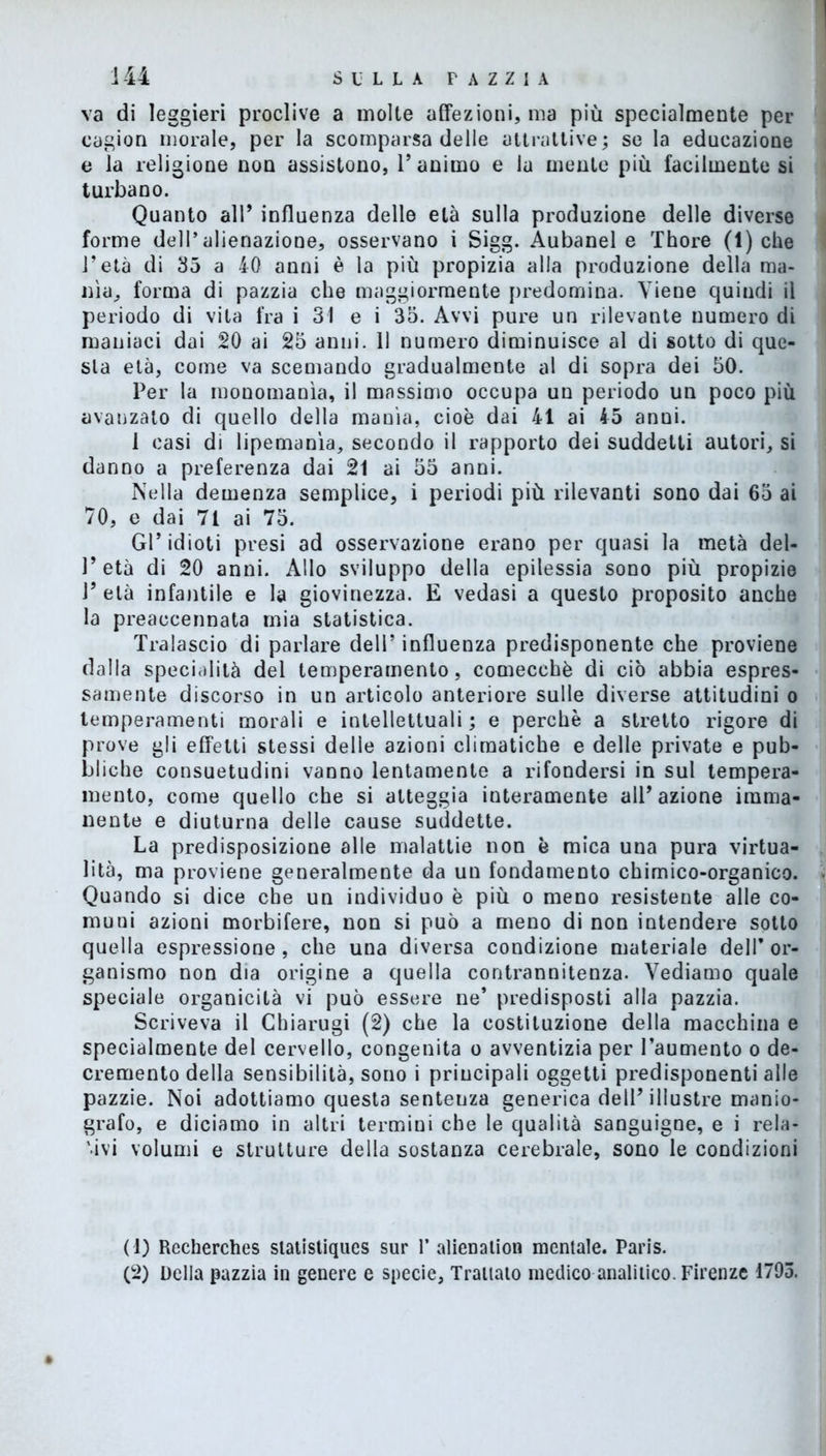 va di leggieri proclive a molte affezioni, ma più specialmente per cagion morale, per la scomparsa delle attrattive ; se la educazione e la religione non assistono, V animo e la mente più facilmente si turbano. Quanto all* influenza delle età sulla produzione delle diverse forme dell’alienazione, osservano i Sigg. Aubanel e Thore (1) che l’età di 35 a 40 anni è la più propizia alla produzione della ma- nìa., forma di pazzia che maggiormente predomina. Viene quindi il periodo di vita fra i 31 e i 35. Avvi pure un rilevante numero di maniaci dai 20 ai 25 anni. 11 numero diminuisce al di sotto di que- sta età, come va scemando gradualmente al di sopra dei 50. Per la monomania, il massimo occupa un periodo un poco più avanzato di quello della manìa, cioè dai 41 ai 45 anni. 1 casi di lipemanìa, secondo il rapporto dei suddetti autori, si danno a preferenza dai 21 ai 55 anni. Nella demenza semplice, i periodi più rilevanti sono dai 65 ai 70, e dai 71 ai 75. Gl’idioti presi ad osservazione erano per quasi la metà del- l’età di 20 anni. Allo sviluppo della epilessia sono più propizie V età infantile e la giovinezza. E vedasi a questo proposito anche la preaccennata mia statistica. Tralascio di parlare dell’ influenza predisponente che proviene dalla specialità del temperamento, comecché di ciò abbia espres- samente discorso in un articolo anteriore sulle diverse attitudini o temperamenti morali e intellettuali; e perchè a stretto rigore di prove gli effetti stessi delle azioni climatiche e delle private e pub- bliche consuetudini vanno lentamente a rifondersi in sul tempera- mento, come quello che si atteggia interamente alT azione imma- nente e diuturna delle cause suddette. La predisposizione alle malattie non è mica una pura virtua- lità, ma proviene generalmente da un fondamento chimico-organico. Quando si dice che un individuo è più o meno resistente alle co- muni azioni morbifere, non si può a meno di non intendere sotto quella espressione, che una diversa condizione materiale dell’or- ganismo non dia origine a quella contrannitenza. Vediamo quale speciale organicità vi può essere ne* predisposti alla pazzia. Scriveva il Chiarugi (2) che la costituzione della macchina e specialmente del cervello, congenita o avventizia per l’aumento o de- cremento della sensibilità, sono i principali oggetti predisponenti alle pazzie. Noi adottiamo questa sentenza generica dell’illustre manio- grafo, e diciamo in altri termini che le qualità sanguigne, e i rela- tivi volumi e strutture della sostanza cerebrale, sono le condizioni (1) Recherches slatistiqucs sur 1’ alienatimi mentale. Paris. (2) Della pazzia in genere e specie, Trattato medico analitico. Firenze 1795.