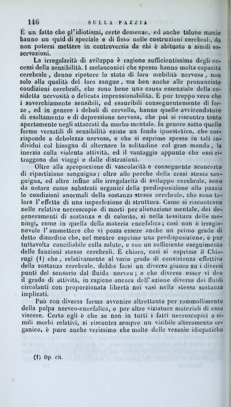 È un fatto che gl’idiotismi, certe demenze, ed anche talune manie hanno un quid di speciale e di fisso nelle costruzioni cerebrali, da non potersi mettere in controversia da chi è abituato a simili os- servazioni. La irregolarità di sviluppo è ragione sufficientissima degli ec- cessi della sensibilità. I melanconici che spesso hanno molta capacità cerebrale , denno ripetere lo stato di loro mobilità nervosa , non solo alla qualità del loro sangue, ma ben anche alle pronunciate condizioni cerebrali, che sono bene una causa essenziale della co- sidetta nervosità o delicata impressionabilità. È pur troppo vero che i soverchiamente sensibili, ed esauribili conseguentemente di for- ze , ed in genere i deboli di cervello, hanno quelle avvicendature di esaltamento e di depressione nervosa, che poi si riscontra tanto apertamente negli attaccati da morbo mentale. In genere sotto quelle forme versatili di sensibilità esiste un fondo ipoestetico, che cor- risponde a debolezza nervosa, e che si esprime spesso in tali in- dividui col bisogno di alternare la solitudine col gran mondo , la inerzia colla violenta attività, ed il vantaggio appunto che essi ri- traggono dai viaggi e dalle distrazioni. Oltre alla sproporzione di vascolarilà e conseguente sconcerto di ripartizione sanguigna ; oltre alle pecche della crasi stessa san- guigna, ed oltre infine alle irregolarità di sviluppo cerebrale, sono da notare come substrati organici della predisposizione alla pazzia le condizioni anormali della sostanza stessa cerebrale, che sono ta- lora Teffetto di una imperfezione di struttura. Come si riscontrano nelle relative necroscopie di morti per alienazione mentale, dei de- generamene di sostanza e di colorito, sì nella tessitura delle me- ningi, come in quella della materia encefalica; così non è irragio- nevole V ammettere che vi possa essere anche un primo grado di detto disordine che, nel mentre esprime una predisposizione, è pur tuttavolta conciliabile colla salute, e con un sufficiente eseguimento delle funzioni stesse cerebrali. È chiaro, così si esprime il Chia- rugi (1) che, relativamente al vario grado di consistenza effettiva della sostanza cerebrale, debba farsi un diverso giuoco su i diversi punti del sensorio dal fluido nerveo ; e che diverso esser vi dee il grado di attività, in ragione ancora dell’azione diversa dei fluidi circolanti con proporzionata libertà nei vasi nella stessa sostanza implicati. Può con diversa forma avvenire altrettanto per rammollimento della polpa nerveo-encefalica, o per altre viziature materiali di esso viscere. Certo egli è che se non in tutti i fatti necroscopici a si- mili morbi relativi, si riscontra sempre un visibile alteramenlo or- ganico, è pure anche verissimo che molte delle vesanìe idiopatiche