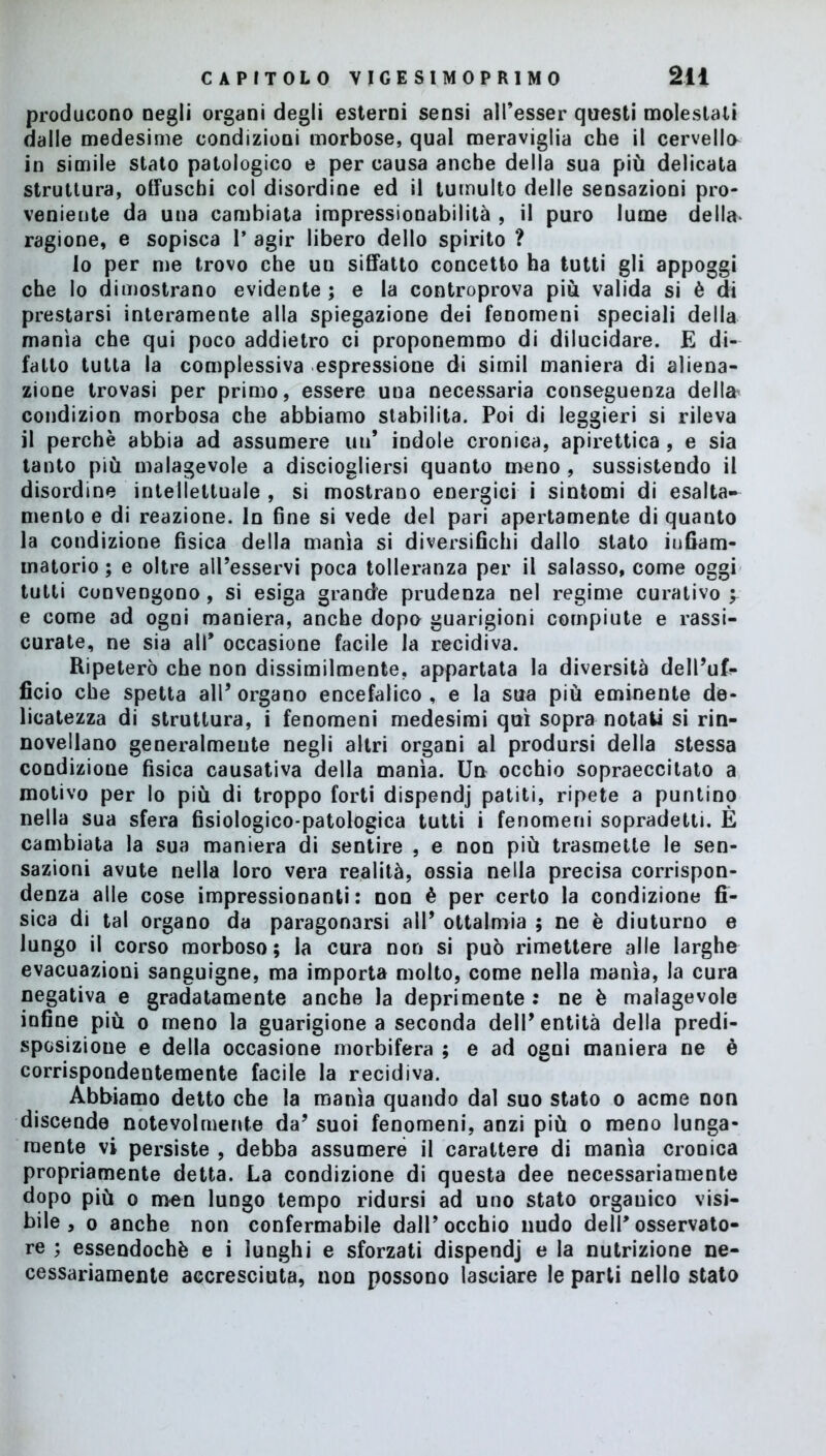 producono negli organi degli esterni sensi alPesser questi molestati dalle medesime condizioni morbose, qual meraviglia che il cervello in simile stato patologico e per causa anche della sua più delicata struttura, otfuschi col disordine ed il tumulto delle sensazioni pro- veniente da una cambiata impressionabilità , il puro lume de Ila- ragione, e sopisca I’ agir libero dello spirito ? Io per me trovo che un siffatto concetto ha tutti gli appoggi che lo dimostrano evidente; e la controprova più valida si è di prestarsi interamente alla spiegazione dei fenomeni speciali della manìa che qui poco addietro ci proponemmo di dilucidare. E di- fatto tutta la complessiva espressione di simil maniera di aliena- zione trovasi per primo, essere una necessaria conseguenza della condizion morbosa che abbiamo stabilita. Poi di leggieri si rileva il perchè abbia ad assumere un* indole cronica, apiretica , e sia tanto più malagevole a disciogliersi quanto meno , sussistendo il disordine intellettuale , si mostrano energici i sintomi di esalta- mento e di reazione. In fine si vede del pari apertamente di quanto la condizione fisica della manìa si diversifichi dallo stato infiam- matorio ; e oltre all’esservi poca tolleranza per il salasso, come oggi tutti convengono, si esiga grande prudenza nel regime curativo^ e come ad ogni maniera, anche dopa guarigioni compiute e rassi- curate, ne sia all* occasione facile la recidiva. Ripeterò che non dissimilmente, appartata la diversità dell’uf- ficio che spetta all’organo encefalico, e la sua più eminente de- licatezza di struttura, i fenomeni medesimi qui sopra notati si rin- novellano generalmente negli altri organi al prodursi della stessa condizione fisica causativa della manìa. Un occhio sopraeccitato a motivo per lo più di troppo forti dispendj patiti, ripete a puntino nella sua sfera fisiologico-patologica tutti i fenomeni sopradetti. È cambiata la sua maniera di sentire , e non più trasmette le sen- sazioni avute nella loro vera realità, ossia nella precisa corrispon- denza alle cose impressionanti: non è per certo la condizione fi- sica di tal organo da paragonarsi all’ ottalmia ; ne è diuturno e lungo il corso morboso; la cura non si può rimettere alle larghe evacuazioni sanguigne, ma importa molto, come nella manìa, la cura negativa e gradatamente anche la deprimente: ne è malagevole infine più o meno la guarigione a seconda dell’entità della predi- sposizione e della occasione morbifera ; e ad ogni maniera ne è corrispondentemente facile la recidiva. Abbiamo detto che la manìa quando dal suo stato o acme non discende notevolmente da’ suoi fenomeni, anzi più o meno lunga- mente vi persiste , debba assumere il carattere di manìa cronica propriamente detta. La condizione di questa dee necessariamente dopo più o men lungo tempo ridursi ad uno stato orgauico visi- bile , o anche non confermabile dall’occhio nudo dell’osservato- re ; essendoché e i lunghi e sforzati dispendj e la nutrizione ne- cessariamente accresciuta, non possono lasciare le parti nello stato