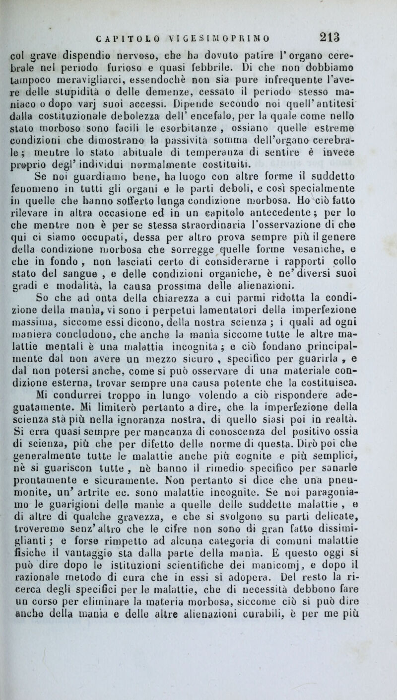 col grave dispendio nervoso, che ha dovuto patire l’organo cere- brale nel periodo furioso e quasi febbrile. Di che non dobbiamo tampoco meravigliarci, essendoché non sia pure infrequente l'ave- re delle stupidità o delle demenze, cessato il periodo stesso ma- niaco o dopo varj suoi accessi. Dipende secondo noi quell’antitesi dalla costituzionale debolezza dell’ encefalo, per la quale come nello stato morboso sono facili le esorbitanze , ossiano quelle estreme condizioni che dimostrano la passività somma dell’organo cerebra- le ; mentre lo stato abituale di temperanza di sentire è invece proprio degl’ individui normalmente costituiti. Se noi guardiamo bene, ha luogo con altre forme il suddetto fenomeno in tutti gli organi e le parti deboli, e così specialmente in quelle che hanno sofferto lunga condizione morbosa. Ho ciò fatto rilevare in altra occasione ed in un capitolo antecedente; per lo che mentre non è per se stessa straordinaria l'osservazione di che qui ci siamo occupati, dessa per altro prova sempre più il genere della condizione morbosa che sorregge quelle forme vesaniche, e che in fondo , non lasciati certo di considerarne i rapporti collo stato del sangue , e delle condizioni organiche, è ne’diversi suoi gradi e modalità, la causa prossima delle alienazioni. So che ad onta della chiarezza a cui parmi ridotta la condi- zione della manìa, vi sono i perpetui lamentatori della imperfezione massima, siccome essi dicono, della nostra scienza; i quali ad ogni maniera concludono, che anche la manìa siccome tutte le altre ma- lattie mentali è una malattia incognita; e ciò fondano ^principal- mente dal non avere un mezzo sicuro , specifico per guarirla , e dal non potersi anche, come si può osservare di una materiale con- dizione esterna, trovar sempre una causa potente che la costituisca. Mi condurrei troppo in lungo volendo a ciò rispondere ade- guatamente. Mi limiterò pertanto a dire, che la imperfezione della scienza stà piu nella ignoranza nostra, di quello siasi poi in realtà. Si erra quasi sempre per mancanza di conoscenza del positivo ossia di scienza, più che per difetto delle norme di questa. Dirò poi che generalmente tutte le malattie anche più cognite e più semplici, nè si guariscon tutte , nè hanno il rimedio specifico per sanarle prontamente e sicuramente. Non pertanto si dice che una pneu- monite, un’ artrite ec. sono malattie incognite. Se noi paragonia- mo le guarigioni delle manìe a quelle delle suddette malattie , e di altre di qualche gravezza, e che si svolgono su parti delicate, troveremo senz’altro che le cifre non sono di gran fatto dissimi- glianti ; e forse rimpetto ad alcuna categoria di comuni malattie fìsiche il vantaggio sta dalla parte della manìa. E questo oggi si può dire dopo le istituzioni scientifiche dei manicomj, e dopo il razionale metodo di cura che in essi si adopera. Del resto la ri- cerca degli specifici per le malattie, che di necessità debbono fare un corso per eliminare la materia morbosa, siccome ciò si può dire anche della manìa e delle altre alienazioni curabili, è per me più