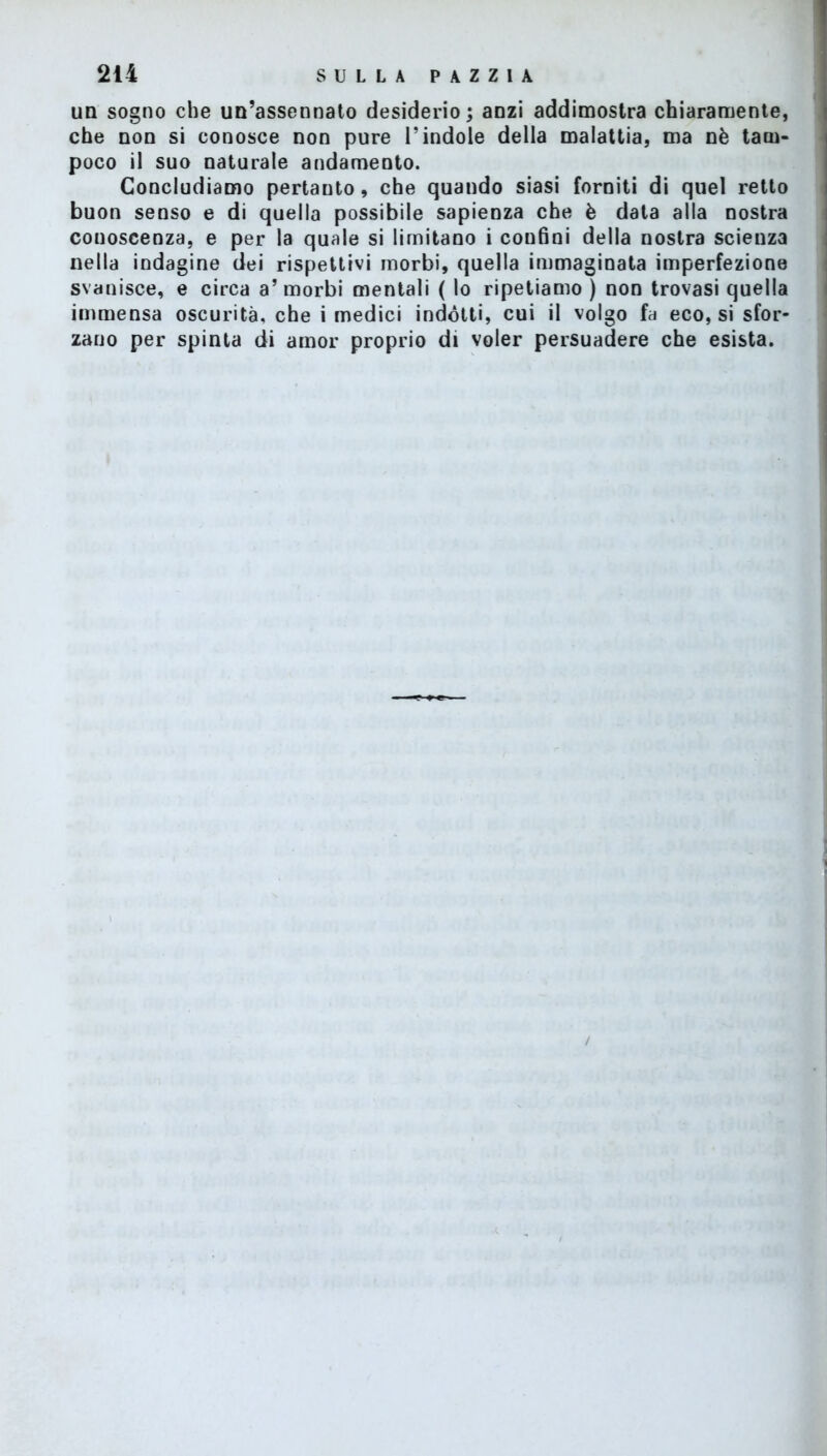 un sogno che un’assennato desiderio; anzi addimostra chiaramente, che non si conosce non pure l’indole della malattia, ma nè tam- poco il suo naturale andamento. Concludiamo pertanto, che quando siasi forniti di quel retto buon senso e di quella possibile sapienza che è data alla nostra conoscenza, e per la quale si limitano i confini della nostra scienza nella indagine dei rispettivi morbi, quella immaginata imperfezione svanisce, e circa a’morbi mentali ( lo ripetiamo ) non trovasi quella immensa oscurità, che i medici indótti, cui il volgo fa eco, si sfor- zano per spinta di amor proprio di voler persuadere che esista.