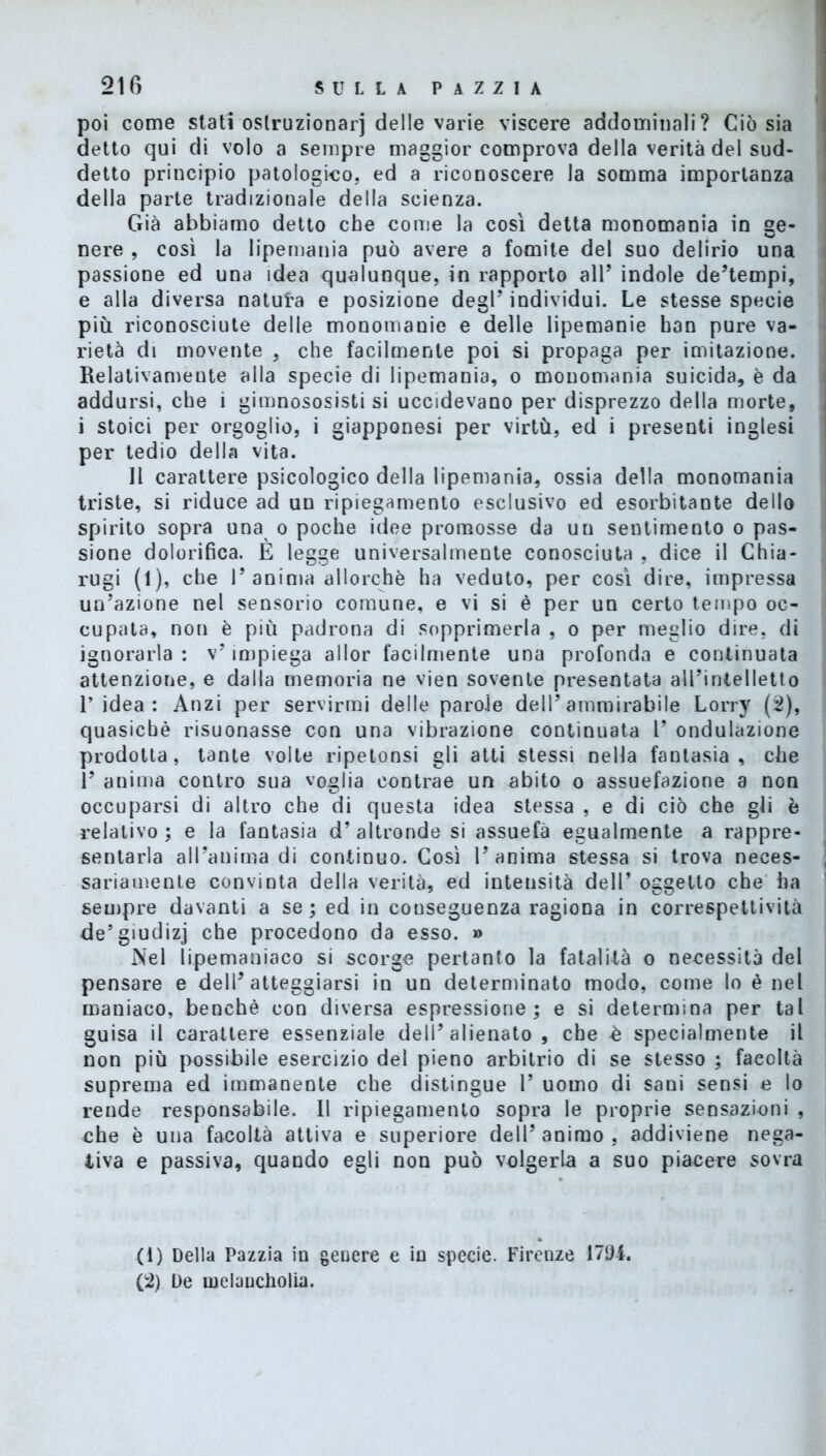 poi come stati oslruzionarj delle varie viscere addominali? Ciò sia detto qui di volo a sempre maggior comprova della verità del sud- detto principio patologico, ed a riconoscere la somma importanza della parte tradizionale della scienza. Già abbiamo detto che come la così detta monomania in ge- nere , così la lipemania può avere a fomite del suo delirio una passione ed una idea qualunque, in rapporto all’ indole de’tempi, e alla diversa natura e posizione degl’ individui. Le stesse specie più riconosciute delle monomanie e delle lipemanie han pure va- rietà di movente , che facilmente poi si propaga per imitazione. Relativamente alla specie di lipemania, o monomania suicida, è da addursi, che i gimnososisti si uccidevano per disprezzo della morte, i stoici per orgoglio, i giapponesi per virtù, ed i presenti inglesi per tedio della vita. Il carattere psicologico della lipemania, ossia della monomania triste, si riduce ad un ripiegamento esclusivo ed esorbitante dello spirito sopra una o poche idee promosse da un sentimento o pas- sione dolorifica. È legge universalmente conosciuta , dice il Chia- rugi (1), che l’anima allorché ha veduto, per così dire, impressa un’azione nel sensorio comune, e vi si è per un certo tempo oc- cupata, non è più padrona di sopprimerla , o per meglio dire, di ignorarla : v’ impiega allor facilmente una profonda e continuata attenzione, e dalla memoria ne vien sovente presentata all’intelletto l’idea: Anzi per servirmi delle parole dell’ammirabile Lorry (2), quasiché risuonasse con una vibrazione continuata l’ ondulazione prodotta, tante volte ripetonsi gli atti stessi nella fantasia, che 1’ anima contro sua voglia contrae un abito o assuefazione a non occuparsi di altro che di questa idea stessa , e di ciò che gli è relativo ; e la fantasia d’ altronde si assuefà egualmente a rappre- sentarla all’anima di continuo. Così l’anima stessa si trova neces- , sanamente convinta della verità, ed intensità dell’ oggetto che ha sempre davanti a se ; ed in conseguenza ragiona in correspettività de’giudizj che procedono da esso. » Nel lipemaniaco si scorge pertanto la fatalità o necessità del pensare e dell’atteggiarsi in un determinato modo, come lo è nel maniaco, benché con diversa espressione; e si determina per tal guisa il carattere essenziale dell’alienato, che è specialmente il non più possibile esercizio del pieno arbitrio di se stesso ; facoltà suprema ed immanente che distingue 1’ uomo di sani sensi e lo rende responsabile. Il ripiegamento sopra le proprie sensazioni , che è una facoltà attiva e superiore dell’ animo , addiviene nega- tiva e passiva, quando egli non può volgerla a suo piacere sovra (1) Della Pazzia in genere e in specie. Firenze 1701. (2) De melaucholia.