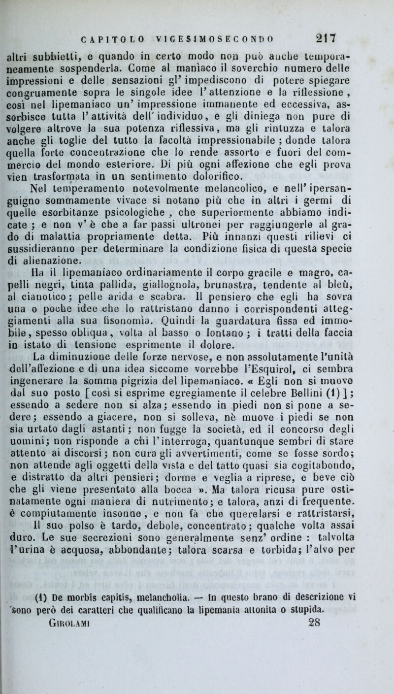 altri subbietti, e quando in certo modo non può auche tempora- neamente sospenderla. Come al manìaco il soverchio numero delle impressioni e delle sensazioni gl’ impediscono di potere spiegare congruamente sopra le singole idee l’attenzione e la riflessione, così nel lipemaniaco un’ impressione immanente ed eccessiva, as- sorbisce tutta l’attività dell'individuo, e gli diniega non pure di volgere altrove la sua potenza riflessiva, ma gli rintuzza e talora anche gli toglie del tutto la facoltà impressionabile ; donde talora quella forte concentrazione che lo rende assorto e fuori del com- mercio del mondo esteriore. Di più ogni affezione che egli prova vien trasformata in un sentimento dolorifico. Nel temperamento notevolmente melancolico, e nell’ipersan- guigno sommamente vivace si notano più che in altri i germi di quelle esorbitanze psicologiche , che superiormente abbiamo indi- cate ; e non v’è che a far passi ultronei per raggiungerle al gra- do di malattia propriamente detta. Più innanzi questi rilievi ci sussidieranno per determinare la condizione fisica di questa specie di alienazione. Ila il lipemaniaco ordinariamente il corpo gracile e magro, ca- pelli negri, tinta pallida, giallognola, brunastra, tendente al bleù, al cianotico; pelle arida e scabra. Il pensiero che egli ha sovra una o poche idee ehe lo rattristano danno i corrispondenti atteg- giamenti alla sua fisonomìa. Quindi la guardatura fissa ed immo- bile, spesso obliqua, volta al basso o lontano; i tratti della faccia in istato di tensione esprimente il dolore. La diminuzione delle forze nervose, e non assolutamente l’unità dell’affezione e di una idea siccome vorrebbe l’Esquirol, ci sembra ingenerare Ja somma pigrizia del lipemaniaco. « Egli non si muove dal suo posto [così si esprime egregiamente il celebre Bellini (1)]; essendo a sedere non si alza; essendo in piedi non si pone a se- dere; essendo a giacere, non si solleva, nè muove i piedi se non sia urtato dagli astanti; non fugge la società, ed il concorso degli uomini; non risponde a chi V interroga, quantunque sembri di stare attento ai discorsi; non curagli avvertimenti, come se fosse sordo; non attende agli oggetti della vista e del tatto quasi sia cogitabondo, e distratto da altri pensieri; dorme e veglia a riprese, e beve ciò che gli viene presentato alla bocea ». Ma talora ricusa pure osti- natamente ogni maniera di nutrimento; e talora, anzi di frequente, è compiutamente insonne, e non fà che querelarsi e rattristarsi, 11 suo polso è tardo, debole, concentrato; qualche volta assai duro. Le sue secrezioni sono generalmente senz’ ordine : talvolta ì’urina è acquosa, abbondante; talora scarsa e torbida; l’alvo per (1) De morbts capitis, melancholia. — In questo brano di descrizione vi sono però dei caratteri che qualificano la lipeinania attonita o stupida. Girolami 28