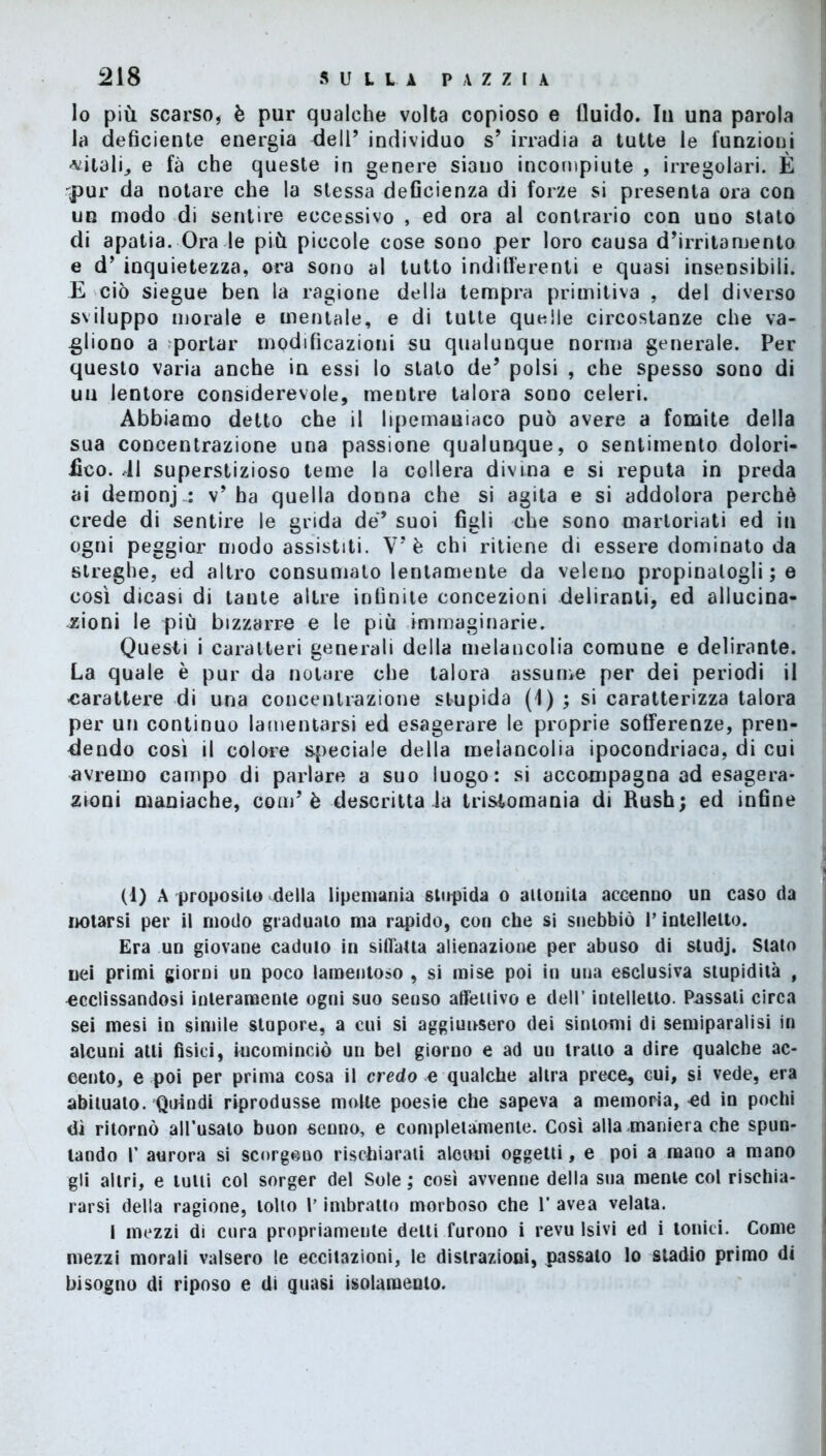 lo più scarso, è pur qualche volta copioso e fluido. Iu una parola la deficiente energia dell’ individuo s’ irradia a tutte le funzioni -vitali, e fa che queste in genere siano incompiute , irregolari. È •fl>ur da notare che la stessa deficienza di forze si presenta ora con un modo di sentire eccessivo , ed ora al contrario con uno stato di apatia. Ora le più piccole cose sono per loro causa d’irritamento e d’ inquietezza, ora sono al tutto indifferenti e quasi insensibili. E ciò siegue ben la ragione della tempra primitiva , del diverso sviluppo morale e mentale, e di tutte quelle circostanze che va- gliono a portar modificazioni su qualunque norma generale. Per questo varia anche in essi lo stato deJ polsi , che spesso sono di un lentore considerevole, mentre talora sono celeri. Abbiamo detto che il lipemauiaco può avere a fomite della sua concentrazione una passione qualunque, o sentimento dolori- fico. 41 superstizioso teme la collera divina e si reputa in preda ai demonj-: v’ha quella donna che si agita e si addolora perchè crede di sentire le grida de* suoi figli che sono martoriati ed in ogni peggiar modo assistiti. V' è chi ritiene di essere dominato da streghe, ed altro consumato lentamente da veleno propinatogli ; e così dicasi di tante altre infinite concezioni deliranti, ed allucina- zioni le più bizzarre e le più immaginarie. Questi i caratteri generali della melancolia comune e delirante. La quale è pur da notare che talora assume per dei periodi il carattere di una concentrazione stupida (1) ; si caratterizza talora per un continuo lamentarsi ed esagerare le proprie sofferenze, pren- dendo così il colore speciale della melancolia ipocondriaca, di cui avremo campo di parlare a suo luogo: si accompagna ad esagera- zioni maniache, coni’è descritta la trisiomania di Rush; ed infine (d) A proposilo della lipemania stupida o ailonita accenno un caso da notarsi per il modo graduato ma rapido, con che si snebbiò P intelletto. Era un giovane caduto in siffatta alienazione per abuso di studj. Stato nei primi giorni un poco lamentoso , si mise poi in una esclusiva stupidità , ^eclissandosi interamente ogni suo senso affettivo e dell’ intelletto. Passali circa sei mesi in simile stupore, a cui si aggiunsero dei sintomi di semiparalisi in alcuni atti fisici, incominciò un bel giorno e ad uu tratto a dire qualche ac- cento, e poi per prima cosa il credo e qualche altra prece, cui, si vede, era abituato. Quindi riprodusse molle poesie che sapeva a memoria, ^d in pochi dì ritornò allusalo buon senno, e completamente. Così alla maniera che spun- tando I’ aurora si scorgono rischiarali alcuni oggetti, e poi a mano a mano gli altri, e tutti col sorger del Sole ; così avvenne della sua mente col rischia- rarsi della ragione, tolto P imbratto morboso che V avea velata. I mezzi di cura propriameute delti furono i revu Isivi ed i tonici. Come mezzi morali valsero le eccitazioni, le distrazioni, passalo lo stadio primo di bisogno di riposo e di quasi isolamento.