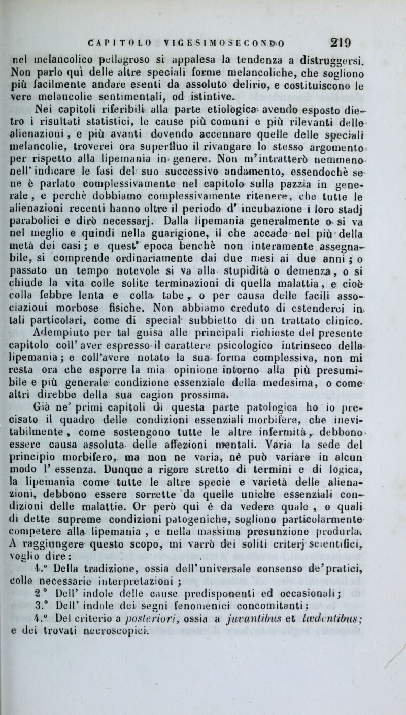 nel melancolico pellagroso si appalesa la tendenza a distruggersi. Non parlo qui delle altre speciali forme melancoliche, che sogliono più facilmente andare esenti da assoluto delirio, e costituiscono le vere melancolie sentimentali, od istintive. Nei capitoli riferibili alla parte etiologica- avendo esposto die- tro i risultati statistici, le cause più comuni e più rilevanti delle alienazioni, e più avanti dovendo accennare quelle delle speciali melancolie, troverei ora superfluo il rivangare lo stesso argomento per rispetto alla lipemania in genere. Non m’intra Iterò nemmeno nell’ indicare le fasi del suo successivo andamento, essendoché se ne è parlato complessivamente nel capitolo sulla pazzia in gene- rale , e perchè dobbiamo complessivamente ritenere, che tutte le alienazioni recenti hanno oltre il periodo dr incubazione i loro stadj parabolici e dirò necessari. Dalla lipemania generalmente o si va nel meglio e quindi nella guarigione, il che accade nel più della metà dei casi; e quest* epoca benché non interamente assegna- bile, si comprende ordinariamente dai due mesi ai due anni ; o passato un tempo notevole si va alla stupidità o demenza, o si chiude la vita colle solite terminazioni di quella malattia, e cioè colla febbre lenta e colla- tabe r o per causa delle facili asso- ciazioui morbose fisiche. Non abbiamo creduto di estenderci im tali particolari, come di special subbietto di un trattato clinico. Adempiuto per tal guisa alle principali richieste del presente capitolo coll’aver espresso il carattere psicologico intrinseco della lipemania ; e coll’avere notato la sua forma complessiva, non mi resta ora che esporre la mia opinione intorno alia più presumi- bile e più generale condizione essenziale della medesima, o come altri direbbe della sua cagion prossima. Già ne’ primi capitoli di questa parte patologica ho io pre- cisato il quadro delle condizioni essenziali morbifere, che inevi- tabilmente , come sostengono tutte le altre infermità,- debbono essere causa assoluta delle affezioni mentali. Varia la sede del principio morbifero, ma non ne varia, nè può variare in alcun modo 1* essenza. Dunque a rigore stretto di termini e di logica, la lipemania come tutte le altre specie e varietà delle aliena- zioni, debbono essere sorrette da quelle uniche essenziali con- dizioni delle malattie. Or però qui è da vedere quale , o quali di dette supreme condizioni patogeniche, sogliono particolarmente competere alla lipemania , e nella massima presunzione produrla. A raggiungere questo scopo, mi varrò dei solili criterj scientifici, voglio dire: i.° Della tradizione, ossia dell’universale consenso de’pratici, colle necessarie interpretazioni ; 2° Dell’ indole delle cause predisponenti ed occasionali; 3. ° Dell’ indole dei segni fenomenici concomitanti; 4. ° Del criterio a posteriori, ossia a juvantibus et laide ntibiis ; e dei trovati necroscopici.