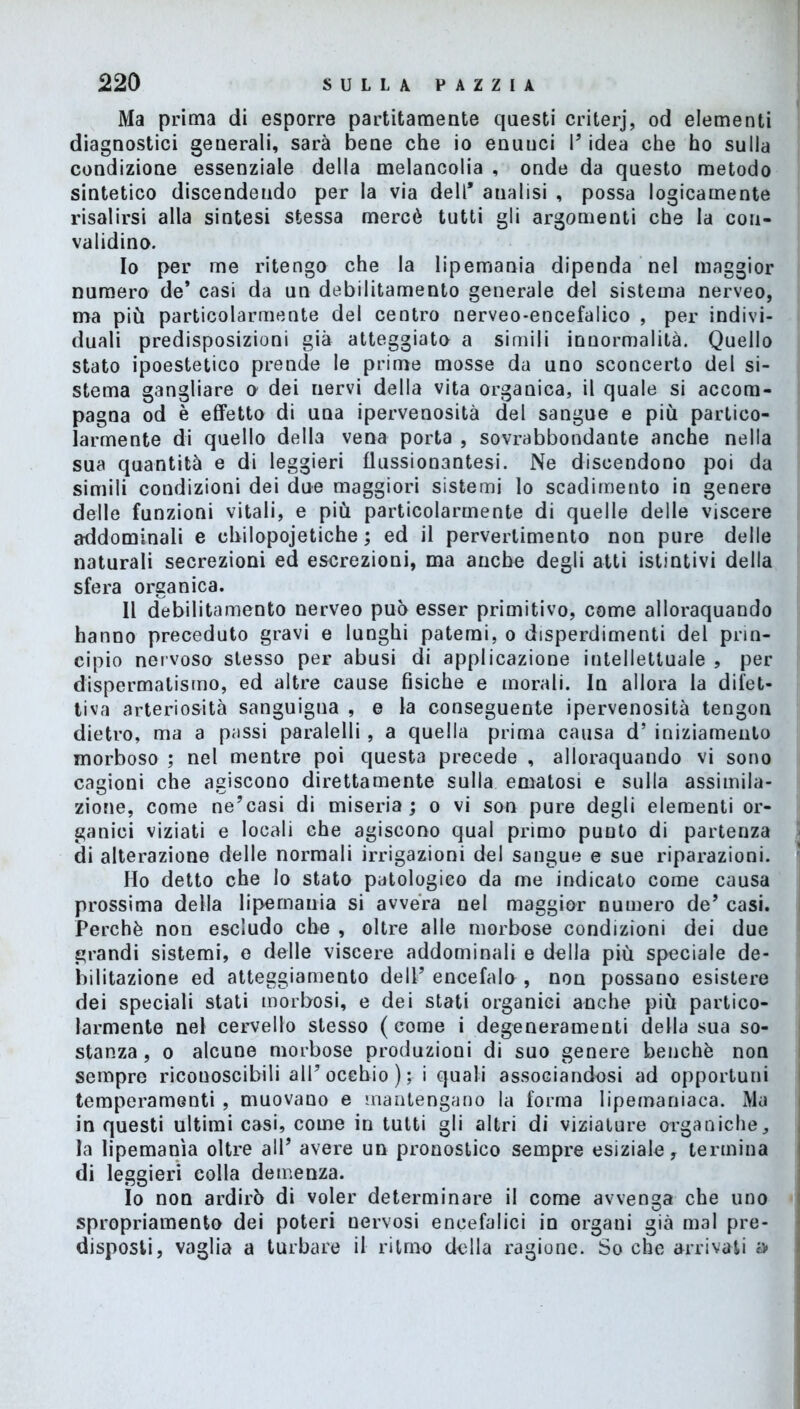 Ma prima di esporre paratamente questi criterj, od elementi diagnostici generali, sarà bene che io enuuci V idea che ho sulla condizione essenziale della melancolia , onde da questo metodo sintetico discendendo per la via dell’ analisi , possa logicamente risalirsi alla sintesi stessa mercè tutti gli argomenti che la con- validino. 10 per me ritengo che la lipemania dipenda nel maggior numero de* casi da un debilitamento generale del sistema nerveo, ma più particolarmente del centro nerveo-encefalico , per indivi- duali predisposizioni già atteggiato a simili innormalità. Quello stato ipoestetico prende le prime mosse da uno sconcerto del si- stema gangliare o dei nervi della vita organica, il quale si accom- pagna od è effetto di una ipervenosità del sangue e più partico- larmente di quello della vena porta , sovrabbondante anche nella sua quantità e di leggieri flussionantesi. Ne discendono poi da simili condizioni dei due maggiori sistemi lo scadimento in genere delle funzioni vitali, e più particolarmente di quelle delle viscere addominali e chilopojetiche ; ed il pervertimento non pure delle naturali secrezioni ed escrezioni, ma anche degli atti istintivi della sfera organica. 11 debilitamento nerveo può esser primitivo, come alloraquando hanno preceduto gravi e lunghi patemi, o disperdimenti del prin- cipio nervoso stesso per abusi di applicazione intellettuale , per dispermatismo, ed altre cause fisiche e morali. In allora la difet- tiva arteriosità sanguigna , e la conseguente ipervenosità tengon dietro, ma a passi paralelli , a quella prima causa d’ iniziamento morboso ; nel mentre poi questa precede , alloraquando vi sono cagioni che agiscono direttamente sulla ematosi e sulla assimila- zione, come ne’casi di miseria; o vi son pure degli elementi or- ganici viziati e locali che agiscono qual primo punto di partenza di alterazione delle normali irrigazioni del sangue e sue riparazioni. Ho detto che lo stato patologico da me indicato come causa prossima della lipemania si avvera nel maggior numero de’ casi. Perchè non escludo che , oltre alle morbose condizioni dei due grandi sistemi, e delle viscere addominali e della più speciale de- bilitazione ed atteggiamento dell’ encefalo , non possano esistere dei speciali stati morbosi, e dei stati organici anche più partico- larmente nel cervello stesso (come i degeneramenti della sua so- stanza , o alcune morbose produzioni di suo genere benché non sempre ricouoscibili all’occhio ); i quali associandosi ad opportuni temperamenti , muovano e mantengano la forma lipemaniaca. Ma in questi ultimi casi, come in tutti gli altri di viziature organiche, la lipemania oltre all’ avere un pronostico sempre esiziale, termina di leggieri colla demenza. Io non ardirò di voler determinare il come avvenga che uno spropriamento dei poteri nervosi encefalici io organi già mal pre- disposti, vaglia a turbare il ritmo della ragione. So che arrivati a*