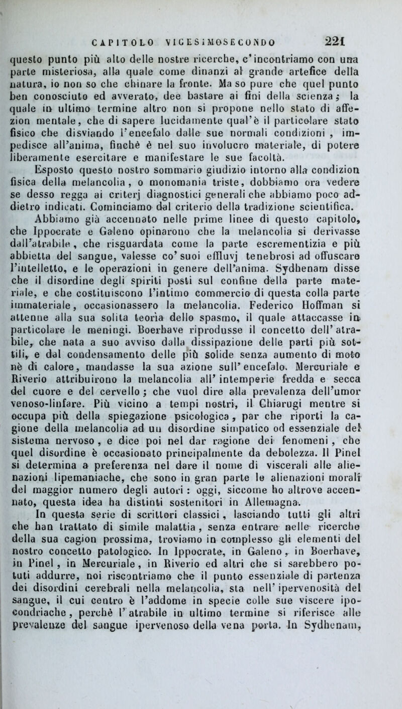 questo punto più alto delle nostre ricerche, e*incontriamo con una parte misteriosa, alla quale come dinanzi al grande artefice della natura, io non so che chinare la fronte. Ma so pure che quel punto ben conosciuto ed avverato, dee bastare ai fini della scienza ; la quale in ultimo termine altro non si propone nello stalo di affe- zion mentale, che di sapere lucidamente qual’è il particolare stato fisico che disviando Fencefalo dalle sue normali condizioni , im- pedisce alPanima, finché é nel suo involucro materiale, di potere liberamente esercitare e manifestare le sue facoltà. Esposto questo nostro sommario giudizio intorno alla condizion fisica della melancolia , o monomania triste, dobbiamo ora vedere se desso regga ai criterj diagnostici generali che abbiamo poco ad- dietro indicati. Cominciamo dal criterio della tradizione scientifica. Abbiamo già accennato nelle prime linee di questo capitolo, che Ippocrate e Galeno opinarono che la melancolia si derivasse dal Fa tra bile , che riguardata come la parte escrementizia e più abbietta del sangue, valesse co’suoi efiluvj tenebrosi ad offuscare l’intelletto, e le operazioni in genere dell’anima. Sydhenam disse che il disordine degli spiriti posti sul confine della parte mate- riale, e che costituiscono l’intimo commercio di questa colla parte immateriale, occasionassero la melancolia. Federico Hoffman si attenne alla sua solita teorìa dello spasmo, il quale attaccasse in particolare le meningi. Boerhave riprodusse il concetto dell’atra- bile, che nata a suo avviso dalla dissipazione delle parti più sot- tili, e dal condensamento delle più solide senza aumento di moto nè di calore, mandasse la sua azione sull’encefalo. Mercuriale e Riverio attribuirono la melancolia all’ intemperie fredda e secca del cuore e del cervello; che vuol dire alfa prevalenza dell’umor venoso-linfare. Più vicino a tempi nostri, il Ghiarugi mentre si occupa più della spiegazione psicologica , par che riporti la ca- gione della melancolia ad uu disordine simpatico od essenziale def sistema nervoso , e dice poi nel dar ragione dei fenomeni , che quel disordine è occasionato principalmente da debolezza. 11 Pinel si determina a preferenza nel dare il nome di viscerali alle alie- nazioni lipemaniache, che sono in gran parte le alienazioni morali del maggior numero degli autori : oggi, siccome ho altrove accen- nato, questa idea ha distinti sostenitori in Allemagna. In questa serie di scrittori classici, lasciando tutti gli altri che han trattato di simile malattia , senza entrare nelle ricerche della sua cagion prossima, troviamo in complesso gli elementi del nostro concetto patologico. In Ippocrate, in Galeno r in Boerhave, in Pinel, in Mercuriale, in Riverio ed altri che si sarebbero po- tuti addurre, noi riscontriamo che il punto essenziale di partenza dei disordini cerebrali nella melancolia, sta nell’ ipervenosità del sangue, il cui centro è l’addome in specie colle sue viscere ipo- condriache, perchè F atrabile in ultimo termine si riferisce alle prevalenze del sangue ipervenoso della vena porta. In Sydhenam,