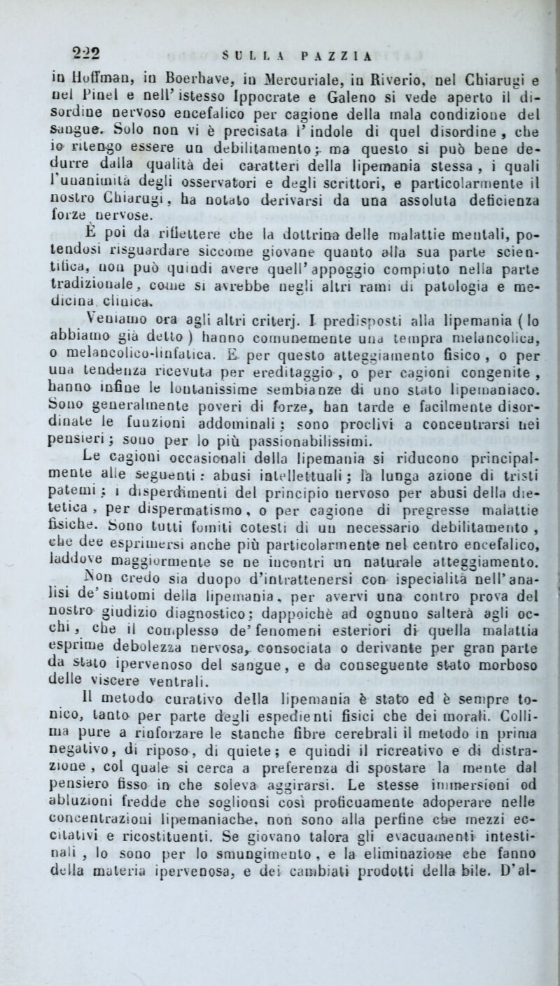 in iioffmau, in Boerhave, in Mercuriale, in Riverio, nel Chiarugi e nel Pinel e nell’ istesso Ippocrate e Galeno si vede aperto il di- sordine nervoso encefalico per cagione della mala condizione del sangue. Solo non vi è precisata l’indole di quel disordine, che io nleogo essere un debilitamento y ma questo si può bene de- durre dalla qualità dei caratteri della lipemania stessa , i quali 1 unanimità degli osservatori e degli scrittori, e particolarmente il nostro Chiarugi, ha notato derivarsi da una assoluta deficienza forze uervose. E poi da riflettere che la dottrina delle malattie mentali, po- tendosi risguardare siccome giovane quauto alla sua parte scien- tifica, non può quindi avere quell’appoggio compiuto nella parte tradizionale, come si avrebbe negli altri rami di patologia e me- dicina clinica. Veniamo ora agli altri criterj. I predisposti alla lipemania (lo abbiamo già detto ) hanno comunemente una tempra melancoiica, o melancolico-linfatica. E. per questo atteggiamento fisico , o per uua tendeuza ricevuta per ereditaggio , o per cagioni congenite , hanno infine le lontanissime sembianze di uno stato lipemaniaco. Sono generalmente poveri di forze, ban tarde e facilmente disor- dinate le fuuzioni addominali : sono proclivi a concentrarsi nei pensieri; sono per lo più passionabilissimi. Le cagioni occasionali della lipemania si riducono principal- mente alle seguenti: abusi intellettuali; la lunga azione di tristi patemi ; i disperdimenti del principio nervoso per abusi della die- tetica , per dispermatismo, o per cagione di pregresse malattie fisiche. Sono tutti fomiti cotesti di un necessario debilitamento , che dee esprimersi anche più particolarmente nel centro encefalico, laddove maggiormente se ne incontri un naturale atteggiamento. ^on credo sia duopo d’intrattenersi con ispecialità nell’ana- lisi de’sintomi della lipemania, per avervi una contro prova del nostro giudizio diagnostico; dappoiché ad ognuno salterà agli oc- chi , che il complesso de’fenomeni esteriori di quella malattia esprime debolezza nervosa^ consociata o derivante per gran parte da stato ipervenoso del sangue, e da conseguente stato morboso delle viscere ventrali. Il metodo curativo della lipemania è stato ed è sempre to- nico, laoto per parte degli espedienti fisici che dei morali. Colli- ma pure a rinforzare le stanche fibre cerebrali il metodo in prima negativo, di riposo, di quiete; e quindi il ricreativo e di distra- zione , col quale si cerca a preferenza di spostare la mente dal pensiero fisso in che soleva aggirarsi. Le stesse immersioni od abluzioni fredde che soglionsi così proficuamente adoperare nelle concentrazioni lipemaniache, non sono alla perfine che mezzi ec- citativi e ricostituenti. Se giovano talora gli evacuamenti intesti- nali , lo sono per lo smungimento , e la eliminazione che fanno della materia iperveDosa, e dei cambiati prodotti deliabile. D'ai-
