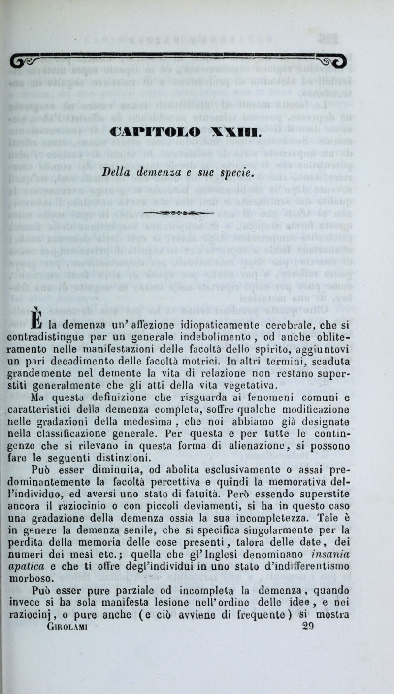 CAPITOLO WIII. Della demenza e sue specie. E la demenza un’affezione idiopaticamente cerebrale, che si contradistingue per un generale indebolimento , od anche oblite- ramento nelle manifestazioni delle facoltà dello spirito, aggiuntovi un pari decadimento delle facoltà motrici. In altri termini, scaduta grandemente nel demente la vita di relazione non restano super- stiti generalmente che gli atti della vita vegetativa. Ma questa definizione che risguarda ai fenomeni comuni e caratteristici della demenza completa, sotfre qualche modificazione nelle gradazioni della medesima , che noi abbiamo già designate nella classificazione generale. Per questa e per tutte le contin- genze che si rilevano in questa forma di alienazione, si possono fare le seguenti distinzioni. Può esser diminuita, od abolita esclusivamente o assai pre- dominantemente la facoltà percettiva e quindi la memorativa del- l’individuo, ed aversi uno stato di fatuità. Però essendo superstite ancora il raziocinio o con piccoli deviamenti, si ha in questo caso una gradazione della demenza ossia la sua incompletezza. Tale è in genere la demenza senile, che si specifica singolarmente per la perdita della memoria delle cose presenti, talora delle date, dei numeri dei mesi etc.; quella che gl’inglesi denominano insania apatica e che ti offre degl’individui in uno stato d’indifferentismo morboso. Può esser pure parziale od incompleta la demenza, quando invece si ha sola manifesta lesione nell*ordine delle idee, e nei raziocini, o pure anche (e ciò avviene di frequente) si mostra Girolami 29