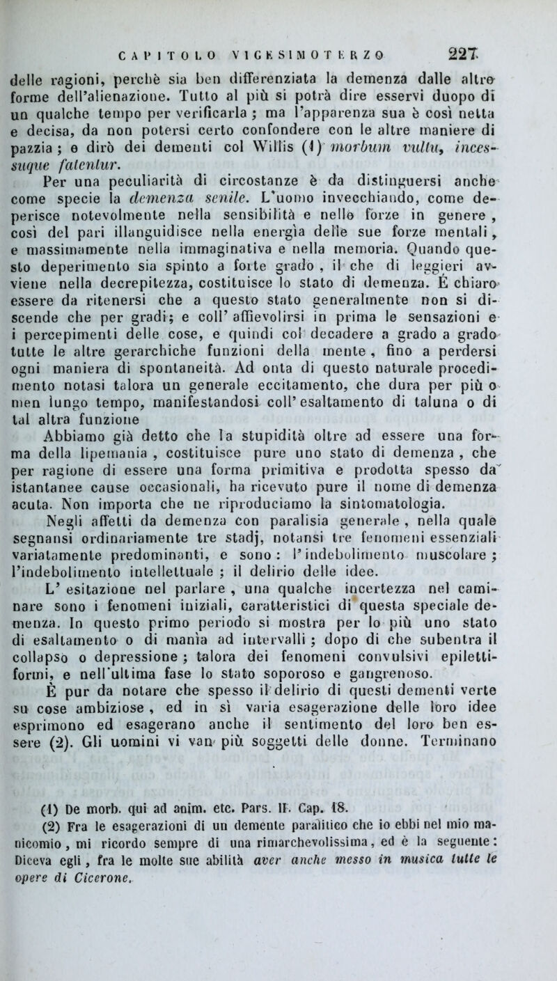 delle ragioni, perchè sia ben differenziata la demenza dalle a 11ro- forme dell’alienazione. Tutto al più si potrà dire esservi duopo di un qualche tempo per verificarla ; ma l’apparenza sua è così netta e decisa, da non potersi certo confondere con le altre maniere di pazzia; e dirò dei dementi col WiIlis (4) morbum vultu, inces~ suque fatenlur. Per una peculiarità di circostanze è da distinguersi anche come specie la demenza senile. L'uomo invecchiando, come de- perisce notevolmente nella sensibilità e nello fòrze in genere , cosi del pari illanguidisce nella energìa delle sue forze mentali , e massimamente nella immaginativa e nella memoria. Quando que- sto deperimento sia spinto a forte grado, il che di leggieri av- viene nella decrepitezza, costituisce lo stato di demenza. É chiaro essere da ritenersi che a questo stato generalmente non si di- scende che per gradi; e coll’affievolirsi in prima le sensazioni e i percepirnenti delle cose, e quindi col decadere a grado a grado tutte le altre gerarchiche funzioni della mente , fino a perdersi ogni maniera di spontaneità. Ad onta di questo naturale procedi- mento notasi talora un generale eccitamento, che dura per più o men lungo tempo, manifestandosi coll’esaltamento di taluna o di tal altra funzione Abbiamo già detto che la stupidità oltre ad essere una fór- ma della lipemania , costituisce pure uno stato di demenza , che per ragione di essere una forma primitiva e prodotta spesso da istantanee cause occasionali, ha ricevuto pure il nome di demenza acuta. Non importa che ne riproduciamo la sintomatologia. Negli affetti da demenza con paralisia generale , nella quale segnansi ordinariamente tre stadj, notansi tre fenomeni essenziali variatamente predominanti, e sono: l’indebolimento muscolare; l’indebolimento intellettuale ; il delirio delle idee. L’ esitazione nel parlare , una qualche incertezza nel cauli- nare sono i fenomeni iniziali, caratteristici di’questa speciale de- menza. In questo primo periodo si mostra per lo più uno stato di esaltamento o di manìa ad intervalli ; dopo di che subentra il collapsò o depressione ; talora dei fenomeni convulsivi epiletti- formi, e nell'ultima fase lo stato soporoso e gangrenoso. È pur da notare che spesso il delirio di questi dementi verte su cose ambiziose , ed in sì varia esagerazione delle loro idee esprimono ed esagerano anche il sentimento del loro ben es- sere (2). Gli uomini vi van più soggetti delle donne. Terminano (1) De morb. qui ad aoim. etc. Pars. li. Cap. t&. (2) Fra le esagerazioni di un demente paralitico che io ebbi nel mio ma- nicomio , mi ricordo sempre di una rimarchevolissima, ed è la seguente: Diceva egli, fra le molte sue abilità aver anche messo in musica tutte le opere di Cicerone.