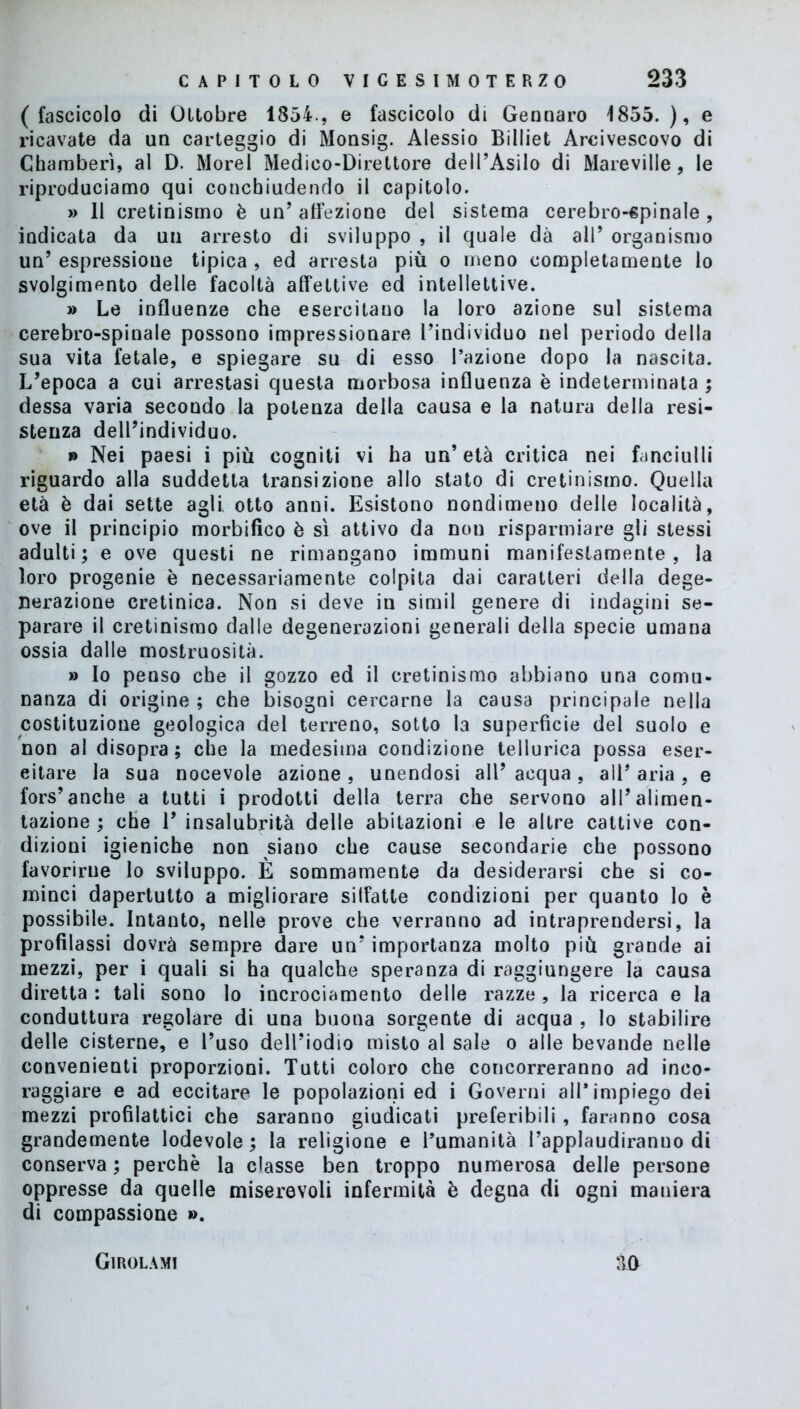 (fascicolo di Ottobre 185ì., e fascicolo di Gennaro 1855.), e ricavate da un carteggio di Monsig. Alessio Billiet Arcivescovo di Charaberì, al D. Morel Medico-Direttore dell’Asilo di Mareville, le riproduciamo qui concbiudendo il capitolo. » 11 cretinismo è un’ affezione del sistema cerebro-spinale, indicata da un arresto di sviluppo , il quale dà all’ organismo un’ espressione tipica , ed arresta più o meno completamente lo svolgimento delle facoltà affettive ed intellettive. » Le influenze che esercitano la loro azione sul sistema cerebro-spinale possono impressionare l’individuo nel periodo della sua vita fetale, e spiegare su di esso l’azione dopo la nascita. L’epoca a cui arrestasi questa morbosa influenza è indeterminata ; dessa varia secondo la potenza della causa e la natura della resi- stenza dell’individuo. » Nei paesi i più cogniti vi ha un’età critica nei fanciulli riguardo alla suddetta transizione allo stato di cretinismo. Quella età è dai sette agli otto anni. Esistono nondimeno delle località, ove il principio morbifico è sì attivo da non risparmiare gli stessi adulti; e ove questi ne rimangano immuni manifestamente, la loro progenie è necessariamente colpita dai caratteri della dege- nerazione cretinica. Non si deve in simil genere di indagini se- parare il cretinismo dalle degenerazioni generali della specie umana ossia dalle mostruosità. » Io penso che il gozzo ed il cretinismo abbiano una comu- nanza di origine ; che bisogni cercarne la causa principale nella costituzione geologica del terreno, sotto la superficie del suolo e non al disopra; che la medesima condizione tellurica possa eser- citare la sua nocevole azione , unendosi all’ acqua , all* aria , e fors’anche a tutti i prodotti della terra che servono all’alimen- tazione ; che 1’ insalubrità delle abitazioni e le altre cattive con- dizioni igieniche non siano che cause secondarie che possono favorirne lo sviluppo. È sommamente da desiderarsi che si co- minci dapertutto a migliorare silfatle condizioni per quanto lo è possibile. Intanto, nelle prove che verranno ad intraprendersi, la profilassi dovrà sempre dare un’ importanza molto più grande ai mezzi, per i quali si ha qualche speranza di raggiungere la causa diretta : tali sono lo incrociamento delle razze, la ricerca e la conduttura regolare di una buona sorgente di acqua , lo stabilire delle cisterne, e l’uso dell’iodio misto al sale o alle bevande nelle convenienti proporzioni. Tutti coloro che concorreranno ad inco- raggiare e ad eccitare le popolazioni ed i Governi all’impiego dei mezzi profilattici che saranno giudicati preferibili, faranno cosa grandemente lodevole; la religione e l’umanità l’applaudiranno di conserva ; perchè la classe ben troppo numerosa delle persone oppresse da quelle miserevoli infermità è degna di ogni maniera di compassione ». Girolami