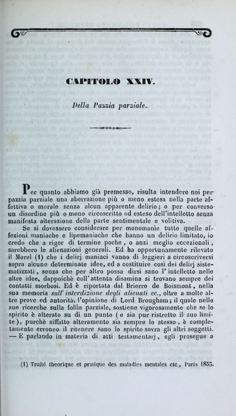 CH’ITOLO \\l¥ Della Pazzia parziale» Per quanto abbiamo già premesso, risulta intendere noi per pazzia parziale una aberrazione più o meno estesa nella parte af- fettiva o morale senza alcun apparente delirio ; o per converso un disordine più o meno circoscritto od esteso dell’intelletto senza manifesta alterazione della parte sentimentale e volitiva. Se si dovessero considerare per monomanie tutte quelle af- fezioni maniache e lipemaniache che hanno un delirio limitato, io credo che a rigor di termine poche , o anzi meglio eccezionali, sarebbero le alienazioni generali. Ed ha opportunamente rilevato il Morel (1) che i delirj maniaci vanno di leggieri a circoscriversi sopra alcune determinate idee, ed a costituire così dei delirj siste- matizzati , senza che per altro possa dirsi sano V intelletto nelle altre idee, dappoiché coll’attenta disamina si trovano sempre dei contatti morbosi. Ed è riportata dal Brierre de Boismont, nella sua memoria sull’ interdizione degli alienati ec., oltre a molte al- tre prove ed autorità* l’opinione di Lord Brougham ; il quale nelle sue ricerche sulla follìa parziale, sostiene vigorosamente che se lo spirito è alterato su di un punto (e sia pur ristretto il suo limi- te), purché siffatto alteramento sia sempre lo stesso, è comple- tamente erroneo il ritenere sano lo spirito sovra gli altri soggetti. — E parlando in materia di atti testamentarj, egli prosegue a (I) Trailé theorique et pratique des maladies nientales eie, Paris 1853.
