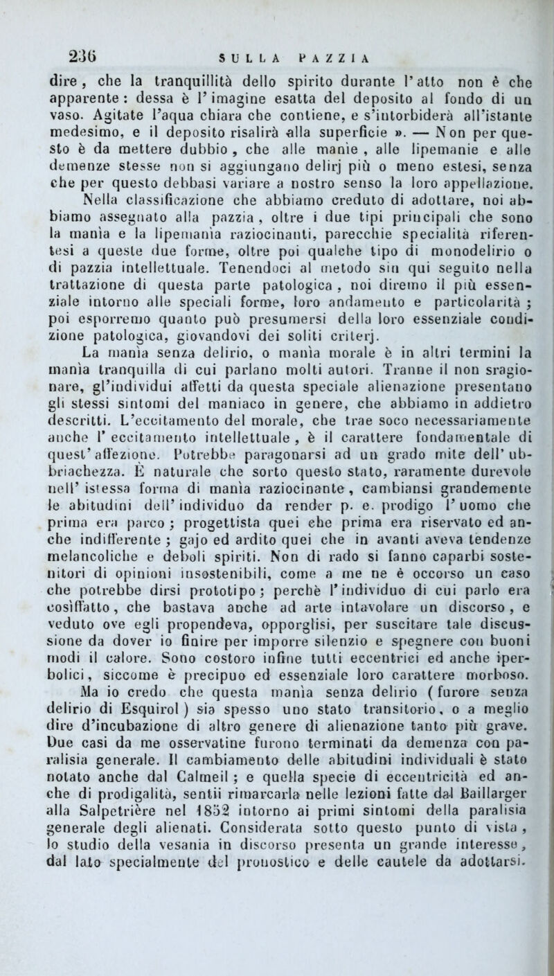 230 dire, che la tranquillità dello spirito durante l’atto non è che apparente : dessa è l’imagine esatta del deposito al fondo di un vaso. Agitate l’aqua chiara che contiene, e s’intorbiderà alpistante medesimo, e il deposito risalirà ella superficie ». — Non per que- sto è da mettere dubbio , che alle manie , alle lipemanie e alle demenze stesse non si aggiungano delirj più o meno estesi, senza che per questo delibasi variare a nostro senso la loro appellazione. Nella classificazione che abbiamo creduto di adottare, noi ab- biamo assegnato alla pazzia , oltre i due tipi principali che sono la manìa e la lipemanìa raziocinanti, parecchie specialità riferen- tesi a queste due forme, oltre poi qualche tipo di monodelirio o di pazzia intellettuale. Tenendoci al metodo siti qui seguito nella trattazione di questa parte patologica , noi diremo il più essen- ziale intorno alle speciali forme, loro andamento e particolarità ; poi esporremo quanto può presumersi della loro essenziale condi- zione patologica, giovandovi dei soliti criterj. La manìa senza delirio, o manìa morale è in altri termini la manìa tranquilla di cui parlano molti autori. Tranne il non sragio- nare, gl’individui affetti da questa speciale alienazione presentano gli stessi sintomi del maniaco in genere, che abbiamo in addietro descritti. L’eccitamento del morale, che trae soco necessariamente anche 1’ eccitamento intellettuale , è il carattere fondamentale di quest’ affezione. Potrebbe paragonarsi ad un grado mite dell’ub- briachezza. È naturale che sorto questo stato, raramente durevole nell’ istessa forma di manìa raziocinante, cambiansi grandemente le abitudini dell’individuo da render p. e. prodigo l’uomo che prima era parco ; progettista quei che prima era riservato ed an- che indifferente ; gajo ed ardito quei che in avanti aveva tendenze melancoliche e deboli spiriti. Non di rado si fanno caparbi soste- nitori di opinioni insostenibili, come a me ne è occorso un caso che potrebbe dirsi prototipo; perchè 1* individuo di cui parlo era cosiffatto, che bastava anche ad arte intavolare un discorso, e veduto ove egli propendeva, opporglisi, per suscitare tale discus- sione da dover io finire per imporre silenzio e spegnere cou buoni modi il calore. Sono costoro infine tutti eccentrici ed anche iper- bolici, siccome è precipuo ed essenziale loro carattere morboso. Ma io credo che questa manìa senza delirio ( furore senza delirio di Esquirol ) sia spesso uno stato transitorio, o a meglio dire d’incubazione di altro genere di alienazione tanto più grave. Due casi da me osservatine furono terminati da demenza con pa- ralisia generale. Il cambiamento delle abitudini individuali è stato notato anche dal Calraeil ; e quella specie di eccentricità ed an- che di prodigalità, sentii rimarcarla nelle lezioni fatte dal Baillarger alla Salpetrière nel 1852 intorno ai primi sintomi della paralisia generale degli alienati. Considerata sotto questo punto di vista , lo studio della vesania in discorso presenta un grande interesse, dal lato specialmeute del pronostico e delle cautele da adottarsi.