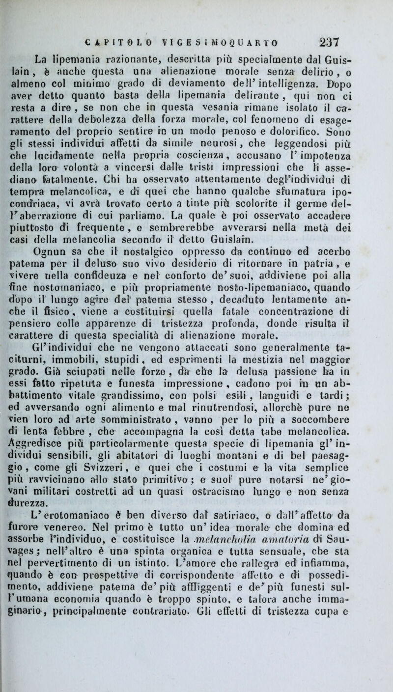 La lipemania razionante, descritta più specialmente dal Guis- lain, è anche questa una alienazione morale senza delirio, o almeno col minimo grado di deviamento dell’intelligenza. Dopo aver detto quanto basta della lipemania delirante, qui non ci resta a dire , se non che in questa vesania rimane isolato il ca- rattere della debolezza della forza morale, col fenomeno di esage- ramento del proprio sentire in un modo penoso e dolorifico. Sono gli stessi individui affetti da simile neurosi, che leggendosi più che lucidamente nella propria coscienza, accusano l’impotenza della loro volontà a vincersi dalle tristi impressioni che li asse- diano fatalmente. Chi ha osservato attentamente degl’individui di tempra melancolica, e di quei che hanno qualche sfumatura ipo- condriaca, vi avrà trovato certo a tinte più scolorite il germe del- Faberrazione di cui parliamo. La quale è poi osservato accadere piuttosto di frequente, e sembrerebbe avverarsi nella metà dei casi della melancolia secondo il detto Guislain. Ognun sa che il nostalgico oppresso da continuo ed acerbo patema per il deluso suo vivo desiderio di ritornare in patria , e vivere nella confidenza e nel conforto de’suoi, addiviene poi alla fine nostomaniaco, e più propriamente nosto-lipemaniaco, quando dopo il lungo agire del' patema stesso , decaduto lentamente an- che il fisico, viene a costituirsi quella fatale concentrazione di pensiero colle apparenze di tristezza profonda, donde risulta il carattere di questa specialità di alienazione morale. Gl’individui che ne vengono attaccati sono generalmente ta- citurni, immobili, stupidi, ed esprimenti la mestizia nel maggior grado. Già sciupati nelle forze , dà che la delusa passiono ha in essi fatto ripetuta e funesta impressione , cadono poi in un ab- battimento vitale grandissimo, con polsi esili , languidi e tardi ; ed avversando ogni alimento e mal rinutrendosi, allorché pure ne vien loro ad arte somministrato , vanno per Io più a soccombere di lenta febbre , che accompagna la così detta tabe melancolica. Aggredisce più particolarmente questa specie di lipemania gl’ in- dividui sensibili, gli abitatori di luoghi montani e di bel paesag- gio , come gli Svizzeri, e quei che i costumi e la vita semplice più ravvicinano allo stato primitivo; e suol' pure notarsi ne’gio- vani militari costretti ad un quasi ostracismo lungo e non senza durezza. L’erotomaniaco è ben diverso dal' satiriaco, o dall’affetto da furore venereo. Nel primo è tutto un’idea morale che domina ed assorbe F’individuo, e costituisce la melancholia amatoria di Sau- vages ; nell’altro è una spinta organica e tutta sensuale, che sta nel pervertimento di un istinto. L’amore che rallegra ed infiamma, quando è con prospettive di corrispondente affetto e di possedi- mento, addiviene patema de’più affliggenti e de’più funesti sul- l’umana economia quando è troppo spinto, e talora anche imma- ginario, principalmente contrarialo. Gli effetti di tristezza cupa e