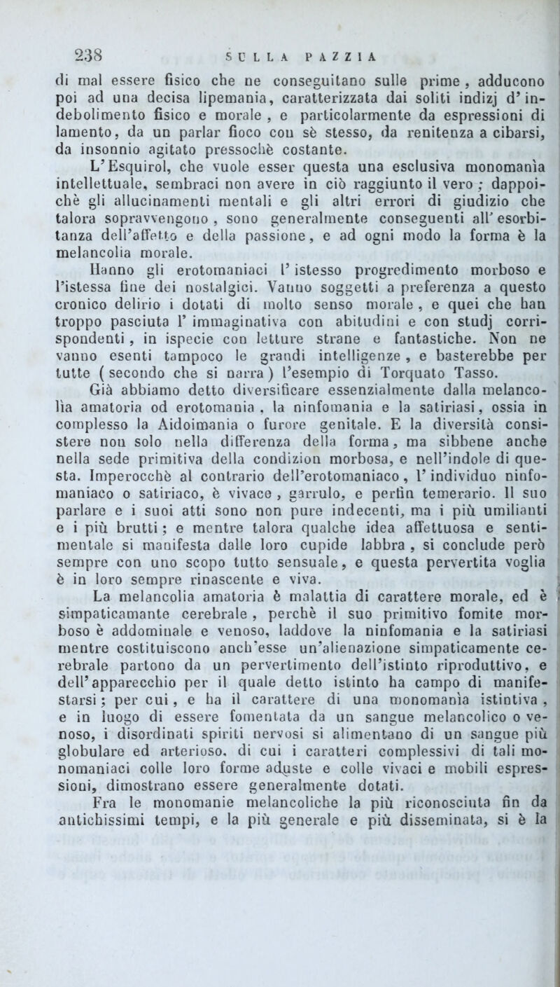 di mal essere fisico che ne conseguitano sulle prime , adducono poi ad una decisa lipemania, caratterizzata dai soliti indizj d’in- debolimento fisico e morale , e particolarmente da espressioni di lamento, da un parlar fioco cou sè stesso, da renitenza a cibarsi, da insonnio agitato pressoché costante. L’Esquirol, che vuole esser questa una esclusiva monomania intellettuale, sembraci non avere in ciò raggiunto il vero ; dappoi- ché gli allucinamene mentali e gli altri errori di giudizio che talora sopravvengono , sono generalmente conseguenti all esorbi- tanza dell’affetto e della passione, e ad ogni modo la forma è la melancolia morale. Hanno gli erotomaniaci l’istesso progredimento morboso e l’istessa fine dei nostalgici. Vanno soggetti a preferenza a questo cronico delirio i dotati di molto senso morale , e quei che han troppo pasciuta 1* immaginativa con abitudini e con studj corri- spondenti , in ispecie con letture strane e fantastiche. Non ne vanno esenti tampoco le grandi intelligenze, e basterebbe per tutte (secondo che si narra) l’esempio di Torquato Tasso. Già abbiamo detto diversificare essenzialmente dalla melanco- lìa amatoria od erotomania, la ninfomania e la satinasi, ossia in complesso la Aidoimania o furore genitale. E la diversità consi- stere nou solo nella differenza della forma, ma sibbene anche nella sede primitiva della condizion morbosa, e nell’indole di que- sta. Imperocché al contrario dell’erotomaniaco, l’individuo ninfo- maniaco o satiriaco, è vivace , garrulo, e pertìn temerario. 11 suo parlare e i suoi atti sono non pure indecenti, ma i più umilianti e i più brutti ; e mentre talora qualche idea affettuosa e senti- mentale si manifesta dalle loro cupide labbra , si conclude però sempre con uno scopo tutto sensuale, e questa pervertita voglia è in loro sempre rinascente e viva. La melancolia amatoria è malattia di carattere morale, ed è simpaticamante cerebrale , perchè il suo primitivo fomite mor- boso è addominale e venoso, laddove la ninfomania e la satinasi mentre costituiscono anclresse un’alienazione simpaticamente ce- rebrale partono da un pervertimento dell’istinto riproduttivo, e dell’apparecchio per il quale detto istinto ha campo di manife- starsi ; per cui, e ha il carattere di una monomania istintiva , e in luogo di essere fomentata da un sangue melancolico o ve- noso, i disordinati spiriti nervosi si alimentano di un sangue più globulare ed arterioso, di cui i caratteri complessivi di tali mo- nomaniaci colle loro forme aduste e colle vivaci e mobili espres- sioni, dimostrano essere generalmente dotati. Fra le monomanie melancoliche la più riconosciuta fin da antichissimi tempi, e la più generale e più disseminata, si è la