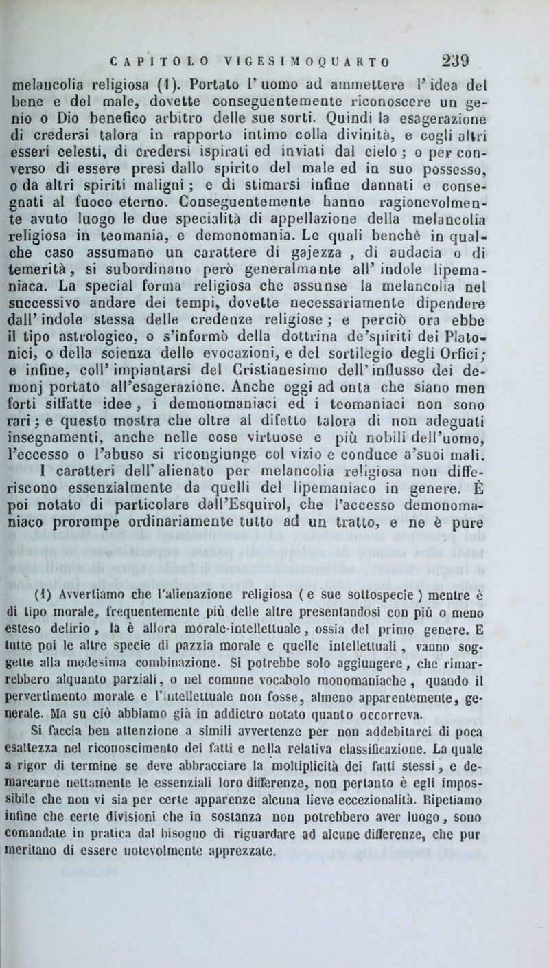 melancolia religiosa (1). Portato l’uomo ad ammettere l’idea del bene e del male, dovette conseguentemente riconoscere un ge- nio o Dio benefico arbitro delle sue sorti. Quindi la esagerazione di credersi talora in rapporto intimo colla divinità, e cogli altri esseri celesti, di credersi ispirati ed inviati dal cielo ; o per con- verso di essere presi dallo spirito del male ed in suo possesso, o da altri spiriti maligni ; e di stimarsi infine dannati e conse- gnati al fuoco eterno. Conseguentemente hanno ragionevolmen- te avuto luogo le due specialità di appellazione della melancolia religiosa in teomania, e demonomania. Le quali benché in qual- che caso assumano un carattere di gajezza , di audacia o di temerità, si subordinano però generalmante all’indole lipema- niaca. La special forma religiosa che assunse la melancolia nel successivo andare dei tempi, dovette necessariamente dipendere dall’ indole stessa delle credenze religiose ; e perciò ora ebbe il tipo astrologico, o s’informò della dottrina de’spiriti dei Plato- nici, o della scienza delle evocazioni, e del sortilegio degli Orfici; e infine, coll’impiantarsi del Cristianesimo dell’influsso dei de- rnonj portato all’esagerazione. Anche oggi ad onta che siano men forti siffatte idee, i demonomaniaci ed i teomaniaci non sono rari ; e questo mostra che oltre al difetto talora di non adeguati insegnamenti, anche nelle cose virtuose e più nobili dell’uomo, l’eccesso o l’abuso si ricongiunge col vizio e conduce a’suoi mali. I caratteri dell’ alienato per melancolia religiosa non diffe- riscono essenzialmente da quelli dei lipemaniaco in genere. È poi notato di particolare dall’Esquirol, che l’accesso demonoma- niaco prorompe ordinariamente tutto ad un tratto, e ne è pure (1) Avvertiamo che l'alienazione religiosa ( e sue sottospecie ) mentre è di tipo morale, frequentemente più delle altre presentandosi con più o meno esteso delirio , la è allora morale-intellettuale, ossia del primo genere. E tutte poi le altre specie di pazzia morale e quelle intellettuali, vanno sog- gette alla medesima combinazione. Si potrebbe solo aggiungere, che rimar- rebbero alquanto parziali, o nel comune vocabolo monomaniache, quando il pervertimento morale e Pintellettuale non fosse, almeno apparentemente, ge- nerale. Ma su ciò abbiamo già in addietro notato quanto occorreva. Si faccia ben attenzione a simili avvertenze per non addebitarci di poca esattezza nel riconoscimento dei fatti e nella relativa classificazione. La quale a rigor di termine se deve abbracciare la molliplicità dei fatti stessi, e de- marcarne nettamente le essenziali loro differenze, non pertanto è egli impos- sibile che non vi sia per certe apparenze alcuna lieve eccezionalità. Ripetiamo infine che certe divisioni che in sostanza non potrebbero aver luogo, sono comandate in pratica dal bisogno di riguardare ad alcune differenze, che pur meritano di essere notevolmente apprezzate.