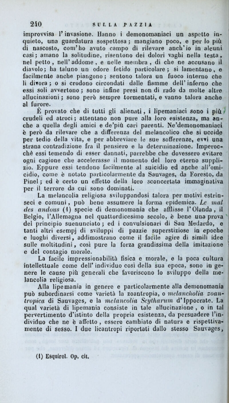 improvvisa l’invasione. Hanno i demonomaniaci un aspetto in- quieto, una guardatura sospettosa ; mangiano poco, e per lo più di nascosto, com’ho avuto campo di rilevare anch’io in alcuni casi; amano la solitudine, risentono dei dolori vaghi nella testa, nel petto, nell’addome, e nelle membra, di che ne accusano il diavolo; ha taluno un odore fetido particolare; si lamentano, e facilmente anche piangono; sentono talora un fuoco interno che li divora ; o si erodono circondati dalie fiamme dell’ inferno che essi soli avvertono ; sono infine presi non di rado da molte altre allucinazioni ; sono pero sempre tormentati, e vanno talora anche al furore. È provato che di tutti gli alienati, i lipemaniaci sono i più crudeli ed atroci; attentano non pure alla loro esistenza, ma an- che a quella degli amici e de’più cari parenti. Ne’demonomaniaci è però da rilevare che a differenza del melanoolico che si uccide per tedio della vita, e per abbreviare le sue sofferenze, evvi una strana contradizione fra il pensiero e la determinazione. Imperoc- ché essi temendo di esser dannati, parrebbe che dovessero evitare ogni cagione che accelerasse il momento del loro eterno suppli- zio. Eppure essi tendono facilmente al suicidio ed anche all’omi- cidio, come è notato particolarmente da Sauvages, da Foresto, da Pinel ; ed è certo un effetto della loro sconcertata immaginativa per il terrore da cui sono dominati. La melancolia religiosa sviluppandosi talora per motivi estrin- seci e comuni, può bene assumere la forma epidemica. Le mal des andous (1) specie di demonomania che afflisse l’Olanda, il Belgio, l’Allemagna nei quattordicesimo secolo, è bene una prova del principio suenunciato ; ed i convulsionari di San Medardo, e tanti altri esempj di sviluppi di pazzie superstiziose in epoche e luoghi diversi, addimostrano come il facile agire di simili idee sulle moltitudini, così pure la forza grandissima della imitazione e del contagio morale. La facile impressionabilità fisica e morale, e la poca cultura intellettuale come dell* individuo così della sua epoca, sono iu ge- nere le cause più generali che favoriscono Io sviluppo della me- lancoìia religiosa. Alla lipe mania in genere e particolarmente alla demonomania può subordinarsi come varietà la zoantropia, o melancholia zoan- tì'opica di Sauvages, e la melancolia Scytharum d’Ippocrate. La qual varietà di lipemania consiste in tale allucinazione , o in tal pervertimento d’istinto della propria esistenza, da persuadere l’in- dividuo che ne è affetto, essere camhiato di natura e rispettiva- mente di sesso. I due licantropi riportati dallo stesso Sauvages, (I) Esquirol. Op. cit.