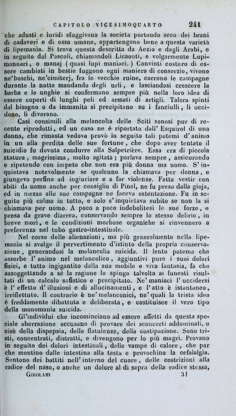 che adusti e luridi sfuggivano la società portando seco dei brani di cadaveri e di ossa umane, appartengono bene a questa varietà di lipemanìa. Si trova questa descritta da Aezio e dagli Arabi, e in seguito dal Pascoli, chiamandoli Licaonti, e volgarmente Lupi- mannari, o manaj (quasi lupi manìaci.) Convinti costoro di es- sere cambiati in bestie fuggono ogni maniera di consorzio, vivono ne’boschi, ne’cimiterj, fra le vecchie ruine, corrono le campagne durante la notte mandando degli urli, e lasciandosi crescere la barba e le unghie si confermano sempre più nella loro idea di essere coperti di lunghi peli ed armati di artigli. Talora spinti dal bisogno o da immanità si precipitano su i fanciulli, li ucci- dono, li divorano. Casi consimili alla melancolìa delle Sciti sonosi pur di re- cente riprodotti, ed un caso ne è riportato dall’Esquirol di una donna, che rimasta vedova provò in seguito tali patemi d'animo in un alla perdita delle sue fortune , che dopo aver tentato il suicidio fu dovuta condurre alla Salpetrière. Essa era di piccola statura, magrissima, molto agitata; parlava sempre, assicurando e ripetendo con impeto che non era più donna ma uomo. S’in- quietava notevolmente se qualcuno la chiamava per donna, e giungeva perfino ad ingiuriare e a far violenze. Fatta vestir con abiti da uomo anche per consiglio di Pinel, ne fu presa dalla gioja, ed in mezzo alle sue compagne ne faceva ostentazione. Fu in se- guito più calma in tutto, e solo s’inquietava subito se non la si chiamava per uomo. A poco a poco indebolitesi le sue forze, e presa da grave diarrea, conservando sempre lo stesso delirio , in breve morì, e le condizioni morbose organiche si rinvennero a preferenza nel tubo gastro-intestinale. Nel corso delle alienazioni, ma più generalmente nella lipe- rnanìa si svolge il pervertimento d’istinto della propria conserva- zione , generandosi la melancolia suicida. Il lento patema che assorbe 1’ animo nel melancolico , aggiuntivi pure i suoi dolori fisici, e tutto ingigantito dalla sua mobile e viva fantasia, fa che assoggettando a sé la ragione lo spinga talvolta ai funesti risul- tati di un calcolo sofistico e precipitato. Ne’ maniaci 1’ uccidersi è l’effetto d’illusioni e di allucinamenti, e l’atto è istantaneo, irriflettuto. Il contrario è ne’melanconici, ne’quali la trista idea è freddamente dibattuta e deliberata, e costituisce il vero tipo della monomania suicida. Gl’individui che incominciano ad essere affetti da questa spe- ciale aberrazione accusano di provare dei sconcerti addominali, e cioè della dispepsia, delle flatulenze, della costipazione. Sono tri- sti, concentrati, distratti, e divengono per lo più magri. Provano in seguito dei dolori intestinali, delle vampe di calore , che par che montino dalle intestina alla testa e provochino la cefalalgìa. Sentono dei battiti nell’interno del cuore, delle costrizioni alla radice del naso, o anche un dolore al di sopra della radice stessa, Giuolami 31