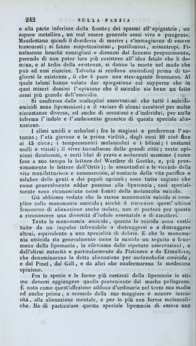 o alla parte inferiore della fronte; dei spasmi all’epigastrio, un sapore metallico, un mal essere generale assai vivo e pungente. Manifestano quindi il desiderio di morire ; s’immaginano di essere trascurati ; si fauno sospettosissimi, pusillanimi, misantropi. Fi- nalmente benché consigliati e dissuasi dal funesto proponimento, parendo di non poter loro più resistere all* idea fatale che li do- mina, e al tedio della esistenza, si danno la morte nel modo che può ad essi riuscire. Talvolta si rendono omicidiarj prima di to- gliersi la esistenza , il che è pure uno stravagante fenomeno. Al quale taluni hanno voluto dar spiegazione col supporre che in quei miseri domini 1’ opinione che il suicidio sia bene un fatto assai più grande dell’omicidio. Si conferma dalle molteplici osservazioni che tutti i suicidi- omicidi sono lipemaniaci ; e il variare di alcuni caratteri per molte circostanze diverse, ed anche di occasioni e d'individui, per nulla inferma l’indole e l’andamento generico di questa speciale alie- nazione. I climi umidi e nebulosi; fra le stagioni a preferenza l’au- tunno; l’età giovane e la prima virilità, dagli anni 20 cioè fino ai 45 circa; i temperamenti melancolici e i biliosi; i costumi molli e viziati; il viver tumultuoso delle grandi città; certe opi- nioni dominanti, e certi libri di prave e seducenti massime (come fece a suo tempo la lettura del Werther di Goethe, e, più pros- simamente le lettere dell’Ortis); le assuetudini e le vicende della vita manifatturiera e commerciale, al contario della vita pacifica e salubre delle genti e dei popoli agricoli; sono tutte cagioni che come generalmente adcjur possono alla lipemania , così special- mente sono riconosciute come fomiti della melancolia suicida. Già abbiamo veduto che la stessa monomania suicida si com- plica colla monomania omicida; sicché il rinvenire quest’ultimo fenomeno di alienazione anche isolato, non ci porterà per questo a riconoscere una diversità d’indole essenziale e di caratteri. Tanto la monomania omicida , quanto la suicida sono costi- tuite da un impulso infrenabile a distruggersi o a distruggere altrui, equivalente a una specialità di delirio. E che la monoma- nia omicida sia generalmente come la suicida un seguito o feno- meno della lipemania , lo rileviamo dalle ripetute osservazioni , e dall’altrui autorità e particolarmente da Platinerò e da Etmullero, che denominarono la detta alienazione per melancholia omicida, e dal Pinel, dal Gali, e da altri che confermarono la medesima opinione. Fra le specie e le forme più costanti della lipemania io sti- mo doversi aggiungere quella proveniente dal morbo pellagroso. E noto come quest’affezione adduca d’ordinario nel terzo suo stadio ed anche prima , a seconda della sua maggiore o minore inten- sità , alla alienazione mentale, e per lo più con forme melancoli- che. Ha di particolare questa speciale lipemania di essere una