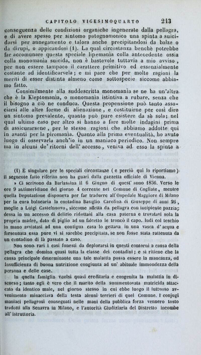 conseguenza delle condizioni organiche ingenerate dalla pellagra, e di avere spesso per sintomo patognomonico una spinta a suici- darsi per annegamento e talora anche precipitandosi da balze o da dirupi, o appicandosi (1). La qual circostanza benché potrebbe far accomunare questa speciale lipemanìa colla antecedente ossia colla monomania suicida, non è bastevole tuttavia a mio avviso , per non essere tampoco il carattere primitivo ed essenzialmente costante ad identifìcarvela ; e mi pare che per molte ragioni la meriti di esser distinta almeno come sottospecie siccome abbia- mo fatto. Consimilmente alla suddescritta monomania se ne ha un’altra che è la Kleptomanìa, o monomania istintiva a rubare, senza che il bisogno a ciò ne conduca. Questa propensione può tanto asso- ciarsi alle altre forme di alienazione , e costituirne per cosi dire un sintomo prevalente, quanto può pure esistere da sé sola; nel qual ultimo caso per altro si hanno a fare molte indagini prima di assicurarsene , per le stesse ragioni che abbiamo addotte qui in avanti per la piromania. Quanto alla prima eventualità, ho avuto luogo di osservarla anch’io in un maniaco periodico. Non sempre ma in alcuni de’ritorni dell’accesso, veniva ad esso la spinta a (1) È singolare per le speciali circostanze ( e perciò qui Io riportiamo ) il seguente fallo riferito non ha guari dalla gazzetta officiale di Vienna. » Ci scrivono da Barlassiua il 6 Giugno di quest’ anno 1856. Verso le ore 9 antimeridiane del giorno 4 corrente nei Comune di Cogliate, mentre quella Deputazione disponeva per far tradurre all’Ospedale Maggiore di Milano per la cura balnearia la contadina Basiglio Carolina di Giuseppe di anni 26 , moglie a Luigi Castelnuovo, siccome affetta da pellagra con incipiente pazzia;, dessa in un accesso di delirio ridottasi alla casa paterna e trovatavi sola la propria madre, dato di piglio ad un falcetto le troncò il capo. Indi col teschio in mano avviatasi ad una contigua casa lo gettava in una vasca d’ acqua e forsennata essa pure vi si sarebbe precipitala, se non fosse stata rallenula da un contadino di là passato a caso. Non sono* rari i casi funesti da deplorarsi in questi contorni a causa della pellagra che domina quasi tutta la classe dei contadini ; e si ritiene che la causa principale determinante una tale malattia possa essere la mancanza, od insufficienza di buona nutrizione congiunta ad un’ abituale immondezza della persona e delle case. In quella famiglia vuoisi quasi ereditaria e congenita la malattia in di- scorso ; tanto egli è vero che il marito della summentovata matricida attae* cato da identico male, nel giorno stesso in cui ebbe luogo il luttuoso av- venimento minacciava della testa alcuni terrieri di quel Comune. I conjugi maniaci pellagrosi consegnali nelle mani della pubblica forza vennero tosto tradotti alla Senavra in Milano, e l’auiorilà Giudiziaria del Distretto incombe all’ istruttoria.