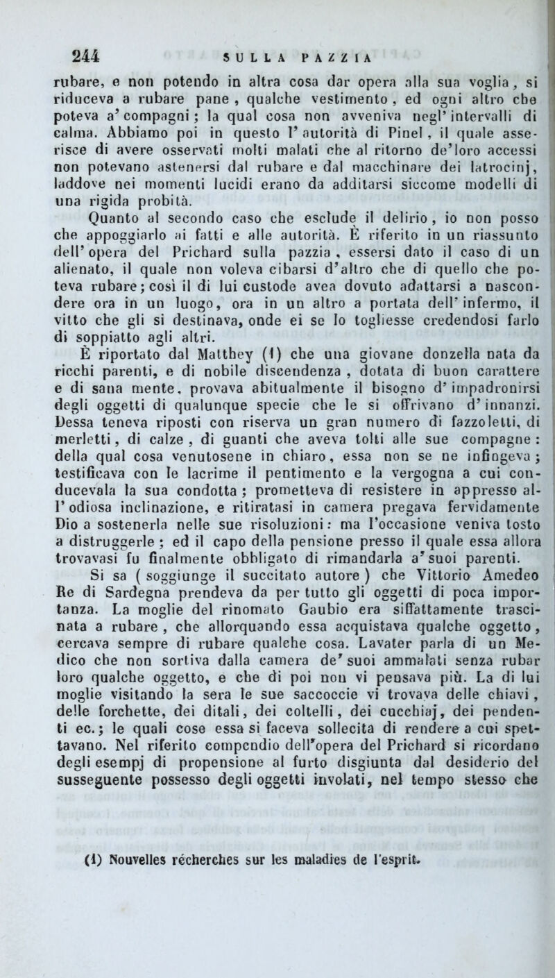 rubare, e non potendo in altra cosa dar opera alla sua voglia, si riduceva a rubare pane , qualche vestimento , ed ogni altro che poteva a’compagni ; la qual cosa non avveniva negl’intervalli di calma. Abbiamo poi in questo 1’ autorità di Pinel , il quale asse- risce di avere osservati molti malati che al ritorno de5loro accessi non potevano astenersi dal rubare e dal macchinare dei latrocinj, laddove nei momenti lucidi erano da additarsi siccome modelli di una rigida probità. Quanto al secondo caso che esclude il delirio, io non posso che appoggiarlo ai fatti e alle autorità. È riferito in un riassunto dell’opera del Prichard sulla pazzia, essersi dato il caso di un alienato, il quale non voleva cibarsi d’altro che di quello che po- teva rubare; così il di lui custode avea dovuto adattarsi a nascon- dere ora in un luogo, ora in un altro a portata dell’infermo, il vitto che gli si destinava, onde ei se Io togliesse credendosi farlo di soppiatto agli altri. È riportato dal Matthey (1) che una giovane donzella nata da ricchi parenti, e di nobile discendenza , dotata di buon carattere e di sana mente, provava abitualmente il bisogno d’impadronirsi degli oggetti di qualunque specie che le si offrivano d’innanzi. Dessa teneva riposti con riserva un gran numero di fazzoletti, di merletti, di calze , di guanti che aveva tolti alle sue compagne : della qual cosa venutosene in chiaro, essa non se ne infingeva; testificava con le lacrime il pentimento e la vergogna a cui con- ducevala la sua condotta ; prometteva di resistere in appresso al- 1* odiosa inclinazione, e ritiratasi in camera pregava fervidamente Dio a sostenerla nelle sue risoluzioni: ma l’occasione veniva tosto a distruggerle ; ed il capo della pensione presso il quale essa allora trovavasi fu finalmente obbligalo di rimandarla a’suoi parenti. Si sa ( soggiunge il succitato autore ) che Vittorio Amedeo Re di Sardegna prendeva da per tutto gli oggetti di poca impor- tanza. La moglie del rinomato Gaubio era siffattamente trasci- nata a rubare, che allorquando essa acquistava qualche oggetto, cercava sempre di rubare qualche cosa. Lavater parla di un Me- dico che non sortiva dalla camera de’suoi ammalati senza rubar loro qualche oggetto, e che di poi non vi peusava più. La di lui moglie visitando la sera le sue saccoccie vi trovava delle chiavi, delle forchette, dei ditali, dei coltelli, dei cucehiaj, dei penden- ti ec. ; le quali cose essasi faceva sollecita di rendere a cui spet- tavano. Nel riferito compendio dell’opera del Prichard si ricordano degli esempj di propensione al furto disgiunta dal desiderio del susseguente possesso degli oggetti involati, nel tempo stesso che (1) Nouvelles récherches sur les maladies de l'espriu